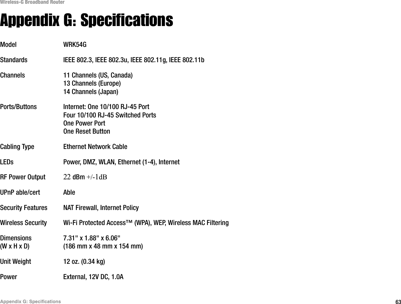 63Appendix G: SpecificationsWireless-G Broadband RouterAppendix G: SpecificationsModel WRK54GStandards IEEE 802.3, IEEE 802.3u, IEEE 802.11g, IEEE 802.11bChannels 11 Channels (US, Canada)13 Channels (Europe)14 Channels (Japan)Ports/Buttons Internet: One 10/100 RJ-45 PortFour 10/100 RJ-45 Switched PortsOne Power PortOne Reset ButtonCabling Type Ethernet Network CableLEDs Power, DMZ, WLAN, Ethernet (1-4), InternetRF Power Output22 dBm +/-1dBUPnP able/cert AbleSecurity Features NAT Firewall, Internet PolicyWireless Security Wi-Fi Protected Access™ (WPA), WEP, Wireless MAC FilteringDimensions 7.31&quot; x 1.88&quot; x 6.06&quot;(W x H x D) (186 mm x 48 mm x 154 mm)Unit Weight 12 oz. (0.34 kg)Power External, 12V DC, 1.0A