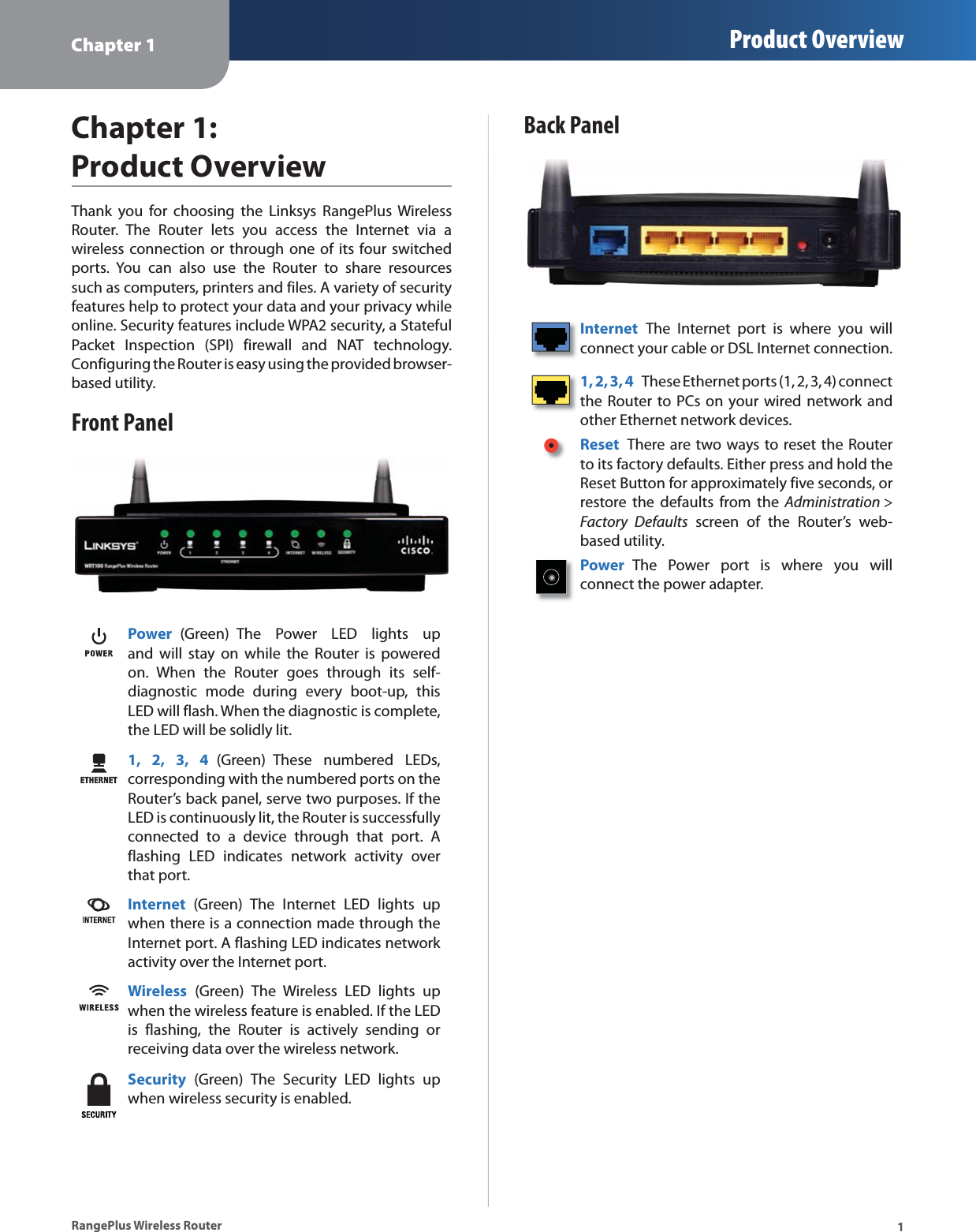 Chapter 1 Product Overview1RangePlus Wireless RouterChapter 1:Product OverviewThank you for choosing the Linksys RangePlus Wireless Router. The Router lets you access the Internet via a wireless connection or through one of its four switched ports. You can also use the Router to share resources such as computers, printers and files. A variety of security features help to protect your data and your privacy while online. Security features include WPA2 security, a Stateful Packet Inspection (SPI) firewall and NAT technology. Configuring the Router is easy using the provided browser-based utility.Front PanelPower (Green) The Power LED lights up and will stay on while the Router is powered on. When the Router goes through its self-diagnostic mode during every boot-up, this LED will flash. When the diagnostic is complete, the LED will be solidly lit.1, 2, 3, 4 (Green) These numbered LEDs, corresponding with the numbered ports on the Router’s back panel, serve two purposes. If the LED is continuously lit, the Router is successfully connected to a device through that port. A flashing LED indicates network activity over that port.Internet (Green) The Internet LED lights up when there is a connection made through the Internet port. A flashing LED indicates network activity over the Internet port.Wireless (Green) The Wireless LED lights up when the wireless feature is enabled. If the LED is flashing, the Router is actively sending or receiving data over the wireless network.Security (Green) The Security LED lights up when wireless security is enabled.Back PanelInternet The Internet port is where you will connect your cable or DSL Internet connection. 1, 2, 3, 4 These Ethernet ports (1, 2, 3, 4) connect the Router to PCs on your wired network and other Ethernet network devices. Reset There are two ways to reset the Router to its factory defaults. Either press and hold the Reset Button for approximately five seconds, or restore the defaults from the Administration &gt;Factory Defaults screen of the Router’s web-based utility. Power The Power port is where you will  connect the power adapter.