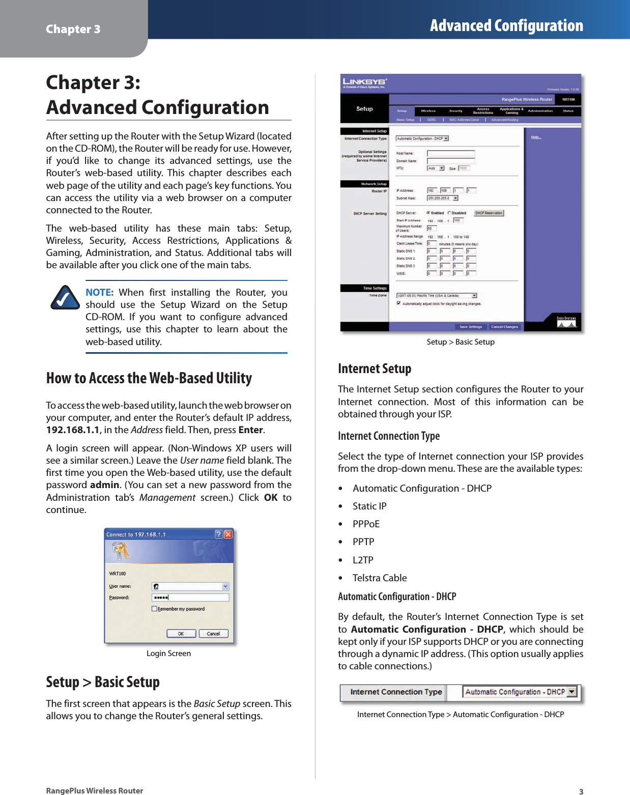 Chapter 3 Advanced Configuration3RangePlus Wireless RouterChapter 3: Advanced ConfigurationAfter setting up the Router with the Setup Wizard (located on the CD-ROM), the Router will be ready for use. However, if you’d like to change its advanced settings, use the Router’s web-based utility. This chapter describes each web page of the utility and each page’s key functions. You can access the utility via a web browser on a computer connected to the Router.The web-based utility has these main tabs: Setup, Wireless, Security, Access Restrictions, Applications &amp; Gaming, Administration, and Status. Additional tabs will be available after you click one of the main tabs.NOTE: When first installing the Router, you should use the Setup Wizard on the Setup CD-ROM. If you want to configure advanced settings, use this chapter to learn about the web-based utility.How to Access the Web-Based UtilityTo access the web-based utility, launch the web browser on your computer, and enter the Router’s default IP address, 192.168.1.1, in the Address field. Then, press Enter.A login screen will appear. (Non-Windows XP users will see a similar screen.) Leave the User name field blank. The first time you open the Web-based utility, use the default password admin. (You can set a new password from the Administration tab’s Management screen.) Click OK to continue.Login ScreenSetup &gt; Basic SetupThe first screen that appears is the Basic Setup screen. This allows you to change the Router’s general settings. Setup &gt; Basic SetupInternet SetupThe Internet Setup section configures the Router to your Internet connection. Most of this information can be obtained through your ISP.Internet Connection TypeSelect the type of Internet connection your ISP provides from the drop-down menu. These are the available types:Automatic Configuration - DHCPStatic IPPPPoEPPTPL2TPTelstra CableAutomatic Configuration - DHCPBy default, the Router’s Internet Connection Type is set to  Automatic Configuration - DHCP, which should be kept only if your ISP supports DHCP or you are connecting through a dynamic IP address. (This option usually applies to cable connections.)Internet Connection Type &gt; Automatic Configuration - DHCP••••••