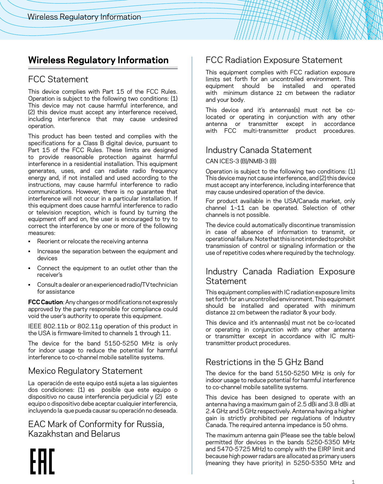 1Wireless Regulatory InformationWireless Regulatory InformationFCC StatementThis device complies with Part 15 of the FCC Rules. Operation is subject to the following two conditions: (1) This device may not cause harmful interference, and (2) this device must accept any interference received, including interference that may cause undesired operation.This product has been tested and complies with the specifications for a Class B digital device, pursuant to Part 15 of the FCC Rules. These limits are designed to provide reasonable protection against harmful interference in a residential installation. This equipment generates, uses, and can radiate radio frequency energy and, if not installed and used according to the instructions, may cause harmful interference to radio communications. However, there is no guarantee that interference will not occur in a particular installation. If this equipment does cause harmful interference to radio or television reception, which is found by turning the equipment off and on, the user is encouraged to try to correct the interference by one or more of the following measures: • Reorient or relocate the receiving antenna • Increase the separation between the equipment anddevices • Connect the equipment to an outlet other than thereceiver’s • Consult a dealer or an experienced radio/TV technician for assistanceFCC Caution: Any changes or modifications not expressly approved by the party responsible for compliance could void the user’s authority to operate this equipment.IEEE 802.11b or 802.11g operation of this product in the USA is firmware-limited to channels 1 through 11.The device for the band 5150-5250 MHz is only for indoor usage to reduce the potential for harmful interference to co-channel mobile satellite systems.Mexico Regulatory StatementLa  operación de este equipo está sujeta a las siguientes dos condiciones: (1) es  posible que este equipo o dispositivo no cause interferencia perjudicial y (2)  este equipo o dispositivo debe aceptar cualquier interferencia, incluyendo la  que pueda causar su operación no deseada.EAC Mark of Conformity for Russia, Kazakhstan and BelarusFCC Radiation Exposure StatementThis equipment complies with FCC radiation exposure limits set forth for an uncontrolled environment. This equipment  should  be  installed  and  operated with  minimum  distance  22  cm  between  the  radiator and your body.This device and it’s antennas(s) must not be co-located or operating in conjunction with any other antenna or transmitter except in accordance with FCC multi-transmitter product procedures.  Industry Canada StatementCAN ICES-3 (B)/NMB-3 (B)Operation is subject to the following two conditions: (1) This device may not cause interference, and (2) this device must accept any interference, including interference that may cause undesired operation of the device.For product available in the USA/Canada market, only channel 1~11 can be operated. Selection of other channels is not possible.The device could automatically discontinue transmission in case of absence of information to transmit, or operational failure. Note that this is not intended to prohibit transmission of control or signaling information or the use of repetitive codes where required by the technology. Industry Canada Radiation Exposure StatementThis equipment complies with IC radiation exposure limits set forth for an uncontrolled environment. This equipment should  be  installed  and  operated  with  minimum distance 22 cm between the radiator &amp; your body.This device and it’s antennas(s) must not be co-located or operating in conjunction with any other antenna or transmitter except in accordance with IC multi-transmitter product procedures.Restrictions in the 5 GHz BandThe device for the band 5150-5250 MHz is only for indoor usage to reduce potential for harmful interference to co-channel mobile satellite systems.This device has been designed to operate with an antenna having a maximum gain of 2.5 dBi and 3.8 dBi at  2.4 GHz and 5 GHz respectively. Antenna having a higher gain is strictly prohibited per regulations of Industry Canada. The required antenna impedance is 50 ohms.The maximum antenna gain (Please see the table below) permitted (for devices in the bands 5250-5350 MHz and 5470-5725 MHz) to comply with the EIRP limit and because high power radars are allocated as primary users (meaning they have priority) in 5250-5350 MHz and 
