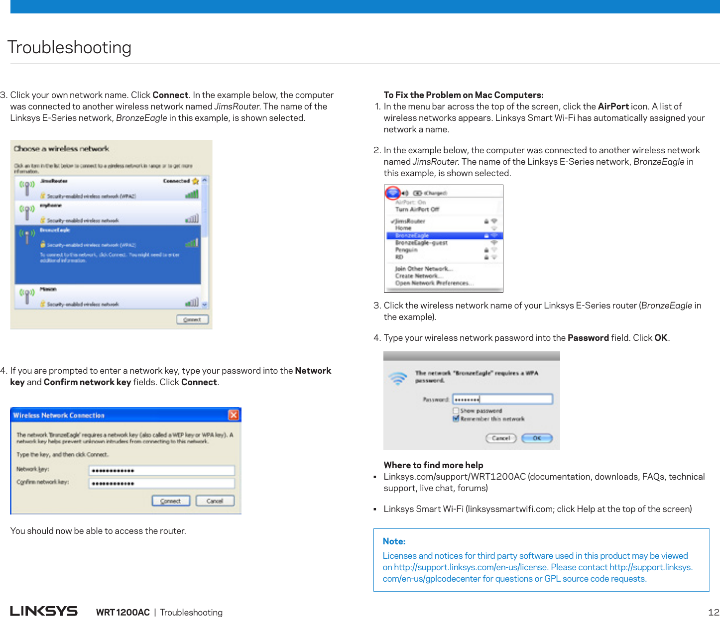 TroubleshootingNote:Licenses and notices for third party software used in this product may be viewed on http://support.linksys.com/en-us/license. Please contact http://support.linksys.com/en-us/gplcodecenter for questions or GPL source code requests.WRT 200AC  |  Troubleshooting   123. Click your own network name. Click Connect. In the example below, the computer was connected to another wireless network named JimsRouter. The name of the Linksys E-Series network, BronzeEagle in this example, is shown selected.4. If you are prompted to enter a network key, type your password into the Network key and Confirm network key fields. Click Connect.   You should now be able to access the router.  To Fix the Problem on Mac Computers: . In the menu bar across the top of the screen, click the AirPort icon. A list of wireless networks appears. Linksys Smart Wi-Fi has automatically assigned your network a name.2. In the example below, the computer was connected to another wireless network named JimsRouter. The name of the Linksys E-Series network, BronzeEagle in  this example, is shown selected.3. Click the wireless network name of your Linksys E-Series router (BronzeEagle in  the example).4. Type your wireless network password into the Password field. Click OK.  Where to find more help•  Linksys.com/support/WRT1200AC (documentation, downloads, FAQs, technical support, live chat, forums)•  Linksys Smart Wi-Fi (linksyssmartwifi.com; click Help at the top of the screen)
