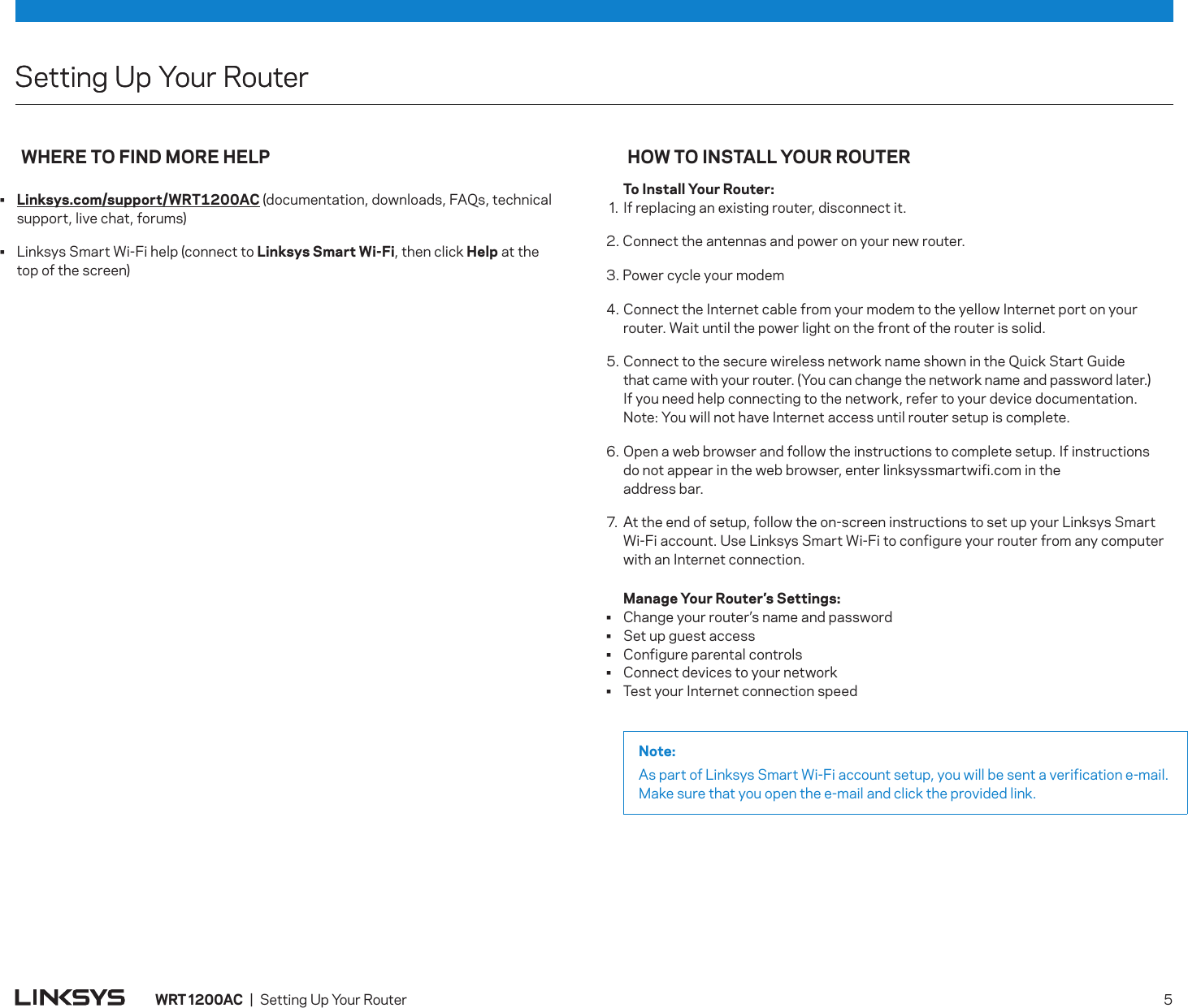 Setting Up Your RouterWHERE TO FIND MORE HELP•  Linksys.com/support/WRT1200AC (documentation, downloads, FAQs, technical support, live chat, forums)•  Linksys Smart Wi-Fi help (connect to Linksys Smart Wi-Fi, then click Help at the  top of the screen)HOW TO INSTALL YOUR ROUTER  To Install Your Router: . If replacing an existing router, disconnect it. 2. Connect the antennas and power on your new router.3. Power cycle your modem4.     Connect the Internet cable from your modem to the yellow Internet port on your router. Wait until the power light on the front of the router is solid.5. Connect to the secure wireless network name shown in the Quick Start Guide  that came with your router. (You can change the network name and password later.)  If you need help connecting to the network, refer to your device documentation.  Note: You will not have Internet access until router setup is complete.6.  Open a web browser and follow the instructions to complete setup. If instructions  do not appear in the web browser, enter linksyssmartwifi.com in the  address bar.7. At the end of setup, follow the on-screen instructions to set up your Linksys Smart Wi-Fi account. Use Linksys Smart Wi-Fi to configure your router from any computer with an Internet connection.   Manage Your Router’s Settings:•  Change your router’s name and password•  Set up guest access•  Configure parental controls•  Connect devices to your network•  Test your Internet connection speedNote:As part of Linksys Smart Wi-Fi account setup, you will be sent a verification e-mail. Make sure that you open the e-mail and click the provided link.Setting Up Your RouterWRT 1200AC  |  Setting Up Your Router   5