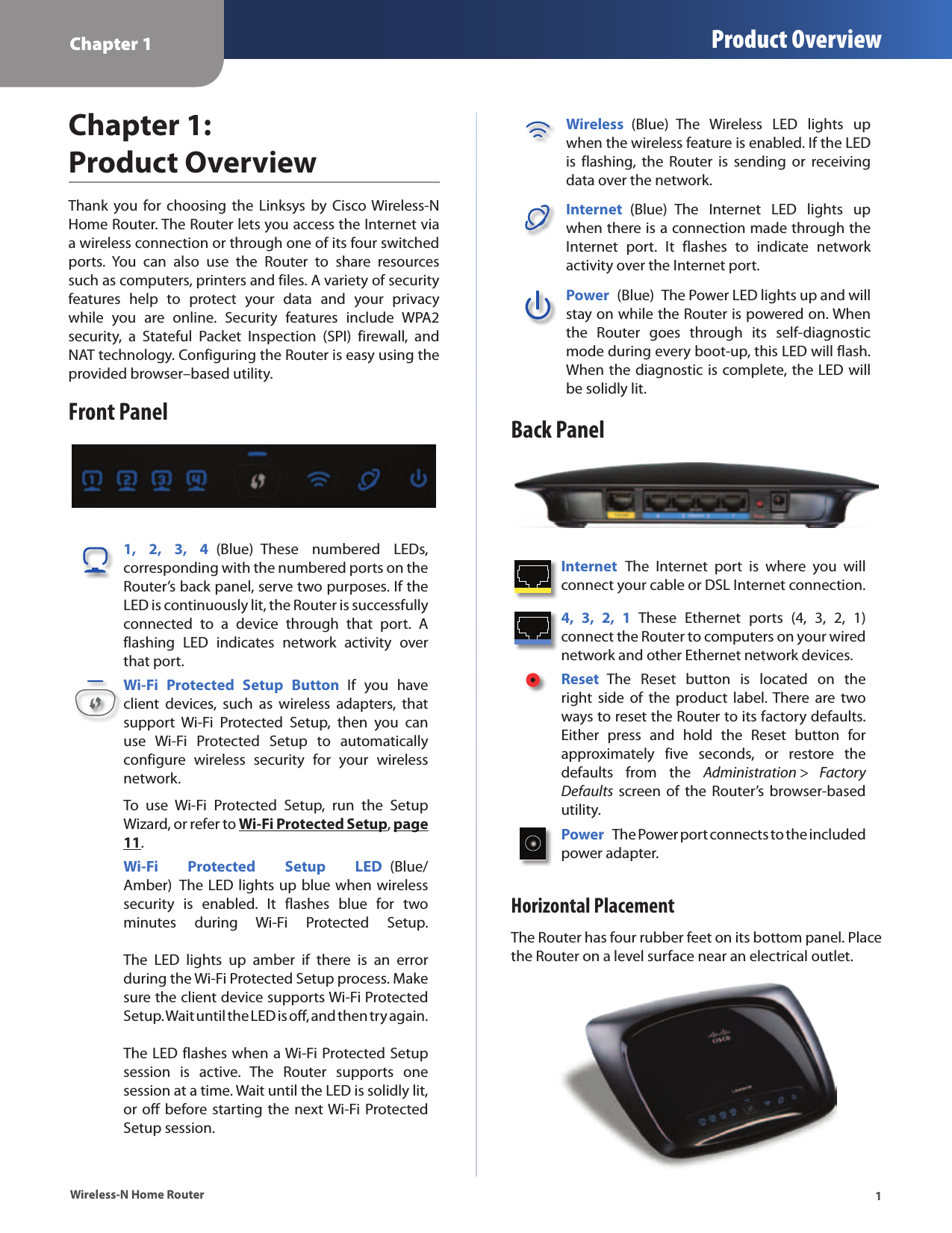 Chapter 1 Product Overview1Wireless-N Home RouterChapter 1:  Product OverviewThank you  for  choosing the  Linksys by  Cisco Wireless-N Home Router. The Router lets you access the Internet via a wireless connection or through one of its four switched ports.  You  can  also  use  the  Router  to  share  resources such as computers, printers and files. A variety of security features  help  to  protect  your  data  and  your  privacy while  you  are  online.  Security  features  include  WPA2 security,  a  Stateful  Packet  Inspection  (SPI)  firewall,  and NAT technology. Configuring the Router is easy using the provided browser–based utility.Front Panel1,  2,  3,  4  (Blue)  These  numbered  LEDs, corresponding with the numbered ports on the Router’s back panel, serve two purposes. If the LED is continuously lit, the Router is successfully connected  to  a  device  through  that  port.  A flashing  LED  indicates  network  activity  over that port. Wi-Fi  Protected  Setup  Button  If  you  have client  devices,  such  as  wireless  adapters,  that support  Wi-Fi  Protected  Setup,  then  you  can use  Wi-Fi  Protected  Setup  to  automatically configure  wireless  security  for  your  wireless network.To  use  Wi-Fi  Protected  Setup,  run  the  Setup Wizard, or refer to Wi-Fi Protected Setup, page 11.Wi-Fi  Protected  Setup  LED  (Blue/Amber)  The LED lights up blue when wireless security  is  enabled.  It  flashes  blue  for  two minutes  during  Wi-Fi  Protected  Setup.    The  LED  lights  up  amber  if  there  is  an  error during the Wi-Fi Protected Setup process. Make sure the client device supports Wi-Fi Protected Setup. Wait until the LED is off, and then try again.   The LED flashes when a Wi-Fi Protected Setup session  is  active.  The  Router  supports  one session at a time. Wait until the LED is solidly lit, or off before starting the next Wi-Fi Protected Setup session.Wireless  (Blue)  The  Wireless  LED  lights  up when the wireless feature is enabled. If the LED is  flashing,  the  Router  is  sending  or  receiving data over the network.Internet  (Blue)  The  Internet  LED  lights  up when there is a connection made through the Internet  port.  It  flashes  to  indicate  network activity over the Internet port. Power  (Blue)  The Power LED lights up and will stay on while the Router is powered on. When the  Router  goes  through  its  self-diagnostic mode during every boot-up, this LED will flash. When the diagnostic is complete, the LED will be solidly lit.Back PanelInternet  The  Internet  port  is  where  you  will connect your cable or DSL Internet connection. 4,  3,  2,  1  These  Ethernet  ports  (4,  3,  2,  1) connect the Router to computers on your wired network and other Ethernet network devices. Reset  The  Reset  button  is  located  on  the right  side  of  the  product  label. There  are  two ways to reset the Router to its factory defaults. Either  press  and  hold  the  Reset  button  for approximately  five  seconds,  or  restore  the defaults  from  the  Administration &gt;  Factory Defaults  screen  of the  Router’s browser-based utility. Power  The Power port connects to the included power adapter.Horizontal PlacementThe Router has four rubber feet on its bottom panel. Place the Router on a level surface near an electrical outlet.