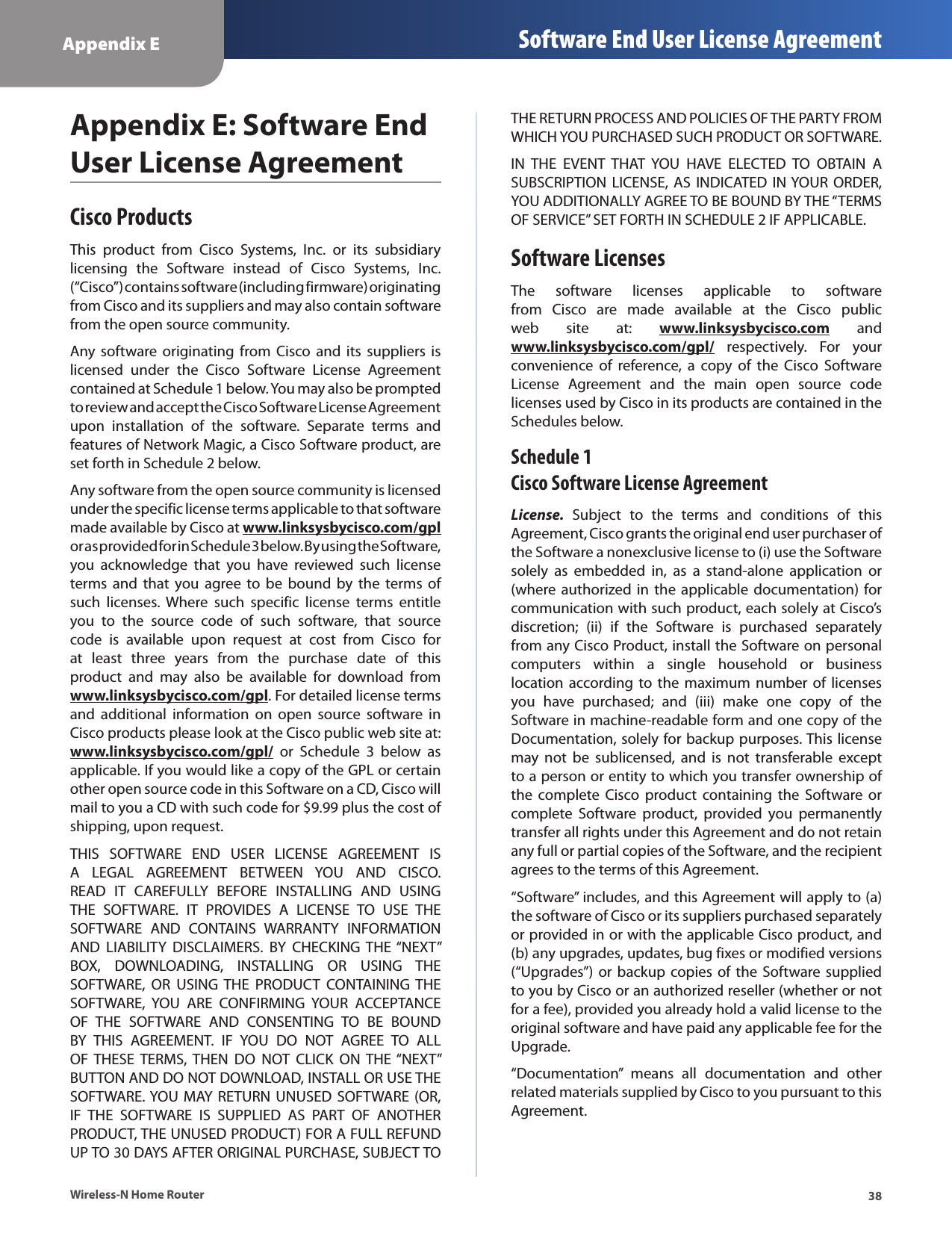 38Appendix E Software End User License AgreementWireless-N Home RouterAppendix E: Software End User License AgreementCisco ProductsThis  product  from  Cisco  Systems,  Inc.  or  its  subsidiary licensing  the  Software  instead  of  Cisco  Systems,  Inc. (“Cisco”) contains software (including firmware) originating from Cisco and its suppliers and may also contain software from the open source community. Any software  originating  from  Cisco  and  its  suppliers  is licensed  under  the  Cisco  Software  License  Agreement contained at Schedule 1 below. You may also be prompted to review and accept the Cisco Software License Agreement upon  installation  of  the  software.  Separate  terms  and features of Network Magic, a Cisco Software product, are set forth in Schedule 2 below. Any software from the open source community is licensed under the specific license terms applicable to that software made available by Cisco at www.linksysbycisco.com/gpl or as provided for in Schedule 3 below. By using the Software, you  acknowledge  that  you  have  reviewed  such  license terms  and  that  you agree  to  be  bound  by  the  terms  of such  licenses.  Where  such  specific  license  terms  entitle you  to  the  source  code  of  such  software,  that  source code  is  available  upon  request  at  cost  from  Cisco  for at  least  three  years  from  the  purchase  date  of  this product  and  may  also  be  available  for  download  from www.linksysbycisco.com/gpl. For detailed license terms and  additional  information  on  open  source  software  in Cisco products please look at the Cisco public web site at: www.linksysbycisco.com/gpl/  or  Schedule  3  below  as applicable. If you would like a copy of the GPL or certain other open source code in this Software on a CD, Cisco will mail to you a CD with such code for $9.99 plus the cost of shipping, upon request.THIS  SOFTWARE  END  USER  LICENSE  AGREEMENT  IS A  LEGAL  AGREEMENT  BETWEEN  YOU  AND  CISCO. READ  IT  CAREFULLY  BEFORE  INSTALLING  AND  USING THE  SOFTWARE.  IT  PROVIDES  A  LICENSE  TO  USE  THE SOFTWARE  AND  CONTAINS  WARRANTY  INFORMATION AND  LIABILITY  DISCLAIMERS.  BY  CHECKING  THE “NEXT” BOX,  DOWNLOADING,  INSTALLING  OR  USING  THE SOFTWARE,  OR  USING  THE  PRODUCT  CONTAINING  THE SOFTWARE,  YOU  ARE  CONFIRMING  YOUR  ACCEPTANCE OF  THE  SOFTWARE  AND  CONSENTING  TO  BE  BOUND BY  THIS  AGREEMENT.  IF  YOU  DO  NOT  AGREE  TO  ALL OF  THESE  TERMS,  THEN  DO  NOT  CLICK  ON THE “NEXT” BUTTON AND DO NOT DOWNLOAD, INSTALL OR USE THE SOFTWARE. YOU MAY  RETURN  UNUSED  SOFTWARE  (OR, IF  THE  SOFTWARE  IS  SUPPLIED  AS  PART  OF  ANOTHER PRODUCT, THE UNUSED PRODUCT) FOR A FULL REFUND UP TO 30 DAYS AFTER ORIGINAL PURCHASE, SUBJECT TO THE RETURN PROCESS AND POLICIES OF THE PARTY FROM WHICH YOU PURCHASED SUCH PRODUCT OR SOFTWARE.IN  THE  EVENT  THAT  YOU  HAVE  ELECTED  TO  OBTAIN  A SUBSCRIPTION LICENSE,  AS  INDICATED  IN YOUR ORDER, YOU ADDITIONALLY AGREE TO BE BOUND BY THE “TERMS OF SERVICE” SET FORTH IN SCHEDULE 2 IF APPLICABLE.Software LicensesThe  software  licenses  applicable  to  software from  Cisco  are  made  available  at  the  Cisco  public web  site  at:  www.linksysbycisco.com  and www.linksysbycisco.com/gpl/  respectively.  For  your convenience  of  reference,  a  copy  of  the  Cisco  Software License  Agreement  and  the  main  open  source  code licenses used by Cisco in its products are contained in the Schedules below.Schedule 1 Cisco Software License AgreementLicense.  Subject  to  the  terms  and  conditions  of  this Agreement, Cisco grants the original end user purchaser of the Software a nonexclusive license to (i) use the Software solely  as  embedded  in,  as  a  stand-alone  application  or (where authorized in  the  applicable documentation) for communication with such product, each solely at Cisco’s discretion;  (ii)  if  the  Software  is  purchased  separately from any Cisco Product, install the Software on personal computers  within  a  single  household  or  business location according to the  maximum number  of  licenses you  have  purchased;  and  (iii)  make  one  copy  of  the Software in machine-readable form and one copy of the Documentation, solely for backup purposes. This license may  not  be  sublicensed,  and  is  not  transferable  except to a person or entity to which you transfer ownership of the  complete Cisco  product  containing the  Software or complete  Software  product,  provided  you  permanently transfer all rights under this Agreement and do not retain any full or partial copies of the Software, and the recipient agrees to the terms of this Agreement. “Software” includes, and this Agreement will apply to (a) the software of Cisco or its suppliers purchased separately or provided in or with the applicable Cisco product, and (b) any upgrades, updates, bug fixes or modified versions (“Upgrades”) or backup copies of  the  Software supplied to you by Cisco or an authorized reseller (whether or not for a fee), provided you already hold a valid license to the original software and have paid any applicable fee for the Upgrade. “Documentation”  means  all  documentation  and  other related materials supplied by Cisco to you pursuant to this Agreement.