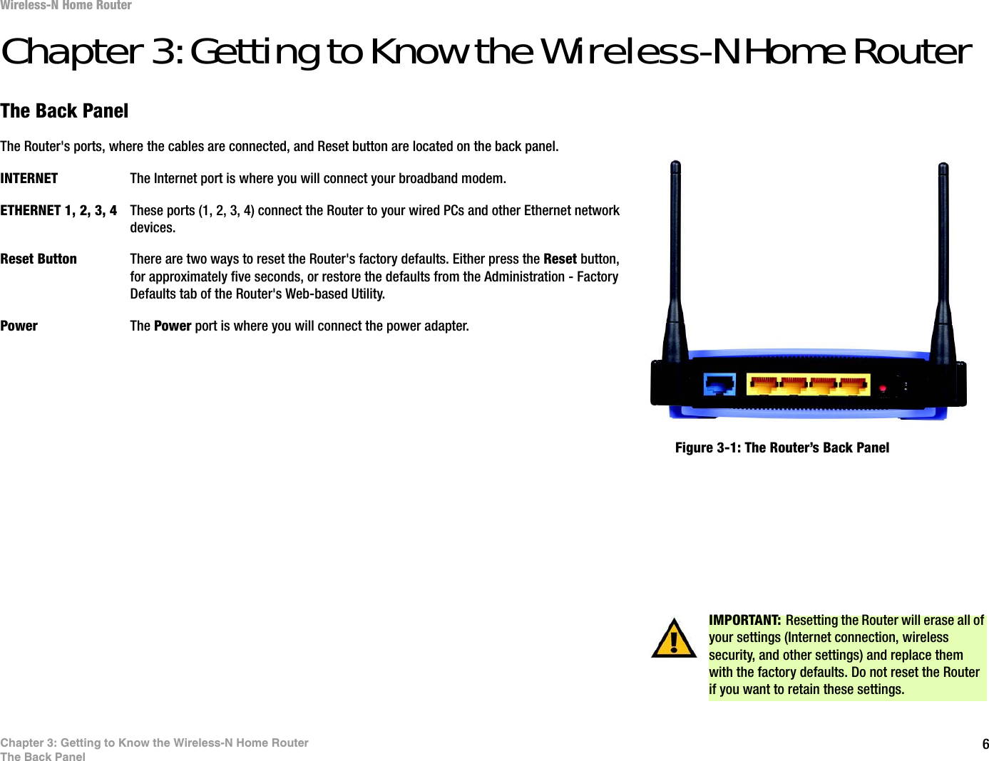 6Chapter 3: Getting to Know the Wireless-N Home RouterThe Back PanelWireless-N Home RouterChapter 3: Getting to Know the Wireless-N Home RouterThe Back PanelThe Router&apos;s ports, where the cables are connected, and Reset button are located on the back panel.INTERNET The Internet port is where you will connect your broadband modem.ETHERNET 1, 2, 3, 4 These ports (1, 2, 3, 4) connect the Router to your wired PCs and other Ethernet network devices.Reset Button There are two ways to reset the Router&apos;s factory defaults. Either press the Reset button,for approximately five seconds, or restore the defaults from the Administration - Factory Defaults tab of the Router&apos;s Web-based Utility.Power The Power port is where you will connect the power adapter.IMPORTANT: Resetting the Router will erase all of your settings (Internet connection, wireless security, and other settings) and replace them with the factory defaults. Do not reset the Router if you want to retain these settings.Figure 3-1: The Router’s Back Panel