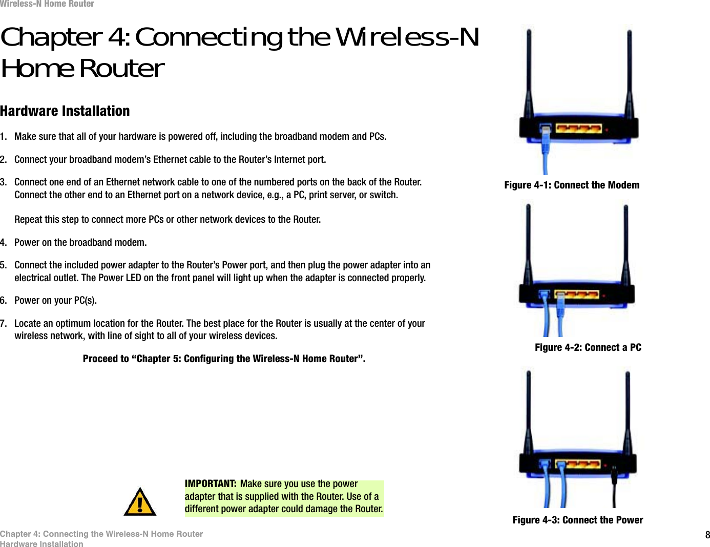 8Chapter 4: Connecting the Wireless-N Home RouterHardware InstallationWireless-N Home RouterChapter 4: Connecting the Wireless-N Home RouterHardware Installation1. Make sure that all of your hardware is powered off, including the broadband modem and PCs.2. Connect your broadband modem’s Ethernet cable to the Router’s Internet port.3. Connect one end of an Ethernet network cable to one of the numbered ports on the back of the Router. Connect the other end to an Ethernet port on a network device, e.g., a PC, print server, or switch.Repeat this step to connect more PCs or other network devices to the Router.4. Power on the broadband modem.5. Connect the included power adapter to the Router’s Power port, and then plug the power adapter into an electrical outlet. The Power LED on the front panel will light up when the adapter is connected properly.6. Power on your PC(s).7. Locate an optimum location for the Router. The best place for the Router is usually at the center of your wireless network, with line of sight to all of your wireless devices.Proceed to “Chapter 5: Configuring the Wireless-N Home Router”.Figure 4-1: Connect the ModemFigure 4-2: Connect a PCFigure 4-3: Connect the PowerIMPORTANT: Make sure you use the power adapter that is supplied with the Router. Use of a different power adapter could damage the Router.