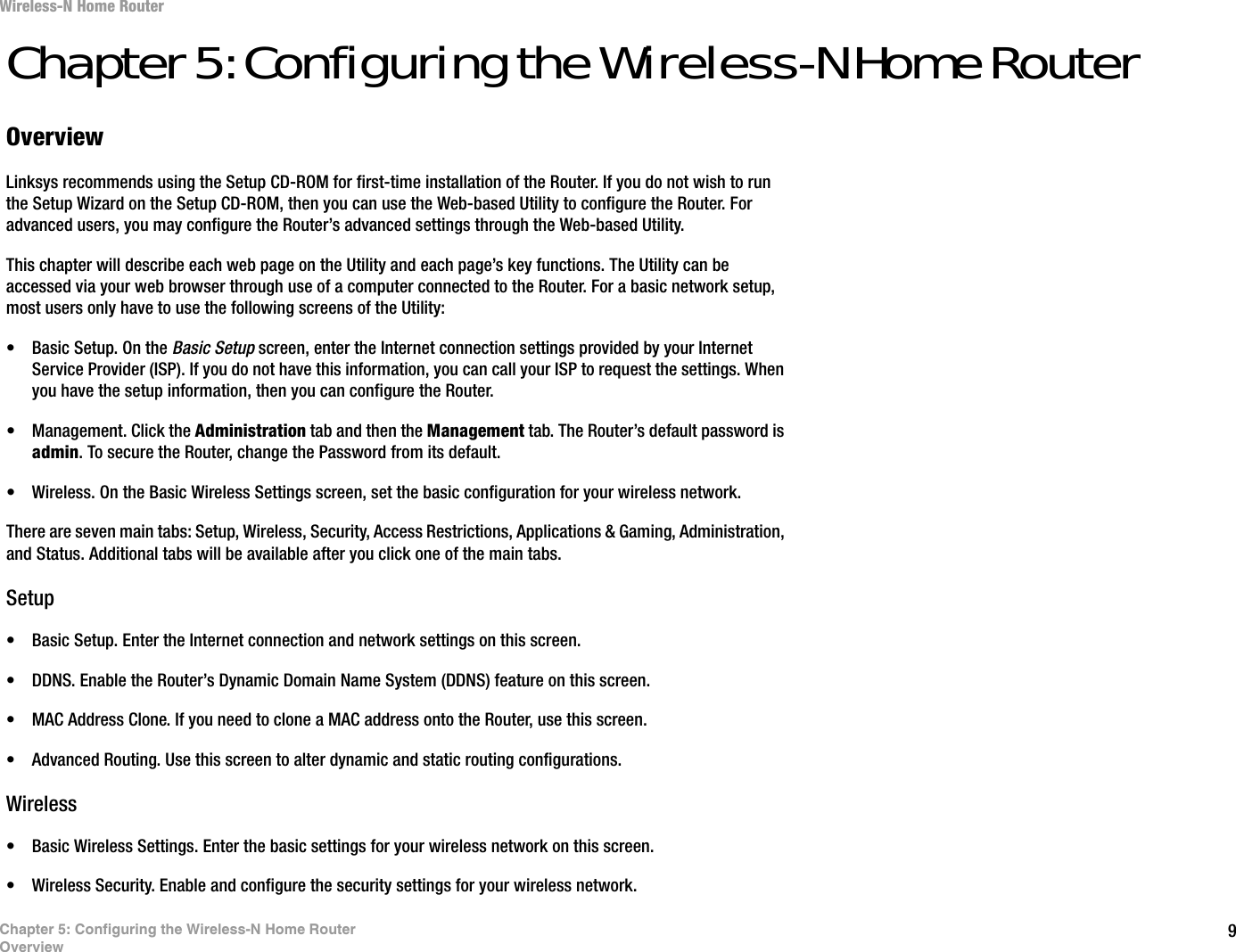 9Chapter 5: Configuring the Wireless-N Home RouterOverviewWireless-N Home RouterChapter 5: Configuring the Wireless-N Home RouterOverviewLinksys recommends using the Setup CD-ROM for first-time installation of the Router. If you do not wish to run the Setup Wizard on the Setup CD-ROM, then you can use the Web-based Utility to configure the Router. For advanced users, you may configure the Router’s advanced settings through the Web-based Utility.This chapter will describe each web page on the Utility and each page’s key functions. The Utility can be accessed via your web browser through use of a computer connected to the Router. For a basic network setup, most users only have to use the following screens of the Utility:• Basic Setup. On the Basic Setup screen, enter the Internet connection settings provided by your Internet Service Provider (ISP). If you do not have this information, you can call your ISP to request the settings. When you have the setup information, then you can configure the Router.• Management. Click the Administration tab and then the Management tab. The Router’s default password is admin. To secure the Router, change the Password from its default.• Wireless. On the Basic Wireless Settings screen, set the basic configuration for your wireless network.There are seven main tabs: Setup, Wireless, Security, Access Restrictions, Applications &amp; Gaming, Administration, and Status. Additional tabs will be available after you click one of the main tabs.Setup• Basic Setup. Enter the Internet connection and network settings on this screen.• DDNS. Enable the Router’s Dynamic Domain Name System (DDNS) feature on this screen.• MAC Address Clone. If you need to clone a MAC address onto the Router, use this screen.• Advanced Routing. Use this screen to alter dynamic and static routing configurations.Wireless• Basic Wireless Settings. Enter the basic settings for your wireless network on this screen.• Wireless Security. Enable and configure the security settings for your wireless network.