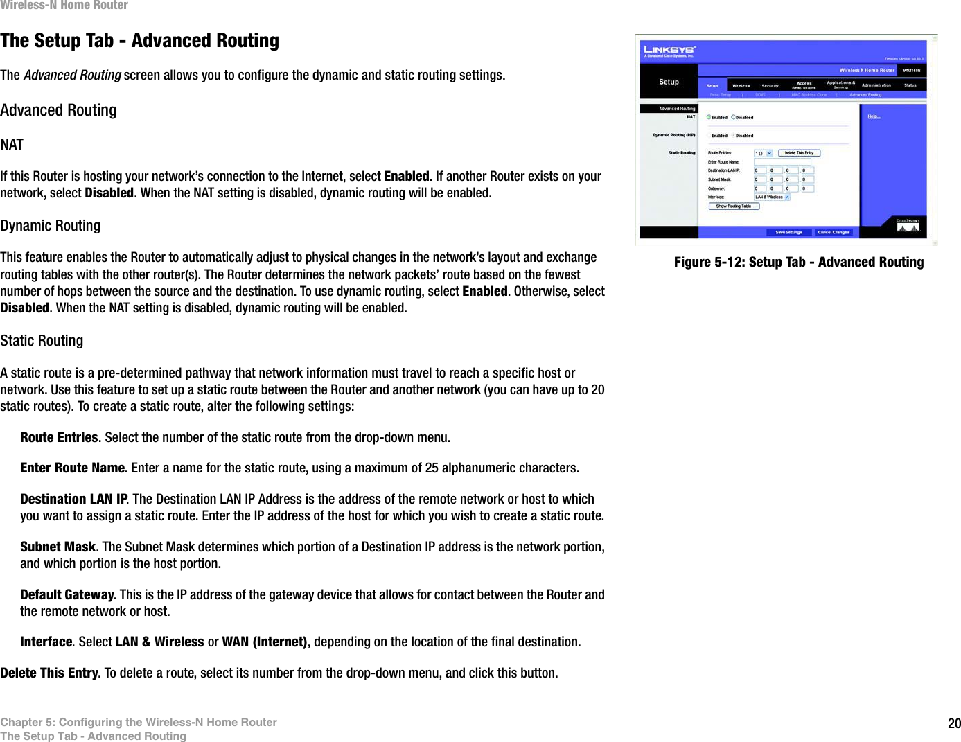 20Chapter 5: Configuring the Wireless-N Home RouterThe Setup Tab - Advanced RoutingWireless-N Home RouterThe Setup Tab - Advanced RoutingThe Advanced Routing screen allows you to configure the dynamic and static routing settings.Advanced RoutingNATIf this Router is hosting your network’s connection to the Internet, select Enabled. If another Router exists on your network, select Disabled. When the NAT setting is disabled, dynamic routing will be enabled.Dynamic RoutingThis feature enables the Router to automatically adjust to physical changes in the network’s layout and exchange routing tables with the other router(s). The Router determines the network packets’ route based on the fewest number of hops between the source and the destination. To use dynamic routing, select Enabled. Otherwise, select Disabled. When the NAT setting is disabled, dynamic routing will be enabled.Static RoutingA static route is a pre-determined pathway that network information must travel to reach a specific host or network. Use this feature to set up a static route between the Router and another network (you can have up to 20 static routes). To create a static route, alter the following settings: Route Entries. Select the number of the static route from the drop-down menu.Enter Route Name. Enter a name for the static route, using a maximum of 25 alphanumeric characters.Destination LAN IP. The Destination LAN IP Address is the address of the remote network or host to which you want to assign a static route. Enter the IP address of the host for which you wish to create a static route.Subnet Mask. The Subnet Mask determines which portion of a Destination IP address is the network portion, and which portion is the host portion.Default Gateway. This is the IP address of the gateway device that allows for contact between the Router and the remote network or host.Interface. Select LAN &amp; Wireless or WAN (Internet), depending on the location of the final destination.Delete This Entry. To delete a route, select its number from the drop-down menu, and click this button.Figure 5-12: Setup Tab - Advanced Routing
