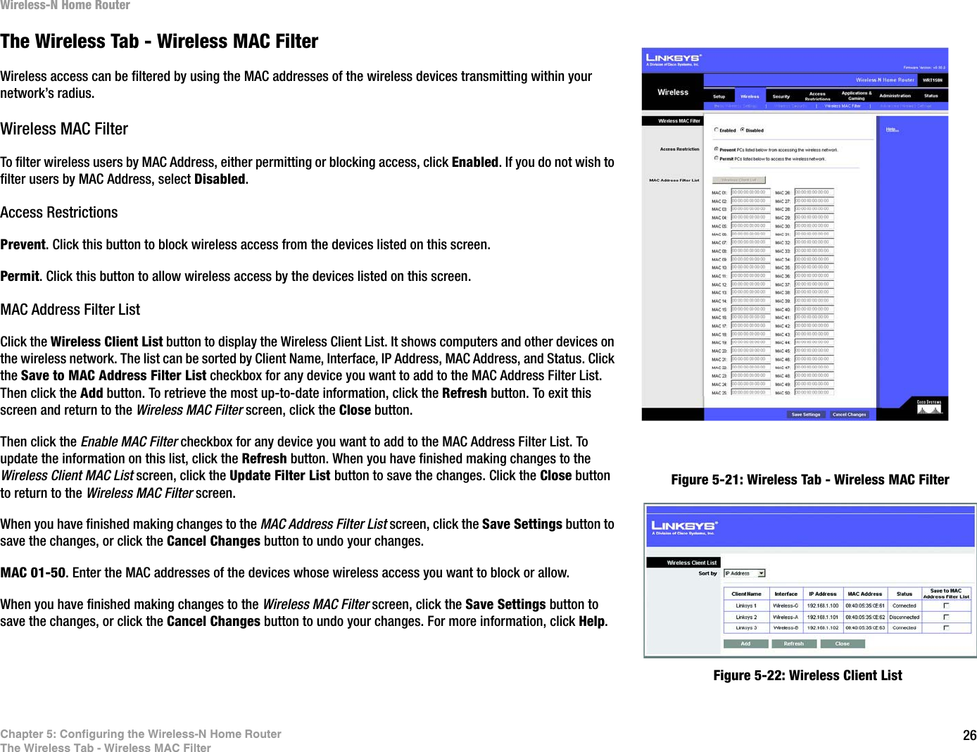 26Chapter 5: Configuring the Wireless-N Home RouterThe Wireless Tab - Wireless MAC FilterWireless-N Home RouterThe Wireless Tab - Wireless MAC FilterWireless access can be filtered by using the MAC addresses of the wireless devices transmitting within your network’s radius.Wireless MAC FilterTo filter wireless users by MAC Address, either permitting or blocking access, click Enabled. If you do not wish to filter users by MAC Address, select Disabled.Access RestrictionsPrevent. Click this button to block wireless access from the devices listed on this screen.Permit. Click this button to allow wireless access by the devices listed on this screen.MAC Address Filter ListClick the Wireless Client List button to display the Wireless Client List. It shows computers and other devices on the wireless network. The list can be sorted by Client Name, Interface, IP Address, MAC Address, and Status. Click the Save to MAC Address Filter List checkbox for any device you want to add to the MAC Address Filter List. Then click the Add button. To retrieve the most up-to-date information, click the Refresh button. To exit this screen and return to the Wireless MAC Filter screen, click the Close button.Then click the Enable MAC Filter checkbox for any device you want to add to the MAC Address Filter List. To update the information on this list, click the Refresh button. When you have finished making changes to the Wireless Client MAC List screen, click the Update Filter List button to save the changes. Click the Close button to return to the Wireless MAC Filter screen.When you have finished making changes to the MAC Address Filter List screen, click the Save Settings button to save the changes, or click the Cancel Changes button to undo your changes. MAC 01-50. Enter the MAC addresses of the devices whose wireless access you want to block or allow.When you have finished making changes to the Wireless MAC Filter screen, click the Save Settings button to save the changes, or click the Cancel Changes button to undo your changes. For more information, click Help.Figure 5-21: Wireless Tab - Wireless MAC FilterFigure 5-22: Wireless Client List