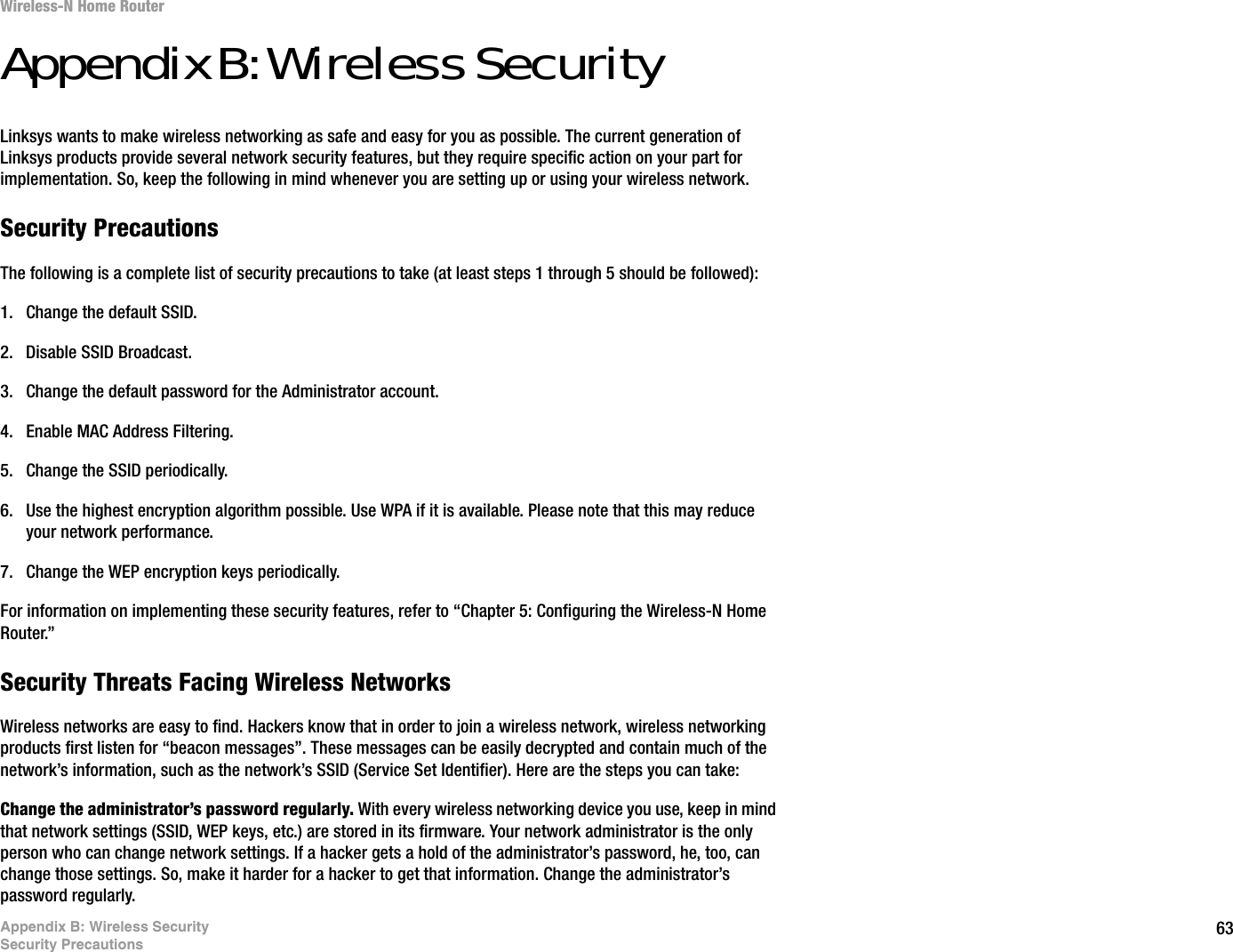 63Appendix B: Wireless SecuritySecurity PrecautionsWireless-N Home RouterAppendix B: Wireless SecurityLinksys wants to make wireless networking as safe and easy for you as possible. The current generation of Linksys products provide several network security features, but they require specific action on your part for implementation. So, keep the following in mind whenever you are setting up or using your wireless network.Security PrecautionsThe following is a complete list of security precautions to take (at least steps 1 through 5 should be followed):1. Change the default SSID. 2. Disable SSID Broadcast. 3. Change the default password for the Administrator account. 4. Enable MAC Address Filtering. 5. Change the SSID periodically. 6. Use the highest encryption algorithm possible. Use WPA if it is available. Please note that this may reduce your network performance. 7. Change the WEP encryption keys periodically. For information on implementing these security features, refer to “Chapter 5: Configuring the Wireless-N Home Router.”Security Threats Facing Wireless Networks Wireless networks are easy to find. Hackers know that in order to join a wireless network, wireless networking products first listen for “beacon messages”. These messages can be easily decrypted and contain much of the network’s information, such as the network’s SSID (Service Set Identifier). Here are the steps you can take:Change the administrator’s password regularly. With every wireless networking device you use, keep in mind that network settings (SSID, WEP keys, etc.) are stored in its firmware. Your network administrator is the only person who can change network settings. If a hacker gets a hold of the administrator’s password, he, too, can change those settings. So, make it harder for a hacker to get that information. Change the administrator’s password regularly.