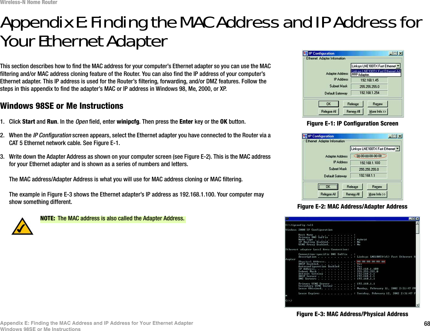 68Appendix E: Finding the MAC Address and IP Address for Your Ethernet AdapterWindows 98SE or Me InstructionsWireless-N Home RouterAppendix E: Finding the MAC Address and IP Address for Your Ethernet AdapterThis section describes how to find the MAC address for your computer’s Ethernet adapter so you can use the MAC filtering and/or MAC address cloning feature of the Router. You can also find the IP address of your computer’s Ethernet adapter. This IP address is used for the Router’s filtering, forwarding, and/or DMZ features. Follow the steps in this appendix to find the adapter’s MAC or IP address in Windows 98, Me, 2000, or XP.Windows 98SE or Me Instructions1. Click Start and Run. In the Open field, enter winipcfg. Then press the Enter key or the OK button. 2. When the IP Configuration screen appears, select the Ethernet adapter you have connected to the Router via a CAT 5 Ethernet network cable. See Figure E-1.3. Write down the Adapter Address as shown on your computer screen (see Figure E-2). This is the MAC address for your Ethernet adapter and is shown as a series of numbers and letters.The MAC address/Adapter Address is what you will use for MAC address cloning or MAC filtering.The example in Figure E-3 shows the Ethernet adapter’s IP address as 192.168.1.100. Your computer may show something different. Figure E-2: MAC Address/Adapter AddressFigure E-1: IP Configuration ScreenNOTE: The MAC address is also called the Adapter Address.Figure E-3: MAC Address/Physical Address