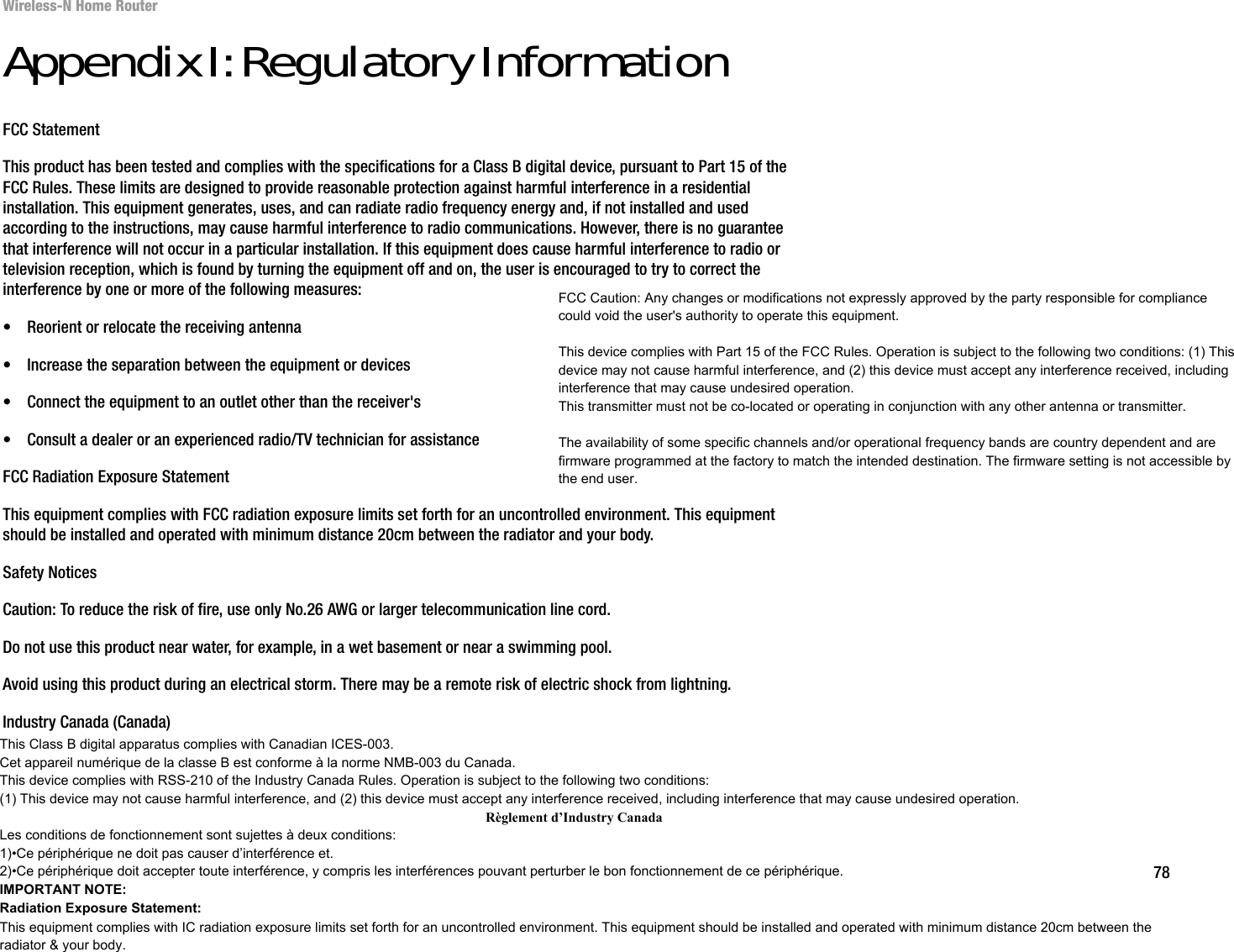 78Appendix I: Regulatory InformationWireless-N Home RouterAppendix I: Regulatory InformationFCC StatementThis product has been tested and complies with the specifications for a Class B digital device, pursuant to Part 15 of the FCC Rules. These limits are designed to provide reasonable protection against harmful interference in a residential installation. This equipment generates, uses, and can radiate radio frequency energy and, if not installed and used according to the instructions, may cause harmful interference to radio communications. However, there is no guarantee that interference will not occur in a particular installation. If this equipment does cause harmful interference to radio or television reception, which is found by turning the equipment off and on, the user is encouraged to try to correct the interference by one or more of the following measures:• Reorient or relocate the receiving antenna• Increase the separation between the equipment or devices• Connect the equipment to an outlet other than the receiver&apos;s• Consult a dealer or an experienced radio/TV technician for assistanceFCC Radiation Exposure StatementThis equipment complies with FCC radiation exposure limits set forth for an uncontrolled environment. This equipment should be installed and operated with minimum distance 20cm between the radiator and your body.Safety NoticesCaution: To reduce the risk of fire, use only No.26 AWG or larger telecommunication line cord.Do not use this product near water, for example, in a wet basement or near a swimming pool.Avoid using this product during an electrical storm. There may be a remote risk of electric shock from lightning.Industry Canada (Canada)This device complies with Industry Canada ICES-003 and RSS210 rules.Cet appareil est conforme aux normes NMB003 et RSS210 d&apos;Industrie Canada.FCC Caution: Any changes or modifications not expressly approved by the party responsible for compliance could void the user&apos;s authority to operate this equipment.This device complies with Part 15 of the FCC Rules. Operation is subject to the following two conditions: (1) Thisdevice may not cause harmful interference, and (2) this device must accept any interference received, includinginterference that may cause undesired operation.This transmitter must not be co-located or operating in conjunction with any other antenna or transmitter.The availability of some specific channels and/or operational frequency bands are country dependent and are firmware programmed at the factory to match the intended destination. The firmware setting is not accessible bythe end user.This Class B digital apparatus complies with Canadian ICES-003. Cet appareil numérique de la classe B est conforme à la norme NMB-003 du Canada.This device complies with RSS-210 of the Industry Canada Rules. Operation is subject to the following two conditions: (1) This device may not cause harmful interference, and (2) this device must accept any interference received, including interference that may cause undesired operation.Règlement d’Industry Canada Les conditions de fonctionnement sont sujettes à deux conditions:1)•Ce périphérique ne doit pas causer d’interférence et.2)•Ce périphérique doit accepter toute interférence, y compris les interférences pouvant perturber le bon fonctionnement de ce périphérique.IMPORTANT NOTE:Radiation Exposure Statement:This equipment complies with IC radiation exposure limits set forth for an uncontrolled environment. This equipment should be installed and operated with minimum distance 20cm between the radiator &amp; your body.