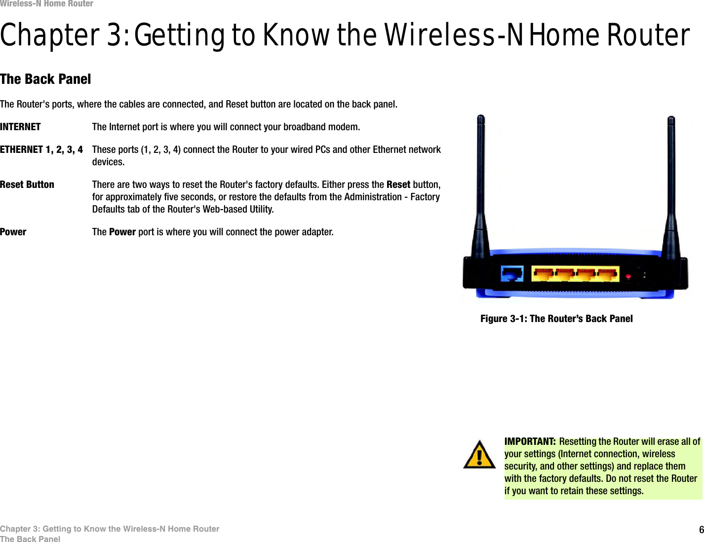 6Chapter 3: Getting to Know the Wireless-N Home RouterThe Back PanelWireless-N Home RouterChapter 3: Getting to Know the Wireless-N Home RouterThe Back PanelThe Router&apos;s ports, where the cables are connected, and Reset button are located on the back panel.INTERNET The Internet port is where you will connect your broadband modem.ETHERNET 1, 2, 3, 4 These ports (1, 2, 3, 4) connect the Router to your wired PCs and other Ethernet network devices.Reset Button There are two ways to reset the Router&apos;s factory defaults. Either press the Reset button, for approximately five seconds, or restore the defaults from the Administration - Factory Defaults tab of the Router&apos;s Web-based Utility.Power The Power port is where you will connect the power adapter.IMPORTANT: Resetting the Router will erase all of your settings (Internet connection, wireless security, and other settings) and replace them with the factory defaults. Do not reset the Router if you want to retain these settings.Figure 3-1: The Router’s Back Panel