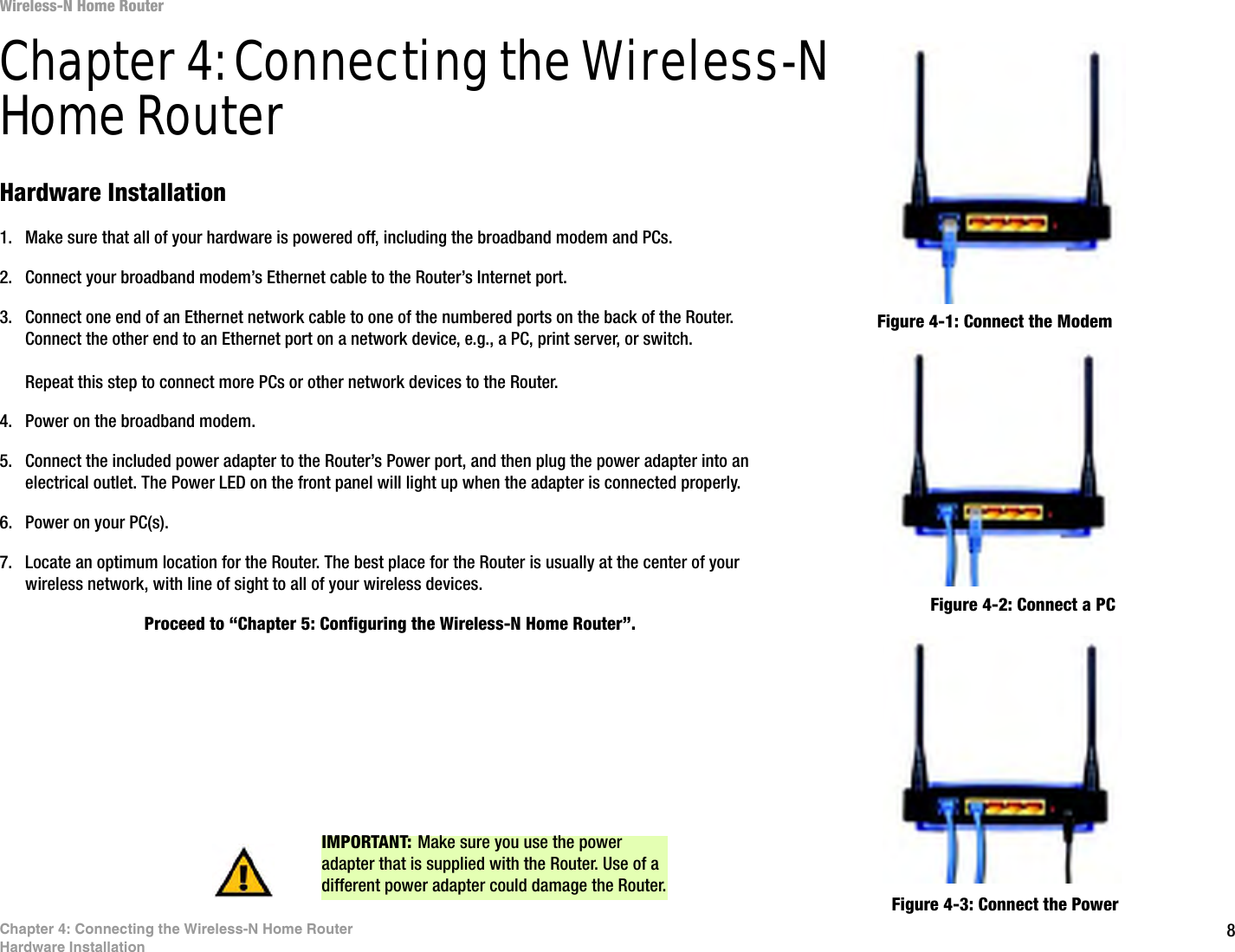8Chapter 4: Connecting the Wireless-N Home RouterHardware InstallationWireless-N Home RouterChapter 4: Connecting the Wireless-N Home RouterHardware Installation1. Make sure that all of your hardware is powered off, including the broadband modem and PCs.2. Connect your broadband modem’s Ethernet cable to the Router’s Internet port.3. Connect one end of an Ethernet network cable to one of the numbered ports on the back of the Router. Connect the other end to an Ethernet port on a network device, e.g., a PC, print server, or switch.Repeat this step to connect more PCs or other network devices to the Router.4. Power on the broadband modem.5. Connect the included power adapter to the Router’s Power port, and then plug the power adapter into an electrical outlet. The Power LED on the front panel will light up when the adapter is connected properly.6. Power on your PC(s).7. Locate an optimum location for the Router. The best place for the Router is usually at the center of your wireless network, with line of sight to all of your wireless devices.Proceed to “Chapter 5: Configuring the Wireless-N Home Router”.Figure 4-1: Connect the ModemFigure 4-2: Connect a PCFigure 4-3: Connect the PowerIMPORTANT: Make sure you use the power adapter that is supplied with the Router. Use of a different power adapter could damage the Router.