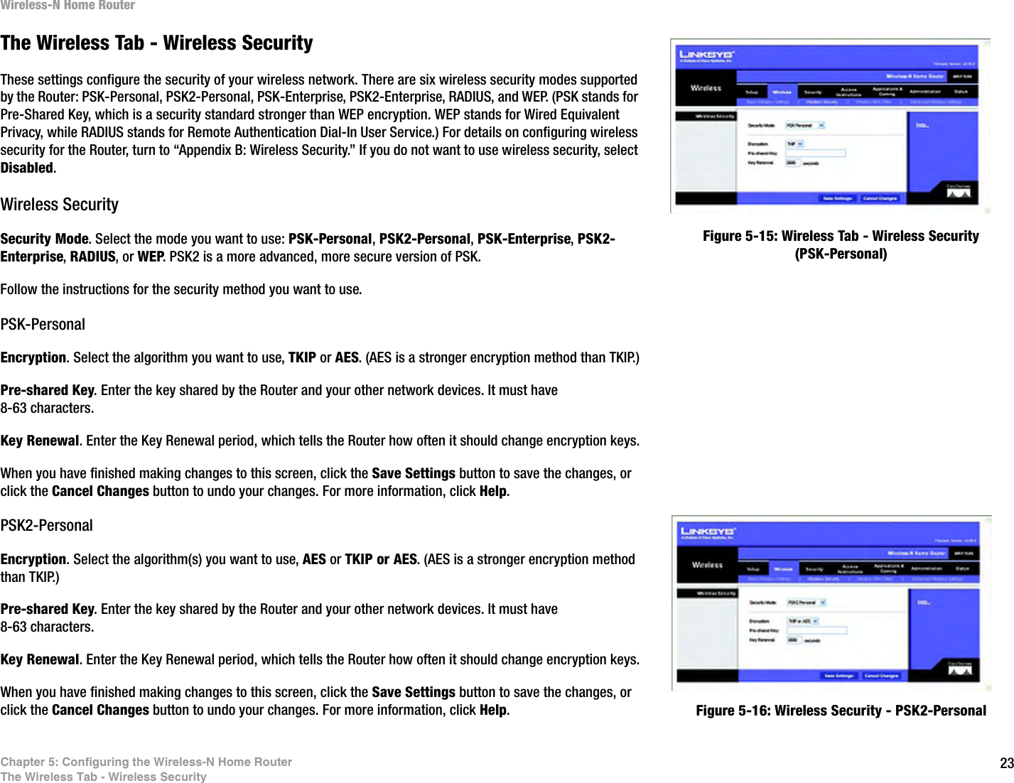 23Chapter 5: Configuring the Wireless-N Home RouterThe Wireless Tab - Wireless SecurityWireless-N Home RouterThe Wireless Tab - Wireless SecurityThese settings configure the security of your wireless network. There are six wireless security modes supported by the Router: PSK-Personal, PSK2-Personal, PSK-Enterprise, PSK2-Enterprise, RADIUS, and WEP. (PSK stands for Pre-Shared Key, which is a security standard stronger than WEP encryption. WEP stands for Wired Equivalent Privacy, while RADIUS stands for Remote Authentication Dial-In User Service.) For details on configuring wireless security for the Router, turn to “Appendix B: Wireless Security.” If you do not want to use wireless security, select Disabled.Wireless SecuritySecurity Mode. Select the mode you want to use: PSK-Personal, PSK2-Personal, PSK-Enterprise, PSK2-Enterprise, RADIUS, or WEP. PSK2 is a more advanced, more secure version of PSK.Follow the instructions for the security method you want to use. PSK-PersonalEncryption. Select the algorithm you want to use, TKIP or AES. (AES is a stronger encryption method than TKIP.)Pre-shared Key. Enter the key shared by the Router and your other network devices. It must have 8-63 characters.Key Renewal. Enter the Key Renewal period, which tells the Router how often it should change encryption keys.When you have finished making changes to this screen, click the Save Settings button to save the changes, or click the Cancel Changes button to undo your changes. For more information, click Help.PSK2-PersonalEncryption. Select the algorithm(s) you want to use, AES or TKIP or AES. (AES is a stronger encryption method than TKIP.)Pre-shared Key. Enter the key shared by the Router and your other network devices. It must have 8-63 characters.Key Renewal. Enter the Key Renewal period, which tells the Router how often it should change encryption keys.When you have finished making changes to this screen, click the Save Settings button to save the changes, or click the Cancel Changes button to undo your changes. For more information, click Help.Figure 5-15: Wireless Tab - Wireless Security (PSK-Personal)Figure 5-16: Wireless Security - PSK2-Personal