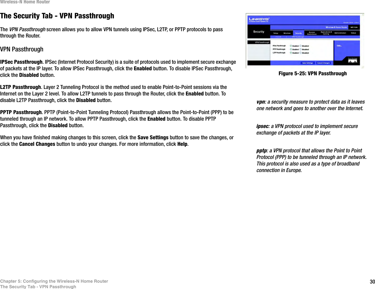 30Chapter 5: Configuring the Wireless-N Home RouterThe Security Tab - VPN PassthroughWireless-N Home RouterThe Security Tab - VPN PassthroughThe VPN Passthrough screen allows you to allow VPN tunnels using IPSec, L2TP, or PPTP protocols to pass through the Router.VPN PassthroughIPSec Passthrough. IPSec (Internet Protocol Security) is a suite of protocols used to implement secure exchange of packets at the IP layer. To allow IPSec Passthrough, click the Enabled button. To disable IPSec Passthrough, click the Disabled button.L2TP Passthrough. Layer 2 Tunneling Protocol is the method used to enable Point-to-Point sessions via the Internet on the Layer 2 level. To allow L2TP tunnels to pass through the Router, click the Enabled button. To disable L2TP Passthrough, click the Disabled button.PPTP Passthrough. PPTP (Point-to-Point Tunneling Protocol) Passthrough allows the Point-to-Point (PPP) to be tunneled through an IP network. To allow PPTP Passthrough, click the Enabled button. To disable PPTP Passthrough, click the Disabled button.When you have finished making changes to this screen, click the Save Settings button to save the changes, or click the Cancel Changes button to undo your changes. For more information, click Help.Figure 5-25: VPN Passthroughipsec: a VPN protocol used to implement secure exchange of packets at the IP layer.pptp: a VPN protocol that allows the Point to Point Protocol (PPP) to be tunneled through an IP network. This protocol is also used as a type of broadband connection in Europe.vpn: a security measure to protect data as it leaves one network and goes to another over the Internet.