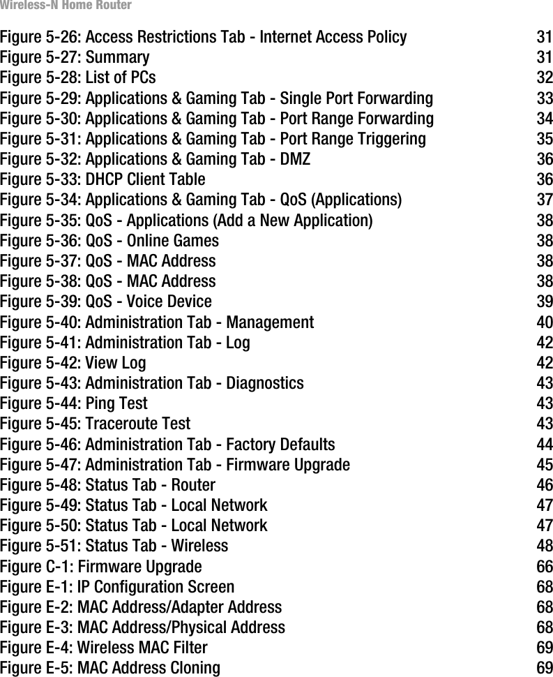 Wireless-N Home RouterFigure 5-26: Access Restrictions Tab - Internet Access Policy 31Figure 5-27: Summary 31Figure 5-28: List of PCs 32Figure 5-29: Applications &amp; Gaming Tab - Single Port Forwarding 33Figure 5-30: Applications &amp; Gaming Tab - Port Range Forwarding 34Figure 5-31: Applications &amp; Gaming Tab - Port Range Triggering 35Figure 5-32: Applications &amp; Gaming Tab - DMZ 36Figure 5-33: DHCP Client Table 36Figure 5-34: Applications &amp; Gaming Tab - QoS (Applications) 37Figure 5-35: QoS - Applications (Add a New Application) 38Figure 5-36: QoS - Online Games 38Figure 5-37: QoS - MAC Address 38Figure 5-38: QoS - MAC Address 38Figure 5-39: QoS - Voice Device 39Figure 5-40: Administration Tab - Management 40Figure 5-41: Administration Tab - Log 42Figure 5-42: View Log 42Figure 5-43: Administration Tab - Diagnostics 43Figure 5-44: Ping Test 43Figure 5-45: Traceroute Test 43Figure 5-46: Administration Tab - Factory Defaults 44Figure 5-47: Administration Tab - Firmware Upgrade 45Figure 5-48: Status Tab - Router 46Figure 5-49: Status Tab - Local Network 47Figure 5-50: Status Tab - Local Network 47Figure 5-51: Status Tab - Wireless 48Figure C-1: Firmware Upgrade 66Figure E-1: IP Configuration Screen 68Figure E-2: MAC Address/Adapter Address 68Figure E-3: MAC Address/Physical Address 68Figure E-4: Wireless MAC Filter 69Figure E-5: MAC Address Cloning 69