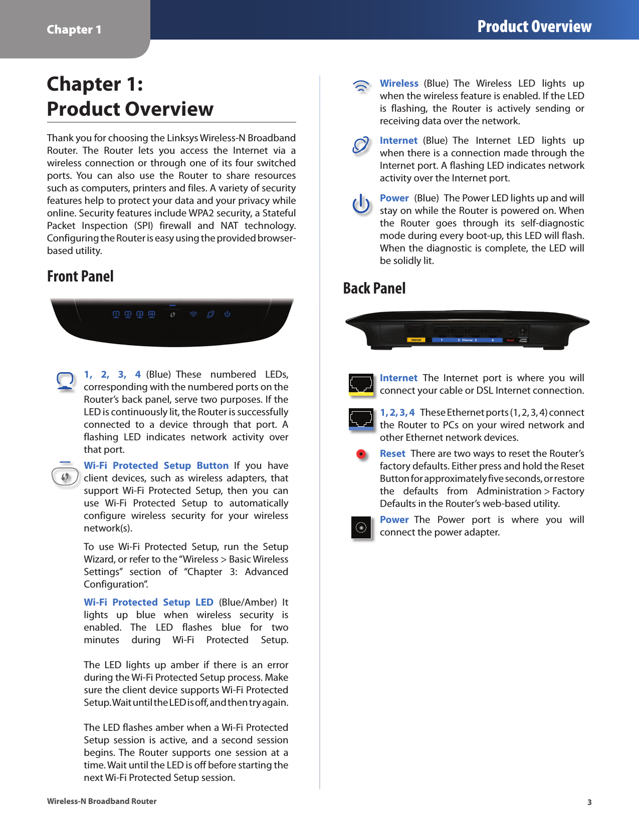 Chapter 1 Product Overview3Wireless-N Broadband RouterChapter 1:  Product OverviewThank you for choosing the Linksys Wireless-N Broadband Router.  The  Router  lets  you  access  the  Internet  via  a  wireless connection or through one of  its  four switched ports.  You  can  also  use  the  Router  to  share  resources such as computers, printers and files. A variety of security features help to protect your data and your privacy while online. Security features include WPA2 security, a Stateful Packet  Inspection  (SPI)  firewall  and  NAT  technology. Configuring the Router is easy using the provided browser-based utility.Front Panel1,  2,  3,  4  (Blue)  These  numbered  LEDs, corresponding with the numbered ports on the Router’s back panel, serve two purposes. If the LED is continuously lit, the Router is successfully connected  to  a  device  through  that  port.  A flashing  LED  indicates  network  activity  over that port.Wi-Fi  Protected  Setup  Button  If  you  have client  devices,  such  as  wireless  adapters,  that support  Wi-Fi  Protected  Setup,  then  you  can use  Wi-Fi  Protected  Setup  to  automatically configure  wireless  security  for  your  wireless network(s).To  use  Wi-Fi  Protected  Setup,  run  the  Setup Wizard, or refer to the “Wireless &gt; Basic Wireless Settings”  section  of  “Chapter  3:  Advanced Configuration”.Wi-Fi  Protected  Setup  LED  (Blue/Amber)  It lights  up  blue  when  wireless  security  is enabled.  The  LED  flashes  blue  for  two minutes  during  Wi-Fi  Protected  Setup.    The  LED  lights  up  amber  if  there  is  an  error during the Wi-Fi Protected Setup process. Make sure the client device supports Wi-Fi Protected Setup. Wait until the LED is off, and then try again.   The LED flashes amber when a Wi-Fi Protected Setup  session  is  active,  and  a  second  session begins. The  Router  supports  one  session  at  a time. Wait until the LED is off before starting the next Wi-Fi Protected Setup session.Wireless  (Blue)  The  Wireless  LED  lights  up when the wireless feature is enabled. If the LED is  flashing,  the  Router  is  actively  sending  or receiving data over the network.Internet  (Blue)  The  Internet  LED  lights  up when there is a connection made through the Internet port. A flashing LED indicates network activity over the Internet port.Power  (Blue)  The Power LED lights up and will stay on while the Router is powered on. When the  Router  goes  through  its  self-diagnostic mode during every boot-up, this LED will flash. When the diagnostic is complete, the LED will be solidly lit.Back PanelInternet  The  Internet  port  is  where  you  will connect your cable or DSL Internet connection. 1, 2, 3, 4  These Ethernet ports (1, 2, 3, 4) connect the Router to PCs on your wired network and other Ethernet network devices. Reset  There are two ways to reset the Router’s factory defaults. Either press and hold the Reset Button for approximately five seconds, or restore the  defaults  from  Administration &gt; Factory Defaults in the Router’s web-based utility. Power  The  Power  port  is  where  you  will  connect the power adapter.