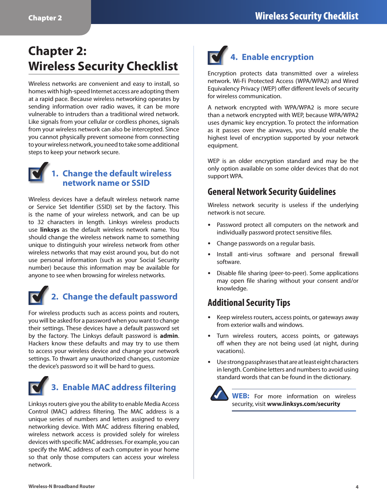 Chapter 2 Wireless Security Checklist4Wireless-N Broadband RouterChapter 2:  Wireless Security ChecklistWireless  networks are convenient  and  easy to install, so homes with high-speed Internet access are adopting them at a rapid pace. Because wireless networking operates by sending  information  over  radio  waves,  it  can  be  more vulnerable to intruders than a traditional wired network. Like signals from your cellular or cordless phones, signals from your wireless network can also be intercepted. Since you cannot physically prevent someone from connecting to your wireless network, you need to take some additional steps to keep your network secure. 1.  Change the default wireless    network name or SSIDWireless  devices  have  a  default  wireless  network  name or  Service  Set  Identifier  (SSID)  set  by  the  factory.  This is  the  name  of  your  wireless  network,  and  can  be  up to  32  characters  in  length.  Linksys  wireless  products use  linksys  as  the  default  wireless  network  name.  You should change the wireless network name to something unique  to distinguish  your wireless  network from  other wireless networks that may exist around you, but do not use  personal  information  (such  as  your  Social  Security number)  because  this  information  may  be  available  for anyone to see when browsing for wireless networks. 2.  Change the default passwordFor wireless products such as access points and routers, you will be asked for a password when you want to change their settings. These devices have a default password set by  the  factory.  The  Linksys  default  password  is  admin. Hackers  know  these  defaults  and  may  try  to  use  them to access your wireless device and change your network settings. To thwart any unauthorized changes, customize the device’s password so it will be hard to guess.3.  Enable MAC address filteringLinksys routers give you the ability to enable Media Access Control  (MAC)  address  filtering.  The  MAC  address  is  a unique  series  of  numbers  and  letters  assigned  to  every networking  device. With  MAC  address filtering  enabled, wireless  network  access  is  provided  solely  for  wireless devices with specific MAC addresses. For example, you can specify the MAC address of each computer in your home so  that  only  those  computers  can  access  your  wireless network. 4.  Enable encryptionEncryption  protects  data  transmitted  over  a  wireless network. Wi-Fi Protected  Access (WPA/WPA2) and Wired Equivalency Privacy (WEP) offer different levels of security for wireless communication.A  network  encrypted  with  WPA/WPA2  is  more  secure than a network encrypted with WEP, because WPA/WPA2 uses dynamic key encryption. To protect the information as  it  passes  over  the  airwaves,  you  should  enable  the highest  level  of  encryption  supported  by  your  network equipment. WEP  is  an  older  encryption  standard  and  may  be  the only option available on some older devices that do not support WPA.General Network Security GuidelinesWireless  network  security  is  useless  if  the  underlying network is not secure. Password protect  all computers on  the network  and individually password protect sensitive files.Change passwords on a regular basis.Install  anti-virus  software  and  personal  firewall software.Disable file sharing (peer-to-peer). Some applications may  open  file  sharing  without  your  consent  and/or knowledge.Additional Security TipsKeep wireless routers, access points, or gateways away from exterior walls and windows.Turn  wireless  routers,  access  points,  or  gateways off  when  they  are  not  being  used  (at  night,  during vacations).Use strong passphrases that are at least eight characters in length. Combine letters and numbers to avoid using standard words that can be found in the dictionary. WEB:  For  more  information  on  wireless security, visit www.linksys.com/security•••••••