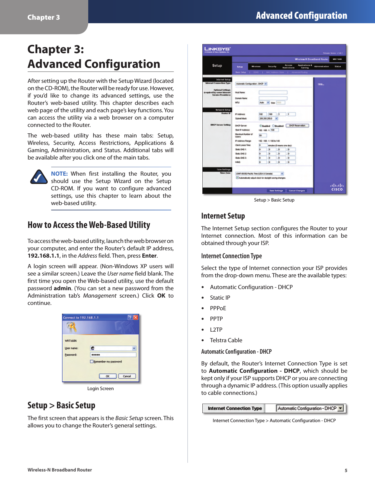 Chapter 3 Advanced Configuration5Wireless-N Broadband RouterChapter 3:  Advanced ConfigurationAfter setting up the Router with the Setup Wizard (located on the CD-ROM), the Router will be ready for use. However, if  you’d  like  to  change  its  advanced  settings,  use  the Router’s  web-based  utility.  This  chapter  describes  each web page of the utility and each page’s key functions. You can access the  utility via  a  web browser  on a computer connected to the Router.The  web-based  utility  has  these  main  tabs:  Setup, Wireless,  Security,  Access  Restrictions,  Applications  &amp; Gaming, Administration, and Status. Additional tabs will be available after you click one of the main tabs.NOTE:  When  first  installing  the  Router,  you should  use  the  Setup  Wizard  on  the  Setup CD-ROM.  If  you  want  to  configure  advanced settings,  use  this  chapter  to  learn  about  the web-based utility.How to Access the Web-Based UtilityTo access the web-based utility, launch the web browser on your computer, and enter the Router’s default IP address, 192.168.1.1, in the Address field. Then, press Enter.A  login  screen  will  appear.  (Non-Windows  XP  users  will see a similar screen.) Leave the User name field blank. The first time you open the Web-based utility, use the default password admin. (You can set a new password from the Administration  tab’s  Management  screen.)  Click  OK  to continue.Login ScreenSetup &gt; Basic SetupThe first screen that appears is the Basic Setup screen. This allows you to change the Router’s general settings. Setup &gt; Basic SetupInternet SetupThe Internet Setup section configures the Router to your Internet  connection.  Most  of  this  information  can  be obtained through your ISP.Internet Connection TypeSelect the type of Internet connection your ISP provides from the drop-down menu. These are the available types:Automatic Configuration - DHCPStatic IPPPPoEPPTPL2TPTelstra CableAutomatic Configuration - DHCPBy  default,  the  Router’s  Internet  Connection Type  is  set to  Automatic  Configuration  -  DHCP,  which  should  be kept only if your ISP supports DHCP or you are connecting through a dynamic IP address. (This option usually applies to cable connections.)Internet Connection Type &gt; Automatic Configuration - DHCP••••••