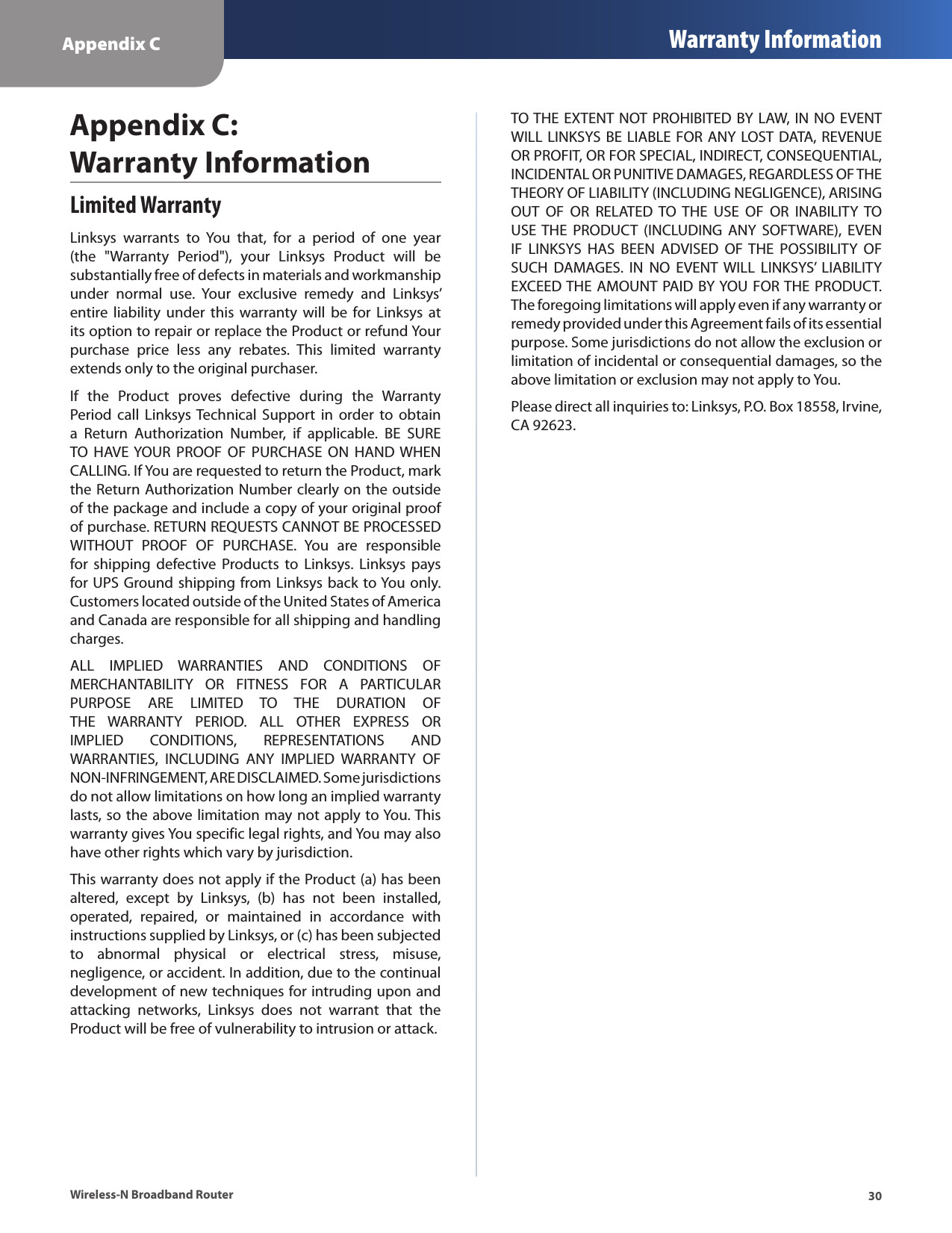 Appendix C Warranty Information30Wireless-N Broadband RouterLimited WarrantyLinksys  warrants  to  You  that,  for  a  period  of  one  year (the  &quot;Warranty  Period&quot;),  your  Linksys  Product  will  be substantially free of defects in materials and workmanship under  normal  use.  Your  exclusive  remedy  and  Linksys’ entire liability  under  this  warranty  will  be for Linksys  at its option to repair or replace the Product or refund Your purchase  price  less  any  rebates.  This  limited  warranty extends only to the original purchaser. If  the  Product  proves  defective  during  the  Warranty Period call  Linksys Technical  Support  in  order  to obtain a  Return  Authorization  Number,  if  applicable.  BE  SURE TO  HAVE YOUR  PROOF  OF  PURCHASE  ON  HAND WHEN CALLING. If You are requested to return the Product, mark the Return Authorization Number clearly on the outside of the package and include a copy of your original proof of purchase. RETURN REQUESTS CANNOT BE PROCESSED WITHOUT  PROOF  OF  PURCHASE.  You  are  responsible for  shipping  defective  Products  to  Linksys.  Linksys  pays for UPS Ground shipping from Linksys back to You only. Customers located outside of the United States of America and Canada are responsible for all shipping and handling charges. ALL  IMPLIED  WARRANTIES  AND  CONDITIONS  OF MERCHANTABILITY  OR  FITNESS  FOR  A  PARTICULAR PURPOSE  ARE  LIMITED  TO  THE  DURATION  OF THE  WARRANTY  PERIOD.  ALL  OTHER  EXPRESS  OR IMPLIED  CONDITIONS,  REPRESENTATIONS  AND WARRANTIES,  INCLUDING  ANY  IMPLIED  WARRANTY  OF NON-INFRINGEMENT, ARE DISCLAIMED. Some jurisdictions do not allow limitations on how long an implied warranty lasts, so the above limitation may not apply to You. This warranty gives You specific legal rights, and You may also have other rights which vary by jurisdiction.This warranty does not apply if the Product (a) has been altered,  except  by  Linksys,  (b)  has  not  been  installed, operated,  repaired,  or  maintained  in  accordance  with instructions supplied by Linksys, or (c) has been subjected to  abnormal  physical  or  electrical  stress,  misuse, negligence, or accident. In addition, due to the continual development of new techniques for intruding upon and attacking  networks,  Linksys  does  not  warrant  that  the Product will be free of vulnerability to intrusion or attack.TO THE  EXTENT NOT PROHIBITED BY LAW, IN NO  EVENT WILL LINKSYS BE LIABLE FOR ANY LOST DATA,  REVENUE OR PROFIT, OR FOR SPECIAL, INDIRECT, CONSEQUENTIAL, INCIDENTAL OR PUNITIVE DAMAGES, REGARDLESS OF THE THEORY OF LIABILITY (INCLUDING NEGLIGENCE), ARISING OUT  OF  OR  RELATED  TO THE  USE  OF  OR  INABILITY  TO USE THE  PRODUCT  (INCLUDING  ANY  SOFTWARE),  EVEN IF  LINKSYS  HAS  BEEN  ADVISED  OF THE  POSSIBILITY  OF SUCH  DAMAGES.  IN  NO  EVENT  WILL  LINKSYS’  LIABILITY EXCEED THE  AMOUNT PAID BY YOU FOR THE PRODUCT. The foregoing limitations will apply even if any warranty or remedy provided under this Agreement fails of its essential purpose. Some jurisdictions do not allow the exclusion or limitation of incidental or consequential damages, so the above limitation or exclusion may not apply to You.Please direct all inquiries to: Linksys, P.O. Box 18558, Irvine, CA 92623.Appendix C:  Warranty Information