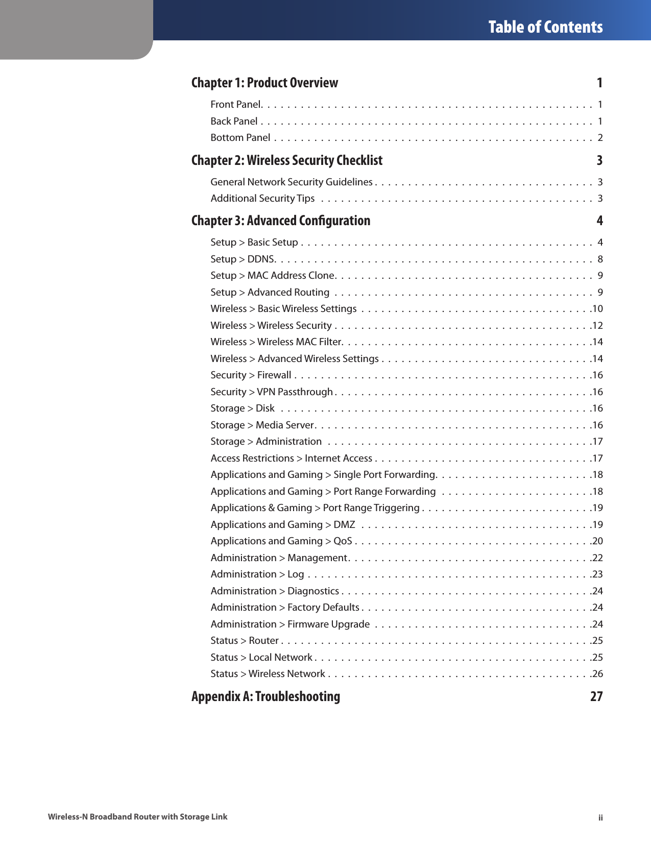  Table of ContentsiiWireless-N Broadband Router with Storage LinkChapter 1: Product Overview  1Front Panel.  .  .  .  .  .  .  .  .  .  .  .  .  .  .  .  .  .  .  .  .  .  .  .  .  .  .  .  .  .  .  .  .  .  .  .  .  .  .  .  .  .  .  .  .  .  .  .  .  .  1Back Panel .  .  .  .  .  .  .  .  .  .  .  .  .  .  .  .  .  .  .  .  .  .  .  .  .  .  .  .  .  .  .  .  .  .  .  .  .  .  .  .  .  .  .  .  .  .  .  .  .  .  1Bottom Panel  .  .  .  .  .  .  .  .  .  .  .  .  .  .  .  .  .  .  .  .  .  .  .  .  .  .  .  .  .  .  .  .  .  .  .  .  .  .  .  .  .  .  .  .  .  .  .  .  2Chapter 2: Wireless Security Checklist  3General Network Security Guidelines .  .  .  .  .  .  .  .  .  .  .  .  .  .  .  .  .  .  .  .  .  .  .  .  .  .  .  .  .  .  .  .  .  3Additional Security Tips   .  .  .  .  .  .  .  .  .  .  .  .  .  .  .  .  .  .  .  .  .  .  .  .  .  .  .  .  .  .  .  .  .  .  .  .  .  .  .  .  .  3Chapter 3: Advanced Conguration  4Setup &gt; Basic Setup .  .  .  .  .  .  .  .  .  .  .  .  .  .  .  .  .  .  .  .  .  .  .  .  .  .  .  .  .  .  .  .  .  .  .  .  .  .  .  .  .  .  .  .  4Setup &gt; DDNS.  .  .  .  .  .  .  .  .  .  .  .  .  .  .  .  .  .  .  .  .  .  .  .  .  .  .  .  .  .  .  .  .  .  .  .  .  .  .  .  .  .  .  .  .  .  .  .  8Setup &gt; MAC Address Clone.  .  .  .  .  .  .  .  .  .  .  .  .  .  .  .  .  .  .  .  .  .  .  .  .  .  .  .  .  .  .  .  .  .  .  .  .  .  .  9Setup &gt; Advanced Routing  .  .  .  .  .  .  .  .  .  .  .  .  .  .  .  .  .  .  .  .  .  .  .  .  .  .  .  .  .  .  .  .  .  .  .  .  .  .  .  9Wireless &gt; Basic Wireless Settings  .  .  .  .  .  .  .  .  .  .  .  .  .  .  .  .  .  .  .  .  .  .  .  .  .  .  .  .  .  .  .  .  .  .  .10Wireless &gt; Wireless Security .  .  .  .  .  .  .  .  .  .  .  .  .  .  .  .  .  .  .  .  .  .  .  .  .  .  .  .  .  .  .  .  .  .  .  .  .  .  .12Wireless &gt; Wireless MAC Filter.  .  .  .  .  .  .  .  .  .  .  .  .  .  .  .  .  .  .  .  .  .  .  .  .  .  .  .  .  .  .  .  .  .  .  .  .  .14Wireless &gt; Advanced Wireless Settings .  .  .  .  .  .  .  .  .  .  .  .  .  .  .  .  .  .  .  .  .  .  .  .  .  .  .  .  .  .  .  .14Security &gt; Firewall .  .  .  .  .  .  .  .  .  .  .  .  .  .  .  .  .  .  .  .  .  .  .  .  .  .  .  .  .  .  .  .  .  .  .  .  .  .  .  .  .  .  .  .  .16Security &gt; VPN Passthrough .  .  .  .  .  .  .  .  .  .  .  .  .  .  .  .  .  .  .  .  .  .  .  .  .  .  .  .  .  .  .  .  .  .  .  .  .  .  .16Storage &gt; Disk   .  .  .  .  .  .  .  .  .  .  .  .  .  .  .  .  .  .  .  .  .  .  .  .  .  .  .  .  .  .  .  .  .  .  .  .  .  .  .  .  .  .  .  .  .  .  .16Storage &gt; Media Server.  .  .  .  .  .  .  .  .  .  .  .  .  .  .  .  .  .  .  .  .  .  .  .  .  .  .  .  .  .  .  .  .  .  .  .  .  .  .  .  .  .16Storage &gt; Administration   .  .  .  .  .  .  .  .  .  .  .  .  .  .  .  .  .  .  .  .  .  .  .  .  .  .  .  .  .  .  .  .  .  .  .  .  .  .  .  .17Access Restrictions &gt; Internet Access .  .  .  .  .  .  .  .  .  .  .  .  .  .  .  .  .  .  .  .  .  .  .  .  .  .  .  .  .  .  .  .  .17Applications and Gaming &gt; Single Port Forwarding.  .  .  .  .  .  .  .  .  .  .  .  .  .  .  .  .  .  .  .  .  .  .  .18Applications and Gaming &gt; Port Range Forwarding   .  .  .  .  .  .  .  .  .  .  .  .  .  .  .  .  .  .  .  .  .  .  .18Applications &amp; Gaming &gt; Port Range Triggering .  .  .  .  .  .  .  .  .  .  .  .  .  .  .  .  .  .  .  .  .  .  .  .  .  .19Applications and Gaming &gt; DMZ   .  .  .  .  .  .  .  .  .  .  .  .  .  .  .  .  .  .  .  .  .  .  .  .  .  .  .  .  .  .  .  .  .  .  .19Applications and Gaming &gt; QoS .  .  .  .  .  .  .  .  .  .  .  .  .  .  .  .  .  .  .  .  .  .  .  .  .  .  .  .  .  .  .  .  .  .  .  .20Administration &gt; Management.  .  .  .  .  .  .  .  .  .  .  .  .  .  .  .  .  .  .  .  .  .  .  .  .  .  .  .  .  .  .  .  .  .  .  .  .22Administration &gt; Log .  .  .  .  .  .  .  .  .  .  .  .  .  .  .  .  .  .  .  .  .  .  .  .  .  .  .  .  .  .  .  .  .  .  .  .  .  .  .  .  .  .  .23Administration &gt; Diagnostics .  .  .  .  .  .  .  .  .  .  .  .  .  .  .  .  .  .  .  .  .  .  .  .  .  .  .  .  .  .  .  .  .  .  .  .  .  .24Administration &gt; Factory Defaults .  .  .  .  .  .  .  .  .  .  .  .  .  .  .  .  .  .  .  .  .  .  .  .  .  .  .  .  .  .  .  .  .  .  .24Administration &gt; Firmware Upgrade  .  .  .  .  .  .  .  .  .  .  .  .  .  .  .  .  .  .  .  .  .  .  .  .  .  .  .  .  .  .  .  .  .24Status &gt; Router .  .  .  .  .  .  .  .  .  .  .  .  .  .  .  .  .  .  .  .  .  .  .  .  .  .  .  .  .  .  .  .  .  .  .  .  .  .  .  .  .  .  .  .  .  .  .25Status &gt; Local Network .  .  .  .  .  .  .  .  .  .  .  .  .  .  .  .  .  .  .  .  .  .  .  .  .  .  .  .  .  .  .  .  .  .  .  .  .  .  .  .  .  .25Status &gt; Wireless Network .  .  .  .  .  .  .  .  .  .  .  .  .  .  .  .  .  .  .  .  .  .  .  .  .  .  .  .  .  .  .  .  .  .  .  .  .  .  .  .26Appendix A: Troubleshooting  27