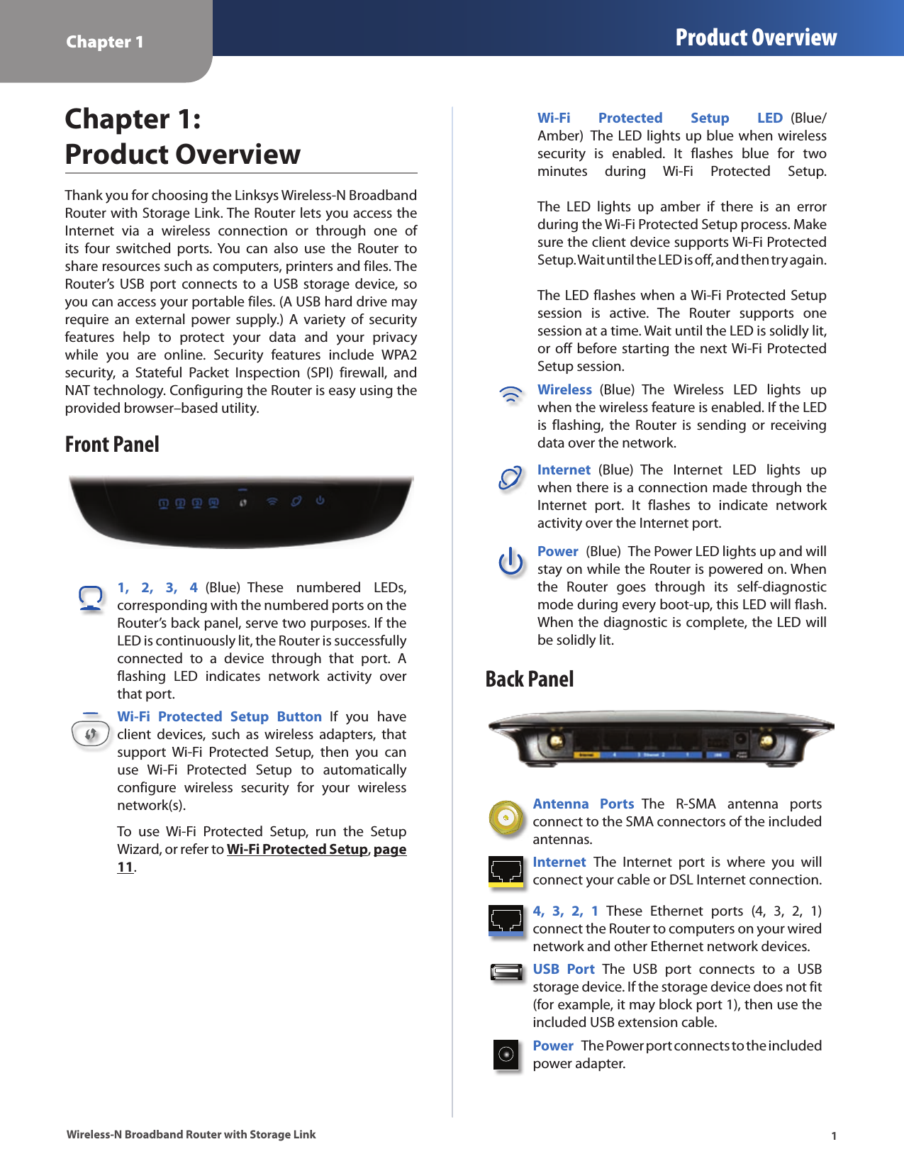 Chapter 1 Product Overview1Wireless-N Broadband Router with Storage LinkChapter 1:  Product OverviewThank you for choosing the Linksys Wireless-N Broadband Router with Storage Link. The Router lets you access the Internet  via  a  wireless  connection  or  through  one  of its  four  switched  ports.  You  can  also  use  the  Router  to share resources such as computers, printers and files. The Router’s  USB  port  connects  to a  USB  storage  device,  so you can access your portable files. (A USB hard drive may require  an  external  power  supply.)  A  variety  of  security features  help  to  protect  your  data  and  your  privacy while  you  are  online.  Security  features  include  WPA2 security,  a  Stateful  Packet  Inspection  (SPI)  firewall,  and NAT technology. Configuring the Router is easy using the provided browser–based utility.Front Panel1,  2,  3,  4  (Blue)  These  numbered  LEDs, corresponding with the numbered ports on the Router’s back panel, serve two purposes. If the LED is continuously lit, the Router is successfully connected  to  a  device  through  that  port.  A flashing  LED  indicates  network  activity  over that port. Wi-Fi  Protected  Setup  Button  If  you  have client  devices,  such  as  wireless  adapters,  that support  Wi-Fi  Protected  Setup,  then  you  can use  Wi-Fi  Protected  Setup  to  automatically configure  wireless  security  for  your  wireless network(s).To  use  Wi-Fi  Protected  Setup,  run  the  Setup Wizard, or refer to Wi-Fi Protected Setup, page 11.Wi-Fi  Protected  Setup  LED  (Blue/Amber)  The LED lights up blue when wireless security  is  enabled.  It  flashes  blue  for  two minutes  during  Wi-Fi  Protected  Setup.    The  LED  lights  up  amber  if  there  is  an  error during the Wi-Fi Protected Setup process. Make sure the client device supports Wi-Fi Protected Setup. Wait until the LED is off, and then try again.   The LED flashes when a Wi-Fi Protected Setup session  is  active.  The  Router  supports  one session at a time. Wait until the LED is solidly lit, or off before starting the  next Wi-Fi Protected Setup session.Wireless  (Blue)  The  Wireless  LED  lights  up when the wireless feature is enabled. If the LED is  flashing,  the  Router  is  sending  or  receiving data over the network.Internet  (Blue)  The  Internet  LED  lights  up when there is a connection made through the Internet  port.  It  flashes  to  indicate  network activity over the Internet port. Power  (Blue)  The Power LED lights up and will stay on while the Router is powered on. When the  Router  goes  through  its  self-diagnostic mode during every boot-up, this LED will flash. When the diagnostic is complete, the LED will be solidly lit.Back PanelAntenna  Ports  The  R-SMA  antenna  ports connect to the SMA connectors of the included antennas.Internet  The  Internet  port  is  where  you  will connect your cable or DSL Internet connection. 4,  3,  2,  1  These  Ethernet  ports  (4,  3,  2,  1) connect the Router to computers on your wired network and other Ethernet network devices. USB  Port  The  USB  port  connects  to  a  USB storage device. If the storage device does not fit (for example, it may block port 1), then use the included USB extension cable.Power  The Power port connects to the included power adapter.