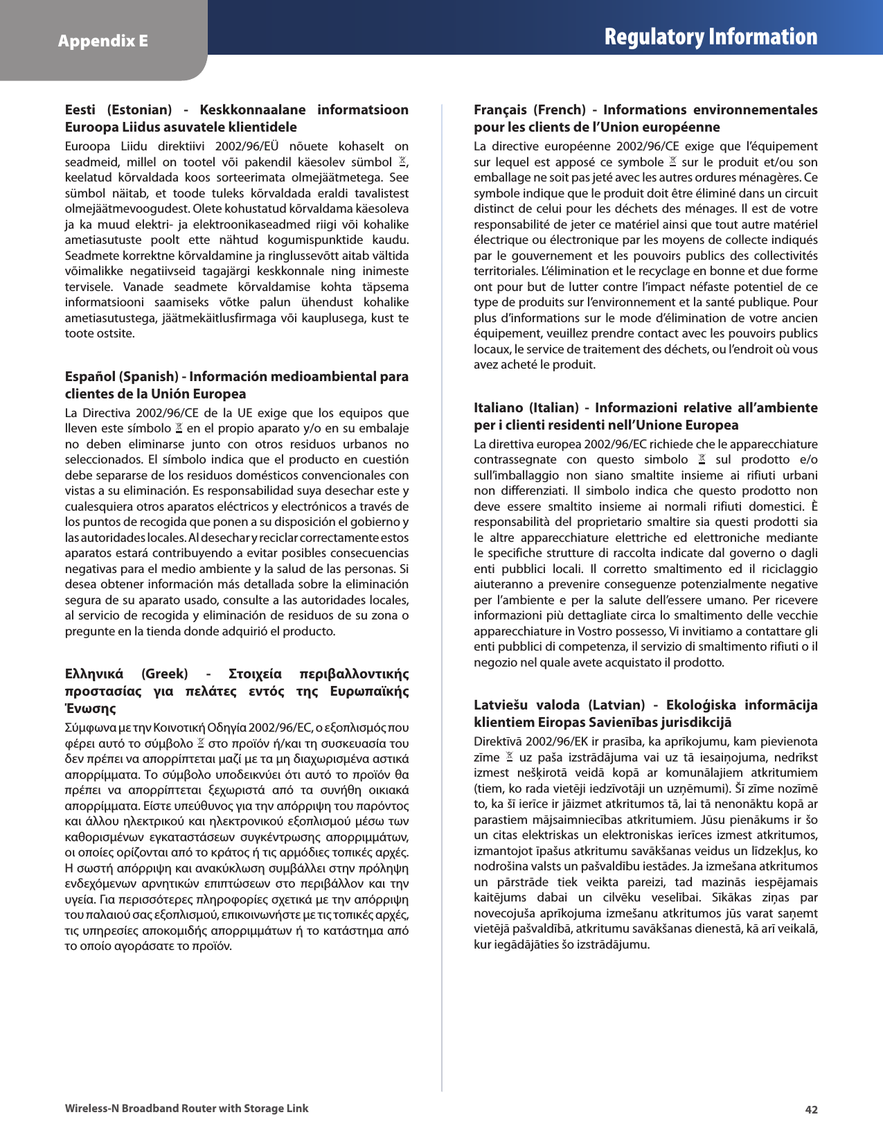 Appendix E Regulatory Information42Wireless-N Broadband Router with Storage LinkEesti  (Estonian)  -  Keskkonnaalane  informatsioon Euroopa Liidus asuvatele klientideleEuroopa  Liidu  direktiivi  2002/96/EÜ  nõuete  kohaselt  on seadmeid,  millel  on  tootel  või  pakendil  käesolev  sümbol  , keelatud  kõrvaldada  koos  sorteerimata  olmejäätmetega.  See sümbol  näitab,  et  toode  tuleks  kõrvaldada  eraldi  tavalistest olmejäätmevoogudest. Olete kohustatud kõrvaldama käesoleva ja  ka  muud  elektri-  ja  elektroonikaseadmed  riigi  või  kohalike ametiasutuste  poolt  ette  nähtud  kogumispunktide  kaudu. Seadmete korrektne kõrvaldamine ja ringlussevõtt aitab vältida võimalikke  negatiivseid  tagajärgi  keskkonnale  ning  inimeste tervisele.  Vanade  seadmete  kõrvaldamise  kohta  täpsema informatsiooni  saamiseks  võtke  palun  ühendust  kohalike ametiasutustega, jäätmekäitlusfirmaga või kauplusega, kust  te toote ostsite.Español (Spanish) - Información medioambiental para clientes de la Unión EuropeaLa  Directiva  2002/96/CE  de  la  UE  exige  que  los  equipos  que lleven este símbolo   en el propio aparato y/o en su embalaje no  deben  eliminarse  junto  con  otros  residuos  urbanos  no seleccionados.  El  símbolo  indica  que  el  producto  en  cuestión debe separarse de los residuos domésticos convencionales con vistas a su eliminación. Es responsabilidad suya desechar este y cualesquiera otros aparatos eléctricos y electrónicos a través de los puntos de recogida que ponen a su disposición el gobierno y las autoridades locales. Al desechar y reciclar correctamente estos aparatos estará contribuyendo a evitar posibles consecuencias negativas para el medio ambiente y la salud de las personas. Si desea obtener información más detallada sobre la eliminación segura de su aparato usado, consulte a las autoridades locales, al servicio de recogida y eliminación de residuos de su zona o pregunte en la tienda donde adquirió el producto.Ελληνικά  (Greek)  -  Στοιχεία  περιβαλλοντικής προστασίας  για  πελάτες  εντός  της  Ευρωπαϊκής ΈνωσηςΣύμφωνα με την Κοινοτική Οδηγία 2002/96/EC, ο εξοπλισμός που φέρει αυτό το σύμβολο   στο προϊόν ή/και τη συσκευασία του δεν πρέπει να απορρίπτεται μαζί με τα μη διαχωρισμένα αστικά απορρίμματα. Το  σύμβολο υποδεικνύει  ότι  αυτό  το προϊόν θα πρέπει  να  απορρίπτεται  ξεχωριστά  από  τα  συνήθη  οικιακά απορρίμματα. Είστε υπεύθυνος για την απόρριψη του παρόντος και άλλου ηλεκτρικού και ηλεκτρονικού εξοπλισμού μέσω  των καθορισμένων  εγκαταστάσεων  συγκέντρωσης  απορριμμάτων, οι οποίες ορίζονται από το κράτος ή τις αρμόδιες τοπικές αρχές. Η σωστή απόρριψη και ανακύκλωση συμβάλλει στην πρόληψη ενδεχόμενων  αρνητικών  επιπτώσεων  στο  περιβάλλον  και  την υγεία. Για περισσότερες πληροφορίες σχετικά με την απόρριψη του παλαιού σας εξοπλισμού, επικοινωνήστε με τις τοπικές αρχές, τις υπηρεσίες αποκομιδής απορριμμάτων ή το κατάστημα από το οποίο αγοράσατε το προϊόν.Français  (French)  -  Informations  environnementales pour les clients de l’Union européenneLa  directive  européenne  2002/96/CE  exige  que  l’équipement sur  lequel  est  apposé  ce  symbole    sur  le  produit  et/ou  son emballage ne soit pas jeté avec les autres ordures ménagères. Ce symbole indique que le produit doit être éliminé dans un circuit distinct de celui pour les déchets des ménages. Il est de votre responsabilité de jeter ce matériel ainsi que tout autre matériel électrique ou électronique par les moyens de collecte indiqués par  le  gouvernement  et  les  pouvoirs  publics  des  collectivités territoriales. L’élimination et le recyclage en bonne et due forme ont pour  but  de lutter  contre l’impact néfaste  potentiel  de  ce type de produits sur l’environnement et la santé publique. Pour plus  d’informations  sur  le  mode  d’élimination  de  votre  ancien équipement, veuillez prendre contact avec les pouvoirs publics locaux, le service de traitement des déchets, ou l’endroit où vous avez acheté le produit.Italiano  (Italian)  -  Informazioni  relative  all’ambiente per i clienti residenti nell’Unione EuropeaLa direttiva europea 2002/96/EC richiede che le apparecchiature contrassegnate  con  questo  simbolo    sul  prodotto  e/o sull’imballaggio  non  siano  smaltite  insieme  ai  rifiuti  urbani non  differenziati.  Il  simbolo  indica  che  questo  prodotto  non deve  essere  smaltito  insieme  ai  normali  rifiuti  domestici.  È responsabilità  del  proprietario  smaltire  sia  questi  prodotti  sia le  altre  apparecchiature  elettriche  ed  elettroniche  mediante le  specifiche  strutture  di  raccolta indicate  dal  governo  o  dagli enti  pubblici  locali.  Il  corretto  smaltimento  ed  il  riciclaggio aiuteranno a  prevenire conseguenze  potenzialmente negative per  l’ambiente  e  per  la  salute  dell’essere  umano.  Per  ricevere informazioni più dettagliate circa lo smaltimento delle vecchie apparecchiature in Vostro possesso, Vi invitiamo a contattare gli enti pubblici di competenza, il servizio di smaltimento rifiuti o il negozio nel quale avete acquistato il prodotto.Latviešu  valoda  (Latvian)  -  Ekoloģiska  informācija klientiem Eiropas Savienības jurisdikcijāDirektīvā 2002/96/EK ir prasība, ka aprīkojumu, kam pievienota zīme    uz  paša  izstrādājuma  vai  uz  tā  iesaiņojuma,  nedrīkst izmest  nešķirotā  veidā  kopā  ar  komunālajiem  atkritumiem (tiem, ko rada vietēji iedzīvotāji un uzņēmumi). Šī zīme nozīmē to, ka šī ierīce ir jāizmet atkritumos tā, lai tā nenonāktu kopā ar parastiem  mājsaimniecības  atkritumiem.  Jūsu  pienākums  ir  šo un  citas  elektriskas  un  elektroniskas  ierīces  izmest  atkritumos, izmantojot īpašus atkritumu savākšanas veidus un līdzekļus, ko nodrošina valsts un pašvaldību iestādes. Ja izmešana atkritumos un  pārstrāde  tiek  veikta  pareizi,  tad  mazinās  iespējamais kaitējums  dabai  un  cilvēku  veselībai.  Sīkākas  ziņas  par novecojuša aprīkojuma  izmešanu  atkritumos  jūs  varat  saņemt vietējā pašvaldībā, atkritumu savākšanas dienestā, kā arī veikalā, kur iegādājāties šo izstrādājumu.