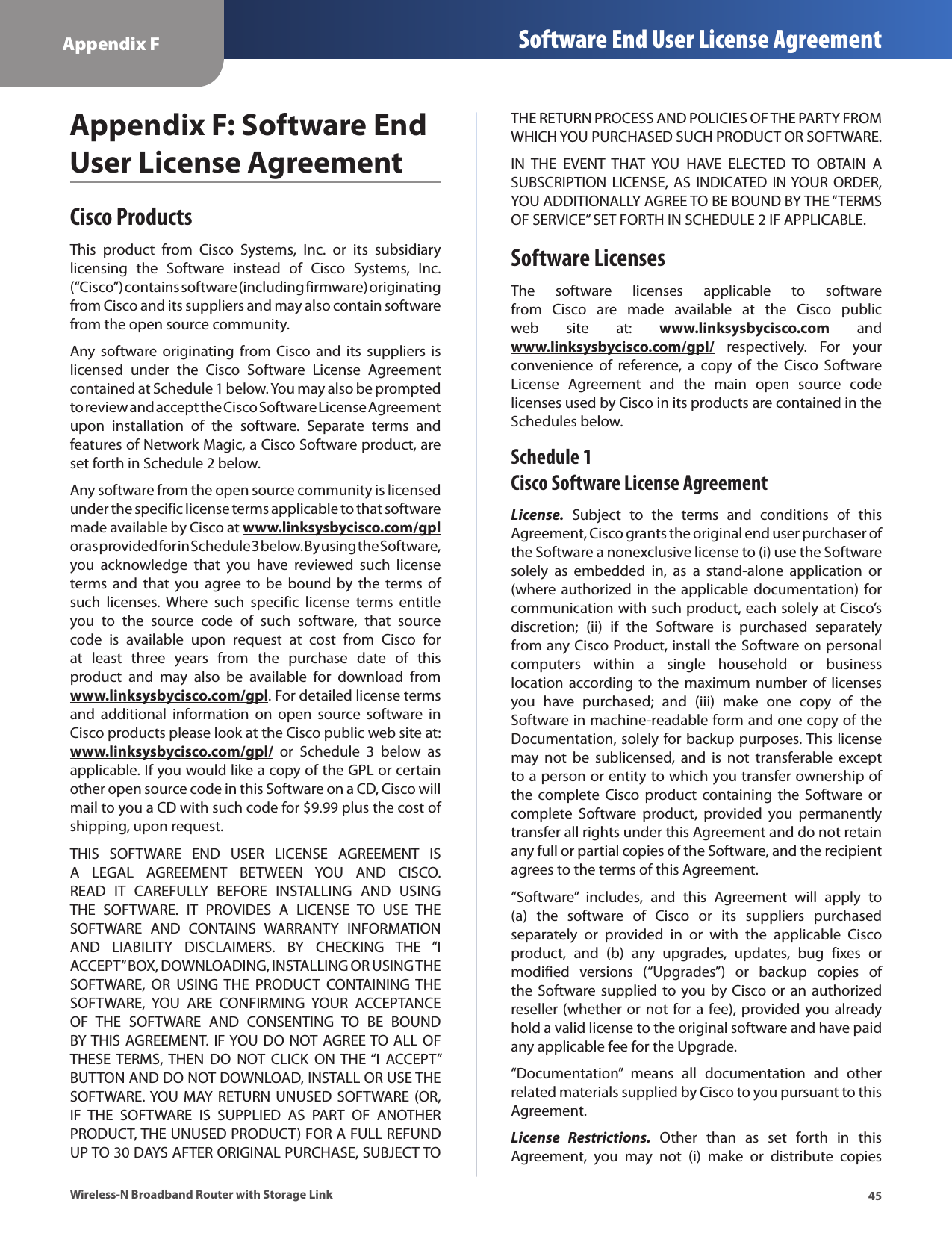 45Appendix F Software End User License AgreementWireless-N Broadband Router with Storage LinkAppendix F: Software End User License AgreementCisco ProductsThis  product  from  Cisco  Systems,  Inc.  or  its  subsidiary licensing  the  Software  instead  of  Cisco  Systems,  Inc. (“Cisco”) contains software (including firmware) originating from Cisco and its suppliers and may also contain software from the open source community.Any software  originating from  Cisco  and  its  suppliers  is licensed  under  the  Cisco  Software  License  Agreement contained at Schedule 1 below. You may also be prompted to review and accept the Cisco Software License Agreement upon  installation  of  the  software.  Separate  terms  and features of Network Magic, a Cisco Software product, are set forth in Schedule 2 below. Any software from the open source community is licensed under the specific license terms applicable to that software made available by Cisco at www.linksysbycisco.com/gpl or as provided for in Schedule 3 below. By using the Software, you  acknowledge  that  you  have  reviewed  such  license terms  and  that  you  agree  to  be  bound  by the  terms  of such  licenses. Where  such  specific  license  terms  entitle you  to  the  source  code  of  such  software,  that  source code  is  available  upon  request  at  cost  from  Cisco  for at  least  three  years  from  the  purchase  date  of  this product  and  may  also  be  available  for  download  from www.linksysbycisco.com/gpl. For detailed license terms and  additional  information  on  open  source  software  in Cisco products please look at the Cisco public web site at: www.linksysbycisco.com/gpl/  or  Schedule  3  below  as applicable. If you would like a copy of the GPL or certain other open source code in this Software on a CD, Cisco will mail to you a CD with such code for $9.99 plus the cost of shipping, upon request.THIS  SOFTWARE  END  USER  LICENSE  AGREEMENT  IS A  LEGAL  AGREEMENT  BETWEEN  YOU  AND  CISCO. READ  IT  CAREFULLY  BEFORE  INSTALLING  AND  USING THE  SOFTWARE.  IT  PROVIDES  A  LICENSE  TO  USE  THE SOFTWARE  AND  CONTAINS  WARRANTY  INFORMATION AND  LIABILITY  DISCLAIMERS.  BY  CHECKING  THE  “I ACCEPT” BOX, DOWNLOADING, INSTALLING OR USING THE SOFTWARE,  OR  USING THE  PRODUCT  CONTAINING  THE SOFTWARE,  YOU  ARE  CONFIRMING  YOUR  ACCEPTANCE OF  THE  SOFTWARE  AND  CONSENTING  TO  BE  BOUND BY THIS AGREEMENT.  IF YOU DO NOT AGREE TO ALL OF THESE TERMS,  THEN  DO  NOT  CLICK  ON THE “I  ACCEPT” BUTTON AND DO NOT DOWNLOAD, INSTALL OR USE THE SOFTWARE. YOU MAY RETURN UNUSED SOFTWARE (OR, IF  THE  SOFTWARE  IS  SUPPLIED  AS  PART  OF  ANOTHER PRODUCT, THE UNUSED PRODUCT) FOR A FULL REFUND UP TO 30 DAYS AFTER ORIGINAL PURCHASE, SUBJECT TO THE RETURN PROCESS AND POLICIES OF THE PARTY FROM WHICH YOU PURCHASED SUCH PRODUCT OR SOFTWARE.IN  THE  EVENT  THAT  YOU  HAVE  ELECTED  TO  OBTAIN  A SUBSCRIPTION LICENSE, AS INDICATED  IN YOUR  ORDER, YOU ADDITIONALLY AGREE TO BE BOUND BY THE “TERMS OF SERVICE” SET FORTH IN SCHEDULE 2 IF APPLICABLE.Software LicensesThe  software  licenses  applicable  to  software from  Cisco  are  made  available  at  the  Cisco  public web  site  at:  www.linksysbycisco.com  and www.linksysbycisco.com/gpl/  respectively.  For  your convenience  of  reference,  a  copy  of  the  Cisco  Software License  Agreement  and  the  main  open  source  code licenses used by Cisco in its products are contained in the Schedules below.Schedule 1 Cisco Software License AgreementLicense.  Subject  to  the  terms  and  conditions  of  this Agreement, Cisco grants the original end user purchaser of the Software a nonexclusive license to (i) use the Software solely  as  embedded  in,  as  a  stand-alone  application  or (where authorized  in  the  applicable  documentation)  for communication with such product, each solely at Cisco’s discretion;  (ii)  if  the  Software  is  purchased  separately from any Cisco Product, install the Software on personal computers  within  a  single  household  or  business location according to  the  maximum  number  of licenses you  have  purchased;  and  (iii)  make  one  copy  of  the Software in machine-readable form and one copy of the Documentation, solely for backup purposes. This license may  not  be  sublicensed,  and  is  not  transferable  except to a person or entity to which you transfer ownership of the  complete  Cisco  product  containing the  Software  or complete  Software  product,  provided  you  permanently transfer all rights under this Agreement and do not retain any full or partial copies of the Software, and the recipient agrees to the terms of this Agreement. “Software”  includes,  and  this  Agreement  will  apply  to  (a)  the  software  of  Cisco  or  its  suppliers  purchased separately  or  provided  in  or  with  the  applicable  Cisco product,  and  (b)  any  upgrades,  updates,  bug  fixes  or modified  versions  (“Upgrades”)  or  backup  copies  of the Software supplied to you by  Cisco or  an  authorized reseller (whether or  not for a fee), provided you already hold a valid license to the original software and have paid any applicable fee for the Upgrade. “Documentation”  means  all  documentation  and  other related materials supplied by Cisco to you pursuant to this Agreement.License  Restrictions.  Other  than  as  set  forth  in  this Agreement,  you  may  not  (i)  make  or  distribute  copies 