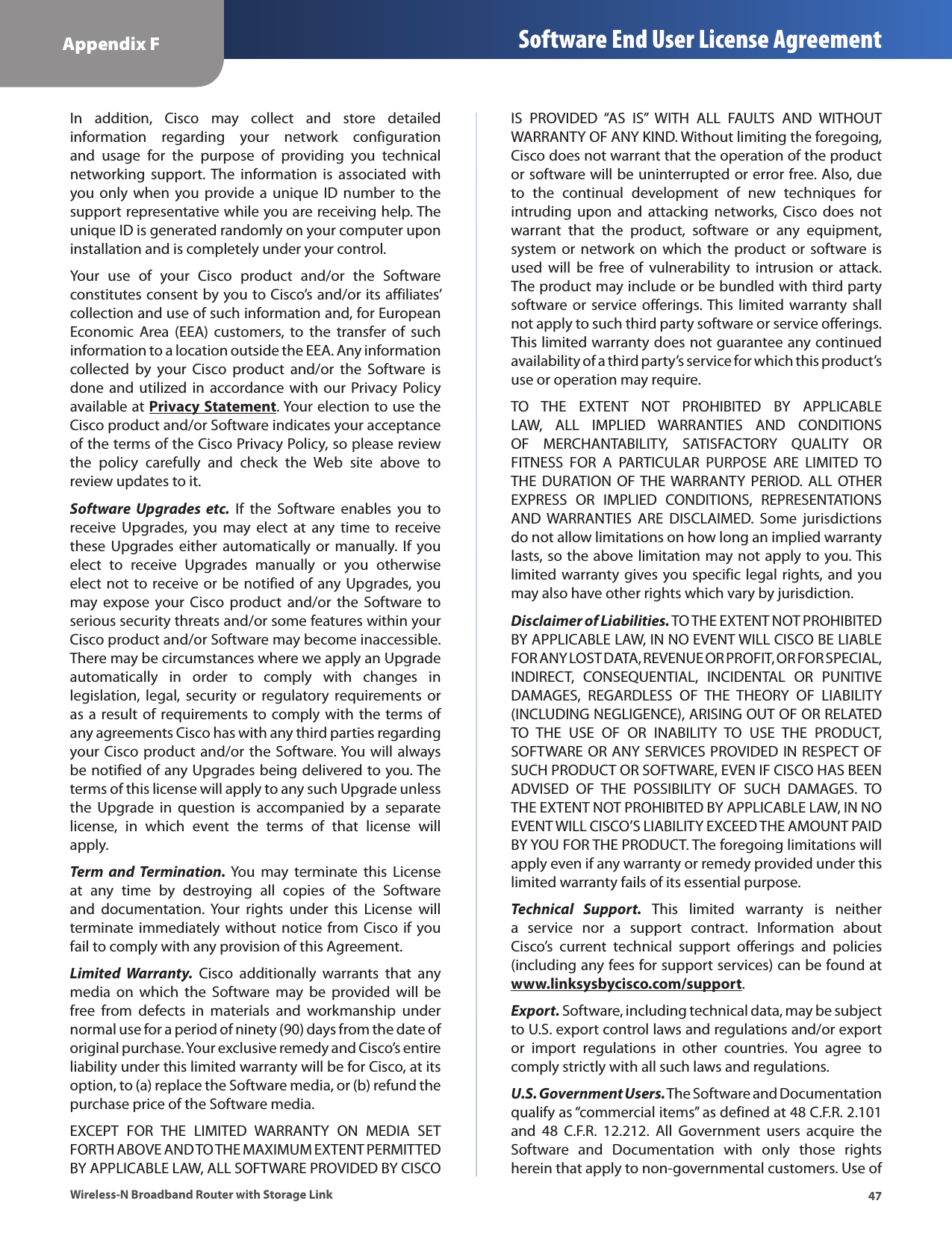 47Appendix F Software End User License AgreementWireless-N Broadband Router with Storage LinkIn  addition,  Cisco  may  collect  and  store  detailed information  regarding  your  network  configuration and  usage  for  the  purpose  of  providing  you  technical networking  support. The  information  is  associated  with you only  when you provide a  unique  ID  number to the support representative while you are receiving help. The unique ID is generated randomly on your computer upon installation and is completely under your control.Your  use  of  your  Cisco  product  and/or  the  Software constitutes consent by you to Cisco’s and/or its affiliates’ collection and use of such information and, for European Economic  Area  (EEA)  customers,  to  the  transfer  of  such information to a location outside the EEA. Any information collected  by  your  Cisco  product  and/or  the  Software  is done and utilized in accordance with  our  Privacy  Policy available at Privacy Statement. Your election to use the Cisco product and/or Software indicates your acceptance of the terms of the Cisco Privacy Policy, so please review the  policy  carefully  and  check  the  Web  site  above  to review updates to it.Software  Upgrades  etc.  If  the  Software  enables  you  to receive  Upgrades,  you  may  elect  at  any  time  to  receive these  Upgrades  either  automatically  or  manually.  If  you elect  to  receive  Upgrades  manually  or  you  otherwise elect not  to receive or be notified of any Upgrades, you may  expose  your  Cisco  product  and/or  the  Software  to serious security threats and/or some features within your Cisco product and/or Software may become inaccessible. There may be circumstances where we apply an Upgrade automatically  in  order  to  comply  with  changes  in legislation,  legal,  security  or  regulatory  requirements or as a  result of requirements to comply with  the terms of any agreements Cisco has with any third parties regarding your Cisco product and/or the Software. You will always be notified of any Upgrades being delivered to you. The terms of this license will apply to any such Upgrade unless the  Upgrade  in  question  is  accompanied  by  a  separate license,  in  which  event  the  terms  of  that  license  will apply.Term  and  Termination. You  may  terminate  this  License at  any  time  by  destroying  all  copies  of  the  Software and  documentation. Your  rights  under  this  License  will terminate immediately  without  notice  from Cisco if you fail to comply with any provision of this Agreement.Limited  Warranty.  Cisco  additionally  warrants  that  any media  on  which  the  Software  may  be  provided  will  be free  from  defects  in  materials  and  workmanship  under normal use for a period of ninety (90) days from the date of original purchase. Your exclusive remedy and Cisco’s entire liability under this limited warranty will be for Cisco, at its option, to (a) replace the Software media, or (b) refund the purchase price of the Software media.EXCEPT  FOR  THE  LIMITED  WARRANTY  ON  MEDIA  SET FORTH ABOVE AND TO THE MAXIMUM EXTENT PERMITTED BY APPLICABLE LAW, ALL SOFTWARE PROVIDED BY CISCO IS  PROVIDED  “AS  IS”  WITH  ALL  FAULTS  AND  WITHOUT WARRANTY OF ANY KIND. Without limiting the foregoing, Cisco does not warrant that the operation of the product or software will be uninterrupted or error free. Also, due to  the  continual  development  of  new  techniques  for intruding  upon  and  attacking  networks,  Cisco  does  not warrant  that  the  product,  software  or  any  equipment, system or  network  on  which  the product  or  software is used  will  be  free  of  vulnerability  to  intrusion  or  attack. The product may include or be bundled with third party software  or  service offerings. This  limited warranty  shall not apply to such third party software or service offerings. This limited warranty does not guarantee any continued availability of a third party’s service for which this product’s use or operation may require.TO  THE  EXTENT  NOT  PROHIBITED  BY  APPLICABLE LAW,  ALL  IMPLIED  WARRANTIES  AND  CONDITIONS OF  MERCHANTABILITY,  SATISFACTORY  QUALITY  OR FITNESS  FOR  A  PARTICULAR  PURPOSE  ARE  LIMITED  TO THE  DURATION  OF THE WARRANTY  PERIOD. ALL  OTHER EXPRESS  OR  IMPLIED  CONDITIONS,  REPRESENTATIONS AND  WARRANTIES  ARE  DISCLAIMED.  Some  jurisdictions do not allow limitations on how long an implied warranty lasts, so the above limitation may not apply to you. This limited warranty gives you specific legal rights, and you may also have other rights which vary by jurisdiction.Disclaimer of Liabilities. TO THE EXTENT NOT PROHIBITED BY APPLICABLE LAW, IN NO EVENT WILL CISCO BE LIABLE FOR ANY LOST DATA, REVENUE OR PROFIT, OR FOR SPECIAL, INDIRECT,  CONSEQUENTIAL,  INCIDENTAL  OR  PUNITIVE DAMAGES,  REGARDLESS  OF  THE  THEORY  OF  LIABILITY (INCLUDING NEGLIGENCE), ARISING OUT OF OR RELATED TO  THE  USE  OF  OR  INABILITY  TO  USE  THE  PRODUCT, SOFTWARE OR ANY SERVICES PROVIDED IN RESPECT OF SUCH PRODUCT OR SOFTWARE, EVEN IF CISCO HAS BEEN ADVISED  OF  THE  POSSIBILITY  OF  SUCH  DAMAGES.  TO THE EXTENT NOT PROHIBITED BY APPLICABLE LAW, IN NO EVENT WILL CISCO’S LIABILITY EXCEED THE AMOUNT PAID BY YOU FOR THE PRODUCT. The foregoing limitations will apply even if any warranty or remedy provided under this limited warranty fails of its essential purpose.Technical  Support.  This  limited  warranty  is  neither a  service  nor  a  support  contract.  Information  about Cisco’s  current  technical  support  offerings  and  policies (including any fees for support services) can be found at www.linksysbycisco.com/support.Export. Software, including technical data, may be subject to U.S. export control laws and regulations and/or export or  import  regulations  in  other  countries.  You  agree  to comply strictly with all such laws and regulations.U.S. Government Users. The Software and Documentation qualify as “commercial items” as defined at 48 C.F.R. 2.101 and  48  C.F.R.  12.212.  All  Government  users  acquire  the Software  and  Documentation  with  only  those  rights herein that apply to non-governmental customers. Use of 