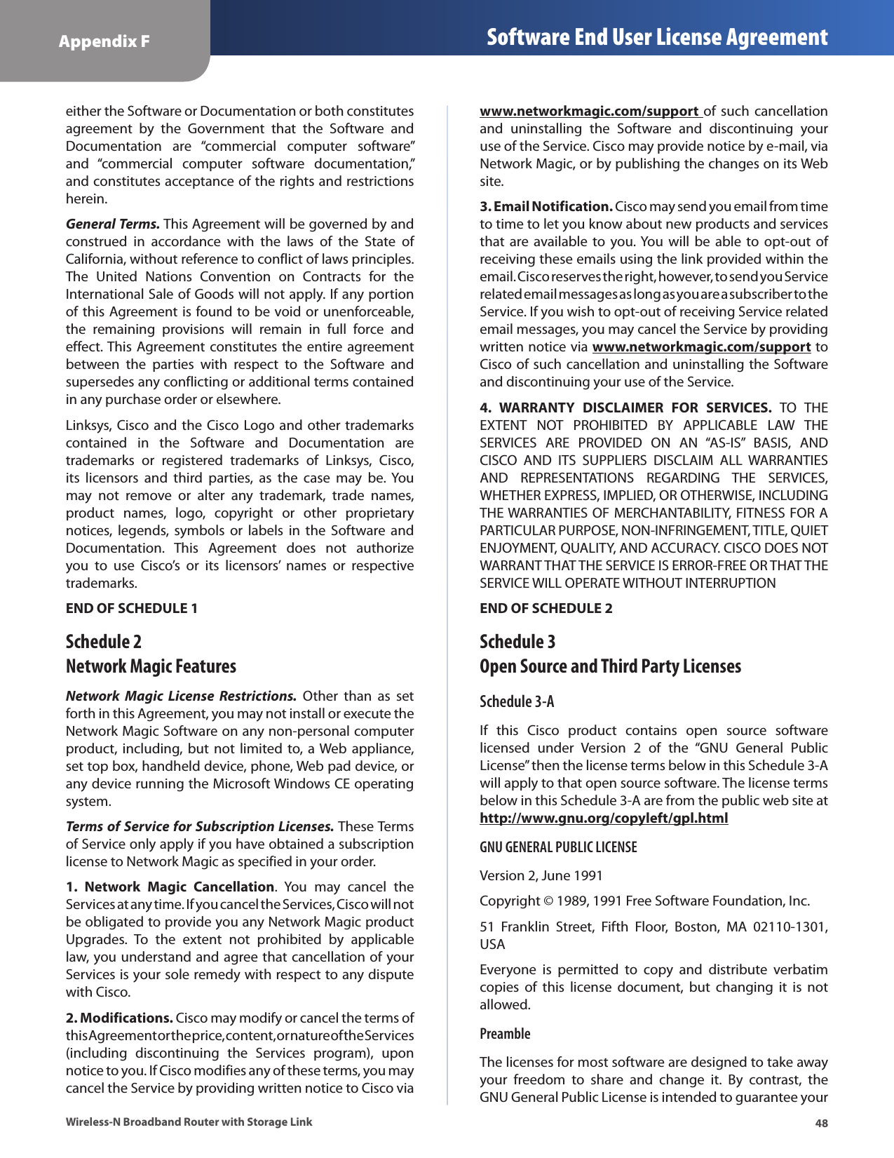 48Appendix F Software End User License AgreementWireless-N Broadband Router with Storage Linkeither the Software or Documentation or both constitutes agreement  by  the  Government  that  the  Software  and Documentation  are  “commercial  computer  software” and  “commercial  computer  software  documentation,” and constitutes acceptance of the rights and restrictions herein.General Terms. This Agreement will be governed by and construed  in  accordance  with  the  laws  of  the  State  of California, without reference to conflict of laws principles. The  United  Nations  Convention  on  Contracts  for  the International Sale of Goods will not apply. If any portion of this Agreement is found to be void or unenforceable, the  remaining  provisions  will  remain  in  full  force  and effect. This Agreement constitutes the entire agreement between  the  parties  with  respect  to  the  Software  and supersedes any conflicting or additional terms contained in any purchase order or elsewhere.Linksys, Cisco and the Cisco Logo and other  trademarks contained  in  the  Software  and  Documentation  are trademarks  or  registered  trademarks  of  Linksys,  Cisco, its  licensors  and  third  parties,  as  the  case  may  be.  You may  not  remove  or  alter  any  trademark,  trade  names, product  names,  logo,  copyright  or  other  proprietary notices,  legends,  symbols  or  labels  in  the  Software  and Documentation.  This  Agreement  does  not  authorize you  to  use  Cisco’s  or  its  licensors’  names  or  respective trademarks.END OF SCHEDULE 1Schedule 2 Network Magic FeaturesNetwork  Magic  License  Restrictions.  Other  than  as  set forth in this Agreement, you may not install or execute the Network Magic Software on any non-personal computer product, including, but  not  limited  to, a Web appliance, set top box, handheld device, phone, Web pad device, or any device running the Microsoft Windows CE operating system.Terms of Service for Subscription Licenses. These Terms of Service only apply if you have obtained a subscription license to Network Magic as specified in your order.1.  Network  Magic  Cancellation.  You  may  cancel  the Services at any time. If you cancel the Services, Cisco will not be obligated to provide you any Network Magic product Upgrades.  To  the  extent  not  prohibited  by  applicable law, you understand and agree that cancellation of your Services is your sole remedy with respect to any dispute with Cisco.2. Modifications. Cisco may modify or cancel the terms of this Agreement or the price, content, or nature of the Services (including  discontinuing  the  Services  program),  upon notice to you. If Cisco modifies any of these terms, you may cancel the Service by providing written notice to Cisco via www.networkmagic.com/support  of  such  cancellation and  uninstalling  the  Software  and  discontinuing  your use of the Service. Cisco may provide notice by e-mail, via Network Magic, or by publishing the changes on its Web site. 3. Email Notification. Cisco may send you email from time to time to let you know about new products and services that are available to you. You  will  be  able  to  opt-out  of receiving these emails using the link provided within the email. Cisco reserves the right, however, to send you Service related email messages as long as you are a subscriber to the Service. If you wish to opt-out of receiving Service related email messages, you may cancel the Service by providing written notice via www.networkmagic.com/support to Cisco of such cancellation and uninstalling the Software and discontinuing your use of the Service.4.  WARRANTY  DISCLAIMER  FOR  SERVICES.  TO  THE EXTENT  NOT  PROHIBITED  BY  APPLICABLE  LAW  THE SERVICES  ARE  PROVIDED  ON  AN  “AS-IS”  BASIS,  AND CISCO  AND  ITS  SUPPLIERS  DISCLAIM  ALL  WARRANTIES AND  REPRESENTATIONS  REGARDING  THE  SERVICES, WHETHER EXPRESS, IMPLIED, OR OTHERWISE, INCLUDING THE WARRANTIES OF MERCHANTABILITY, FITNESS FOR A PARTICULAR PURPOSE, NON-INFRINGEMENT, TITLE, QUIET ENJOYMENT, QUALITY, AND ACCURACY. CISCO DOES NOT WARRANT THAT THE SERVICE IS ERROR-FREE OR THAT THE SERVICE WILL OPERATE WITHOUT INTERRUPTIONEND OF SCHEDULE 2Schedule 3 Open Source and Third Party LicensesSchedule 3-AIf  this  Cisco  product  contains  open  source  software licensed  under  Version  2  of  the  “GNU  General  Public License” then the license terms below in this Schedule 3-A will apply to that open source software. The license terms below in this Schedule 3-A are from the public web site at http://www.gnu.org/copyleft/gpl.htmlGNU GENERAL PUBLIC LICENSEVersion 2, June 1991Copyright © 1989, 1991 Free Software Foundation, Inc. 51  Franklin  Street,  Fifth  Floor,  Boston,  MA  02110-1301, USAEveryone  is  permitted  to  copy  and  distribute  verbatim copies  of  this  license  document,  but  changing  it  is  not allowed.PreambleThe licenses for most software are designed to take away your  freedom  to  share  and  change  it.  By  contrast,  the GNU General Public License is intended to guarantee your 