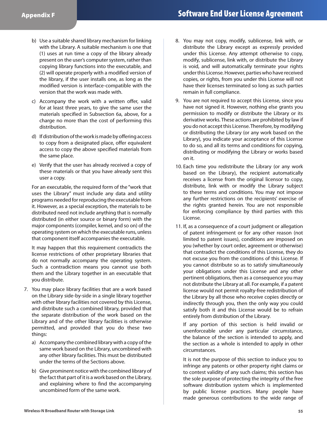 55Appendix F Software End User License AgreementWireless-N Broadband Router with Storage LinkUse a suitable shared library mechanism for linking b) with the Library. A suitable mechanism is one that (1)  uses  at  run  time  a  copy  of  the  library  already present on the user’s computer system, rather than copying library functions into the executable, and (2) will operate properly with a modified version of the library, if the user installs one,  as  long  as the modified version is interface-compatible with the version that the work was made with.Accompany  the  work  with  a  written  offer,  valid c) for at least three years, to give the same user the materials specified  in Subsection  6a,  above,  for  a charge no  more than  the  cost of  performing this distribution.If distribution of the work is made by offering access d) to copy from a designated place, offer equivalent access to copy the above specified materials from the same place.Verify that the user has already received a copy of e) these materials or that you have already sent this user a copy.For an executable, the required form of the “work that uses  the  Library”  must  include  any  data  and  utility programs needed for reproducing the executable from it. However, as a special exception, the materials to be distributed need not include anything that is normally distributed (in either source or binary form) with the major components (compiler, kernel, and so on) of the operating system on which the executable runs, unless that component itself accompanies the executable.It  may happen that this requirement contradicts the license  restrictions  of  other  proprietary  libraries  that do  not  normally  accompany  the  operating  system. Such  a  contradiction  means  you  cannot  use  both them and the Library together in an executable that you distribute.You may place library facilities that are a work based 7. on the Library side-by-side in a single library together with other library facilities not covered by this License, and distribute such a combined library, provided that the  separate  distribution  of  the  work  based  on  the Library and of the other library facilities is otherwise permitted,  and  provided  that  you  do  these  two things:Accompany the combined library with a copy of the a) same work based on the Library, uncombined with any other library facilities. This must be distributed under the terms of the Sections above.Give prominent notice with the combined library of b) the fact that part of it is a work based on the Library, and  explaining  where  to  find  the  accompanying uncombined form of the same work.You  may  not  copy,  modify,  sublicense,  link  with,  or 8. distribute  the  Library  except  as  expressly  provided under  this  License.  Any  attempt  otherwise  to  copy, modify, sublicense, link with, or distribute the Library is  void,  and  will  automatically  terminate  your  rights under this License. However, parties who have received copies, or rights, from you under this License will not have their licenses terminated so long as such parties remain in full compliance.You are not required to accept this License, since you 9. have not signed it. However, nothing else grants you permission  to  modify  or  distribute  the  Library  or  its derivative works. These actions are prohibited by law if you do not accept this License. Therefore, by modifying or distributing the Library (or any work based on the Library), you indicate your acceptance of this License to do so, and all its terms and conditions for copying, distributing or modifying the Library or works based on it.Each  time  you  redistribute  the  Library  (or  any  work 10. based  on  the  Library),  the  recipient  automatically receives  a  license  from  the  original  licensor  to  copy, distribute,  link  with  or  modify  the  Library  subject to  these  terms  and  conditions. You  may  not  impose any  further  restrictions  on  the  recipients’  exercise  of the  rights  granted  herein.  You  are  not  responsible for  enforcing  compliance  by  third  parties  with  this License.If, as a consequence of a court judgment or allegation 11. of  patent  infringement  or  for  any  other  reason  (not limited to  patent issues),  conditions  are  imposed  on you (whether by court order, agreement or otherwise) that contradict the conditions of this License, they do not excuse you from the conditions of this License. If you cannot distribute so as  to satisfy simultaneously your  obligations  under  this  License  and  any  other pertinent obligations, then as a consequence you may not distribute the Library at all. For example, if a patent license would not permit royalty-free redistribution of the Library by all those who receive copies directly or indirectly through you, then the only way you could satisfy  both  it  and  this  License  would  be  to  refrain entirely from distribution of the Library.If  any  portion  of  this  section  is  held  invalid  or unenforceable  under  any  particular  circumstance, the  balance  of  the  section  is  intended to  apply,  and the section  as  a  whole  is  intended  to  apply  in  other circumstances.It is not the purpose of this section to induce you to infringe any patents or other property right claims or to contest validity of any such claims; this section has the sole purpose of protecting the integrity of the free software  distribution  system  which  is  implemented by  public  license  practices.  Many  people  have made  generous  contributions  to  the  wide  range  of 