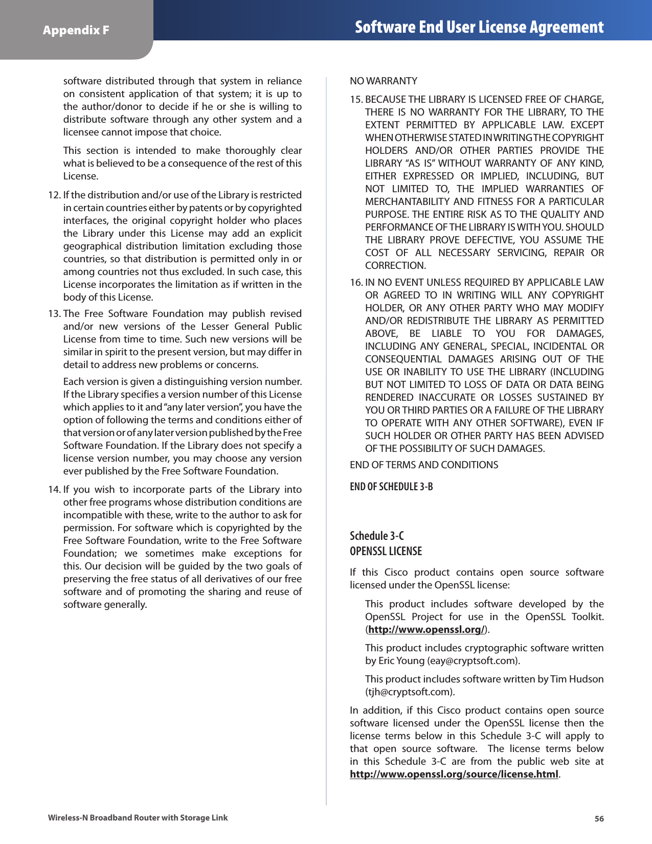 56Appendix F Software End User License AgreementWireless-N Broadband Router with Storage Linksoftware  distributed  through  that  system  in  reliance on  consistent  application  of  that  system;  it  is  up  to the  author/donor  to  decide  if he  or  she  is  willing  to distribute  software  through  any  other  system  and  a licensee cannot impose that choice.This  section  is  intended  to  make  thoroughly  clear what is believed to be a consequence of the rest of this License.If the distribution and/or use of the Library is restricted 12. in certain countries either by patents or by copyrighted interfaces,  the  original  copyright  holder  who  places the  Library  under  this  License  may  add  an  explicit geographical  distribution  limitation  excluding  those countries, so that distribution is permitted only in or among countries not thus excluded. In such case, this License incorporates the limitation as if written in the body of this License.The  Free  Software  Foundation  may  publish  revised 13. and/or  new  versions  of  the  Lesser  General  Public License from time to time. Such new versions will be similar in spirit to the present version, but may differ in detail to address new problems or concerns. Each version is given a distinguishing version number. If the Library specifies a version number of this License which applies to it and “any later version”, you have the option of following the terms and conditions either of that version or of any later version published by the Free Software Foundation. If the Library does not specify a license version number, you may choose any version ever published by the Free Software Foundation.If  you  wish  to  incorporate  parts  of  the  Library  into 14. other free programs whose distribution conditions are incompatible with these, write to the author to ask for permission. For software which is copyrighted by the Free Software Foundation, write to the Free Software Foundation;  we  sometimes  make  exceptions  for this. Our decision will be guided by the two goals of preserving the free status of all derivatives of our free software and of  promoting the  sharing  and  reuse of software generally.NO WARRANTYBECAUSE THE LIBRARY IS LICENSED FREE OF CHARGE, 15. THERE  IS  NO  WARRANTY  FOR  THE  LIBRARY,  TO  THE EXTENT  PERMITTED  BY  APPLICABLE  LAW.  EXCEPT WHEN OTHERWISE STATED IN WRITING THE COPYRIGHT HOLDERS  AND/OR  OTHER  PARTIES  PROVIDE  THE LIBRARY “AS  IS” WITHOUT  WARRANTY  OF  ANY  KIND, EITHER  EXPRESSED  OR  IMPLIED,  INCLUDING,  BUT NOT  LIMITED  TO,  THE  IMPLIED  WARRANTIES  OF MERCHANTABILITY AND  FITNESS  FOR  A  PARTICULAR PURPOSE. THE ENTIRE RISK AS TO THE QUALITY AND PERFORMANCE OF THE LIBRARY IS WITH YOU. SHOULD THE  LIBRARY  PROVE  DEFECTIVE,  YOU  ASSUME  THE COST  OF  ALL  NECESSARY  SERVICING,  REPAIR  OR CORRECTION.IN NO EVENT UNLESS REQUIRED BY APPLICABLE LAW 16. OR  AGREED  TO  IN  WRITING  WILL  ANY  COPYRIGHT HOLDER,  OR  ANY  OTHER  PARTY  WHO  MAY  MODIFY AND/OR  REDISTRIBUTE  THE  LIBRARY  AS  PERMITTED ABOVE,  BE  LIABLE  TO  YOU  FOR  DAMAGES, INCLUDING  ANY  GENERAL,  SPECIAL,  INCIDENTAL  OR CONSEQUENTIAL  DAMAGES  ARISING  OUT  OF  THE USE  OR  INABILITY TO  USE THE  LIBRARY  (INCLUDING BUT NOT LIMITED TO LOSS OF DATA OR DATA BEING RENDERED  INACCURATE  OR  LOSSES  SUSTAINED  BY YOU OR THIRD PARTIES OR A FAILURE OF THE LIBRARY TO  OPERATE WITH  ANY  OTHER  SOFTWARE),  EVEN  IF SUCH HOLDER OR OTHER PARTY HAS BEEN ADVISED OF THE POSSIBILITY OF SUCH DAMAGES.END OF TERMS AND CONDITIONSEND OF SCHEDULE 3-BSchedule 3-C  OPENSSL LICENSEIf  this  Cisco  product  contains  open  source  software licensed under the OpenSSL license:This  product  includes  software  developed  by  the OpenSSL  Project  for  use  in  the  OpenSSL  Toolkit. (http://www.openssl.org/).This product includes cryptographic software written by Eric Young (eay@cryptsoft.com).This product includes software written by Tim Hudson (tjh@cryptsoft.com).In  addition,  if  this  Cisco  product  contains  open  source software  licensed  under  the  OpenSSL  license  then  the license  terms  below  in  this  Schedule  3-C  will  apply  to that  open  source  software.    The  license  terms  below in  this  Schedule  3-C  are  from  the  public  web  site  at http://www.openssl.org/source/license.html.