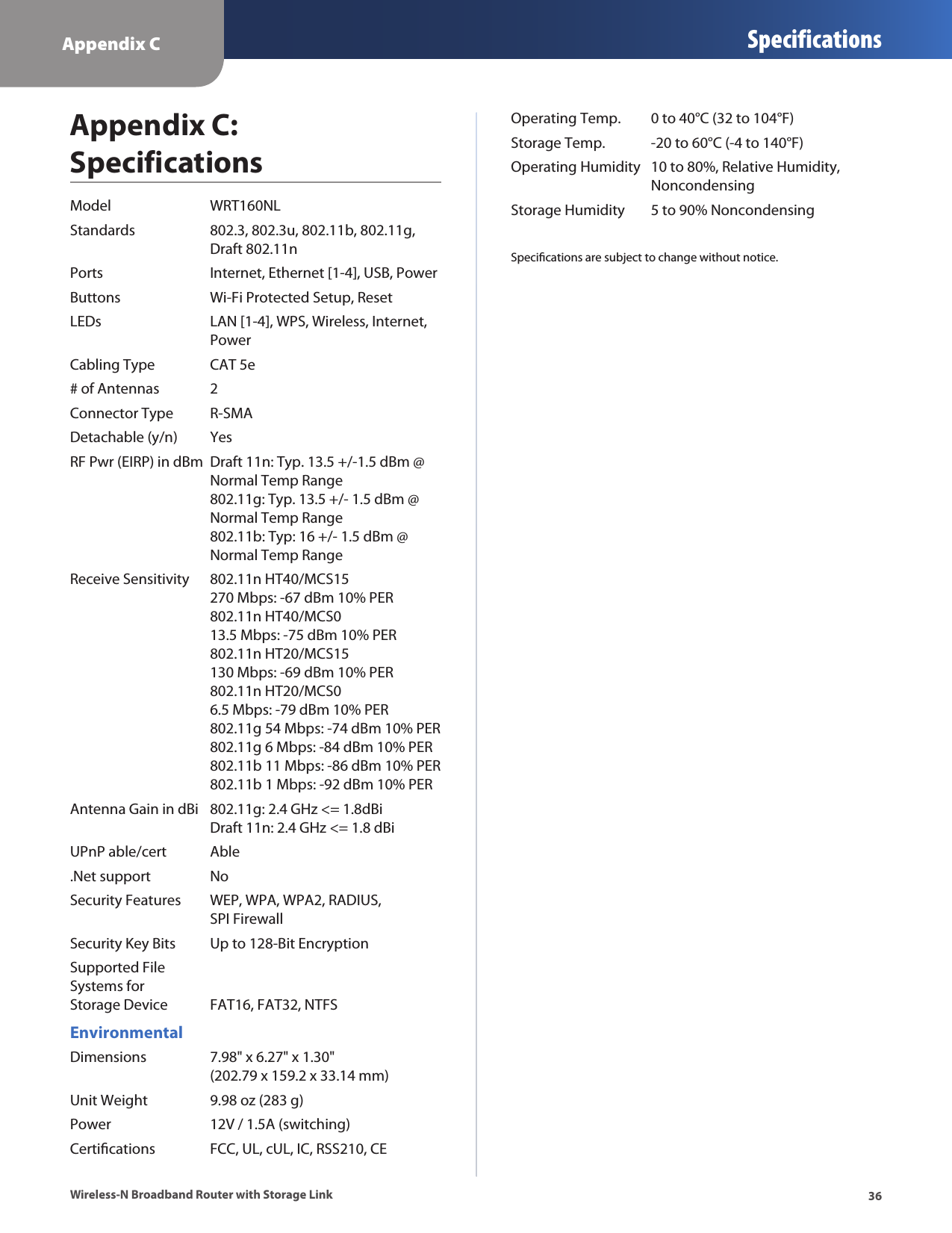 Appendix C Specifications36Wireless-N Broadband Router with Storage LinkAppendix C:  SpecificationsModel  WRT160NLStandards  802.3, 802.3u, 802.11b, 802.11g,    Draft 802.11nPorts  Internet, Ethernet [1-4], USB, PowerButtons  Wi-Fi Protected Setup, ResetLEDs  LAN [1-4], WPS, Wireless, Internet,    PowerCabling Type  CAT 5e# of Antennas  2Connector Type  R-SMADetachable (y/n)  YesRF Pwr (EIRP) in dBm  Draft 11n: Typ. 13.5 +/-1.5 dBm @   Normal Temp Range   802.11g: Typ. 13.5 +/- 1.5 dBm @    Normal Temp Range   802.11b: Typ: 16 +/- 1.5 dBm @    Normal Temp RangeReceive Sensitivity  802.11n HT40/MCS15    270 Mbps: -67 dBm 10% PER   802.11n HT40/MCS0    13.5 Mbps: -75 dBm 10% PER   802.11n HT20/MCS15    130 Mbps: -69 dBm 10% PER   802.11n HT20/MCS0    6.5 Mbps: -79 dBm 10% PER   802.11g 54 Mbps: -74 dBm 10% PER   802.11g 6 Mbps: -84 dBm 10% PER   802.11b 11 Mbps: -86 dBm 10% PER   802.11b 1 Mbps: -92 dBm 10% PERAntenna Gain in dBi  802.11g: 2.4 GHz &lt;= 1.8dBi   Draft 11n: 2.4 GHz &lt;= 1.8 dBiUPnP able/cert  Able.Net support  NoSecurity Features  WEP, WPA, WPA2, RADIUS,    SPI FirewallSecurity Key Bits  Up to 128-Bit EncryptionSupported File  Systems for  Storage Device  FAT16, FAT32, NTFSEnvironmentalDimensions  7.98&quot; x 6.27&quot; x 1.30&quot;   (202.79 x 159.2 x 33.14 mm)Unit Weight  9.98 oz (283 g)Power  12V / 1.5A (switching)Certications  FCC, UL, cUL, IC, RSS210, CEOperating Temp.  0 to 40°C (32 to 104°F)Storage Temp.  -20 to 60°C (-4 to 140°F)Operating Humidity  10 to 80%, Relative Humidity,    NoncondensingStorage Humidity  5 to 90% NoncondensingSpecications are subject to change without notice.