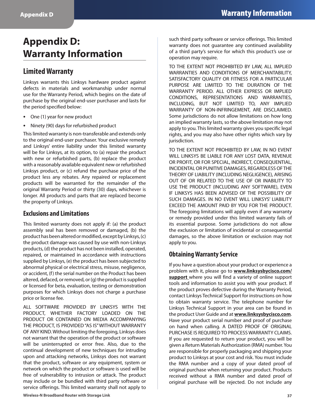 Appendix D Warranty Information37Wireless-N Broadband Router with Storage LinkAppendix D:  Warranty InformationLimited WarrantyLinksys  warrants  this  Linksys  hardware  product  against defects  in  materials  and  workmanship  under  normal use for the Warranty Period, which begins on the date of purchase by the original end-user purchaser and lasts for the period specified below:One (1) year for new product •Ninety (90) days for refurbished product •This limited warranty is non-transferable and extends only to the original end-user purchaser. Your exclusive remedy and  Linksys’  entire  liability  under  this  limited  warranty will be for Linksys, at its option, to (a) repair the product with  new  or  refurbished  parts,  (b)  replace  the  product with a reasonably available equivalent new or refurbished Linksys product,  or  (c)  refund  the  purchase  price of  the product  less  any  rebates.  Any  repaired  or  replacement products  will  be  warranted  for  the  remainder  of  the original Warranty Period or thirty (30) days, whichever is longer. All products and parts that are replaced become the property of Linksys.Exclusions and LimitationsThis  limited  warranty  does  not  apply  if:  (a)  the  product assembly  seal  has  been  removed  or  damaged,  (b)  the product has been altered or modified, except by Linksys, (c) the product damage was caused by use with non-Linksys products, (d) the product has not been installed, operated, repaired,  or  maintained  in  accordance  with  instructions supplied by Linksys, (e) the product has been subjected to abnormal physical or electrical stress, misuse, negligence, or accident, (f) the serial number on the Product has been altered, defaced, or removed, or (g) the product is supplied or licensed for beta, evaluation, testing or demonstration purposes for which  Linksys  does  not  charge  a  purchase price or license fee.ALL  SOFTWARE  PROVIDED  BY  LINKSYS  WITH  THE PRODUCT,  WHETHER  FACTORY  LOADED  ON  THE PRODUCT  OR  CONTAINED  ON  MEDIA  ACCOMPANYING THE PRODUCT, IS PROVIDED “AS IS” WITHOUT WARRANTY OF ANY KIND. Without limiting the foregoing, Linksys does not warrant that the operation of the product or software will  be  uninterrupted  or  error  free.  Also,  due  to  the continual development of  new techniques for intruding upon and  attacking  networks, Linksys  does  not warrant that the product, software or any equipment, system or network on which the product or software is used will be free  of  vulnerability  to  intrusion  or  attack.  The  product may include or  be bundled with third party software or service offerings. This limited warranty shall not apply to such third party software or service offerings. This limited warranty  does  not  guarantee  any  continued  availability of a  third  party’s  service  for  which  this  product’s  use  or operation may require. TO THE  EXTENT  NOT  PROHIBITED  BY  LAW,  ALL  IMPLIED WARRANTIES  AND  CONDITIONS  OF  MERCHANTABILITY, SATISFACTORY  QUALITY OR  FITNESS FOR A PARTICULAR PURPOSE  ARE  LIMITED  TO  THE  DURATION  OF  THE WARRANTY  PERIOD.  ALL  OTHER  EXPRESS  OR  IMPLIED CONDITIONS,  REPRESENTATIONS  AND  WARRANTIES, INCLUDING,  BUT  NOT  LIMITED  TO,  ANY  IMPLIED WARRANTY  OF  NON-INFRINGEMENT,  ARE  DISCLAIMED. Some jurisdictions do not allow limitations on how long an implied warranty lasts, so the above limitation may not apply to you. This limited warranty gives you specific legal rights, and you may also have other rights which vary by jurisdiction.TO THE EXTENT  NOT PROHIBITED BY LAW, IN NO EVENT WILL LINKSYS BE LIABLE FOR ANY LOST  DATA, REVENUE OR PROFIT, OR FOR SPECIAL, INDIRECT, CONSEQUENTIAL, INCIDENTAL OR PUNITIVE DAMAGES, REGARDLESS OF THE THEORY OF LIABILITY (INCLUDING NEGLIGENCE), ARISING OUT  OF  OR  RELATED  TO  THE  USE  OF  OR  INABILITY  TO USE THE  PRODUCT  (INCLUDING  ANY  SOFTWARE),  EVEN IF  LINKSYS  HAS  BEEN  ADVISED  OF  THE  POSSIBILITY  OF SUCH  DAMAGES.  IN  NO  EVENT WILL  LINKSYS’  LIABILITY EXCEED THE AMOUNT PAID BY YOU  FOR THE PRODUCT. The foregoing limitations will apply even if any warranty or  remedy  provided  under  this  limited  warranty  fails  of its  essential  purpose.  Some  jurisdictions  do  not  allow the exclusion or limitation of incidental or consequential damages,  so  the  above  limitation  or  exclusion  may  not apply to you.Obtaining Warranty ServiceIf you have a question about your product or experience a problem with it, please go to www.linksysbycisco.com/support where you will  find a variety of online support tools and information to assist you with your product. If the product proves defective during the Warranty Period, contact Linksys Technical Support for instructions on how to  obtain  warranty  service.  The  telephone  number  for Linksys Technical  Support  in  your  area  can  be  found  in the product User Guide and at www.linksysbycisco.com. Have your product serial number and proof of purchase on  hand  when  calling.  A  DATED  PROOF  OF  ORIGINAL PURCHASE IS REQUIRED TO PROCESS WARRANTY CLAIMS. If you are requested to return your product, you will be given a Return Materials Authorization (RMA) number. You are responsible for properly packaging and shipping your product to Linksys at your cost and risk. You must include the  RMA  number  and  a  copy  of  your  dated  proof  of original purchase when returning your product. Products received  without  a  RMA  number  and  dated  proof  of original  purchase  will  be  rejected.  Do  not  include  any 
