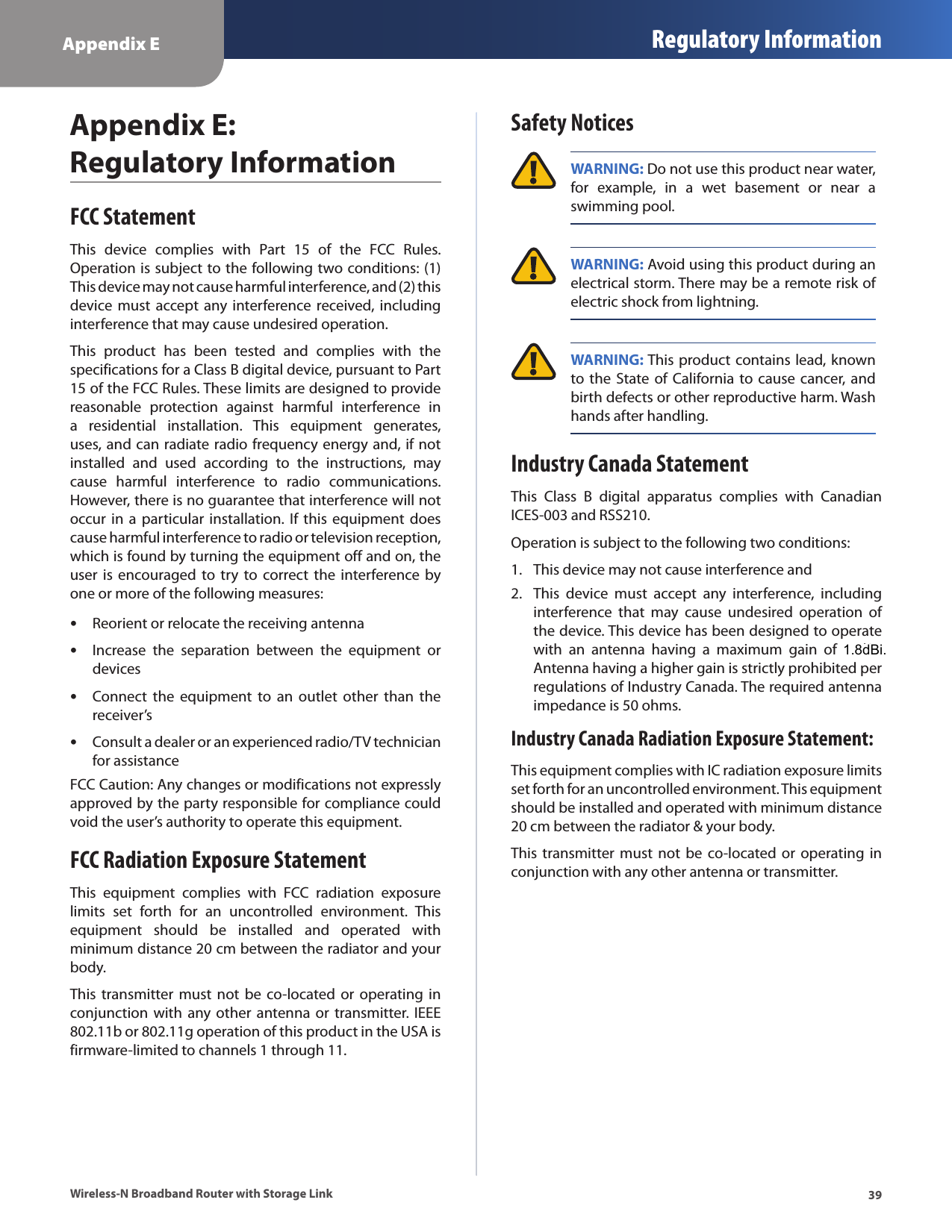 Appendix E Regulatory Information39Wireless-N Broadband Router with Storage LinkAppendix E:  Regulatory InformationFCC StatementThis  device  complies  with  Part  15  of  the  FCC  Rules. Operation is subject to the following two conditions: (1) This device may not cause harmful interference, and (2) this device must  accept  any interference received, including interference that may cause undesired operation.This  product  has  been  tested  and  complies  with  the specifications for a Class B digital device, pursuant to Part 15 of the FCC Rules. These limits are designed to provide reasonable  protection  against  harmful  interference  in a  residential  installation.  This  equipment  generates, uses, and can radiate radio frequency energy and, if not installed  and  used  according  to  the  instructions,  may cause  harmful  interference  to  radio  communications. However, there is no guarantee that interference will not occur in  a particular installation. If  this  equipment  does cause harmful interference to radio or television reception, which is found by turning the equipment off and on, the user  is  encouraged  to  try  to  correct  the  interference  by one or more of the following measures:Reorient or relocate the receiving antenna •Increase  the  separation  between  the  equipment  or  •devicesConnect  the  equipment  to  an  outlet  other  than  the  •receiver’sConsult a dealer or an experienced radio/TV technician  •for assistanceFCC Caution: Any changes or modifications not expressly approved by the party responsible for compliance could void the user’s authority to operate this equipment.FCC Radiation Exposure StatementThis  equipment  complies  with  FCC  radiation  exposure limits  set  forth  for  an  uncontrolled  environment.  This equipment  should  be  installed  and  operated  with minimum distance 20 cm between the radiator and your body.This transmitter must  not be  co-located  or  operating  in conjunction  with  any other antenna or transmitter.  IEEE 802.11b or 802.11g operation of this product in the USA is firmware-limited to channels 1 through 11.Safety Notices WARNING: Do not use this product near water, for  example,  in  a  wet  basement  or  near  a swimming pool. WARNING: Avoid using this product during an electrical storm. There may be a remote risk of electric shock from lightning. WARNING: This product contains lead, known to the  State of  California to cause  cancer, and birth defects or other reproductive harm. Wash hands after handling.Industry Canada StatementThis  Class  B  digital  apparatus  complies  with  Canadian ICES-003 and RSS210.Operation is subject to the following two conditions:This device may not cause interference and1. This  device  must  accept  any  interference,  including 2. interference  that  may  cause  undesired  operation  of the device. This device has been designed to operate with  an  antenna  having  a  maximum  gain  of  2  dBi. Antenna having a higher gain is strictly prohibited per regulations of Industry Canada. The required antenna impedance is 50 ohms. Industry Canada Radiation Exposure Statement:This equipment complies with IC radiation exposure limits set forth for an uncontrolled environment. This equipment should be installed and operated with minimum distance 20 cm between the radiator &amp; your body.This transmitter must  not be  co-located  or  operating  in conjunction with any other antenna or transmitter.1.8dBi.