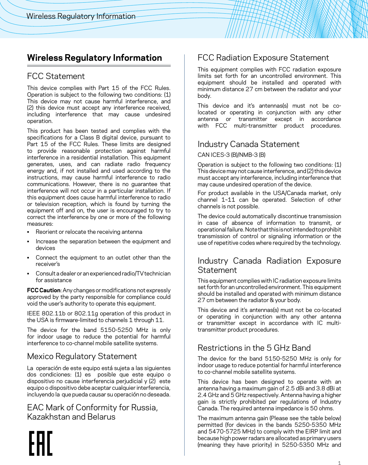 1Wireless Regulatory InformationWireless Regulatory InformationFCC StatementThis device complies with Part 15 of the FCC Rules. Operation is subject to the following two conditions: (1) This device may not cause harmful interference, and (2) this device must accept any interference received, including interference that may cause undesired operation.This product has been tested and complies with the specifications for a Class B digital device, pursuant to Part 15 of the FCC Rules. These limits are designed to provide reasonable protection against harmful interference in a residential installation. This equipment generates, uses, and can radiate radio frequency energy and, if not installed and used according to the instructions, may cause harmful interference to radio communications. However, there is no guarantee that interference will not occur in a particular installation. If this equipment does cause harmful interference to radio or television reception, which is found by turning the equipment off and on, the user is encouraged to try to correct the interference by one or more of the following measures: • Reorient or relocate the receiving antenna • Increase the separation between the equipment and devices • Connect the equipment to an outlet other than the receiver’s • Consult a dealer or an experienced radio/TV technician for assistanceFCC Caution: Any changes or modifications not expressly approved by the party responsible for compliance could void the user’s authority to operate this equipment.IEEE 802.11b or 802.11g operation of this product in the USA is firmware-limited to channels 1 through 11.The device for the band 5150-5250 MHz is only for indoor usage to reduce the potential for harmful interference to co-channel mobile satellite systems.Mexico Regulatory StatementLa  operación de este equipo está sujeta a las siguientes dos condiciones: (1) es  posible que este equipo o dispositivo no cause interferencia perjudicial y (2)  este equipo o dispositivo debe aceptar cualquier interferencia, incluyendo la  que pueda causar su operación no deseada.EAC Mark of Conformity for Russia, Kazakhstan and BelarusFCC Radiation Exposure StatementThis equipment complies with FCC radiation exposure limits set forth for an uncontrolled environment. This equipment should be installed and operated with minimum distance 27 cm between the radiator and your body.This device and it’s antennas(s) must not be co-located or operating in conjunction with any other antenna or transmitter except in accordance with FCC multi-transmitter product procedures.  Industry Canada StatementCAN ICES-3 (B)/NMB-3 (B)Operation is subject to the following two conditions: (1) This device may not cause interference, and (2) this device must accept any interference, including interference that may cause undesired operation of the device.For product available in the USA/Canada market, only channel 1~11 can be operated. Selection of other channels is not possible.The device could automatically discontinue transmission in case of absence of information to transmit, or operational failure. Note that this is not intended to prohibit transmission of control or signaling information or the use of repetitive codes where required by the technology.  Industry Canada Radiation Exposure StatementThis equipment complies with IC radiation exposure limits set forth for an uncontrolled environment. This equipment should be installed and operated with minimum distance 27 cm between the radiator &amp; your body.This device and it’s antennas(s) must not be co-located or operating in conjunction with any other antenna or transmitter except in accordance with IC multi-transmitter product procedures. Restrictions in the 5 GHz BandThe device for the band 5150-5250 MHz is only for indoor usage to reduce potential for harmful interference to co-channel mobile satellite systems.This device has been designed to operate with an antenna having a maximum gain of 2.5 dBi and 3.8 dBi at  2.4 GHz and 5 GHz respectively. Antenna having a higher gain is strictly prohibited per regulations of Industry Canada. The required antenna impedance is 50 ohms.The maximum antenna gain (Please see the table below) permitted (for devices in the bands 5250-5350 MHz and 5470-5725 MHz) to comply with the EIRP limit and because high power radars are allocated as primary users (meaning they have priority) in 5250-5350 MHz and 