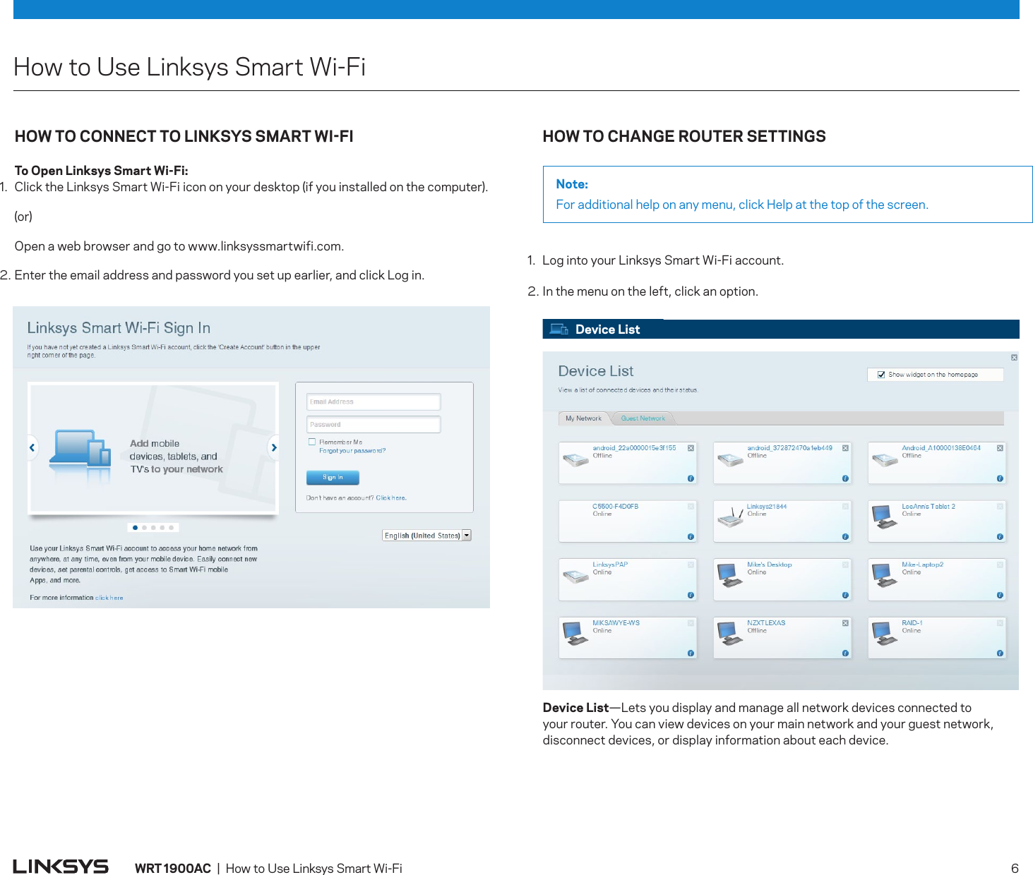 HowtoUseLinksysSmartWi-FiDevice List Device  List—Letsyoudisplayandmanageallnetworkdevicesconnectedtoyourrouter.Youcanviewdevicesonyourmainnetworkandyourguestnetwork,disconnectdevices,ordisplayinformationabouteachdevice.WRT 900AC|HowtoUseLinksysSmartWi-Fi 6HOW TO CHANGE ROUTER SETTINGSNote:Foradditionalhelponanymenu,clickHelpatthetopofthescreen.1. LogintoyourLinksysSmartWi-Fiaccount.2.Inthemenuontheleft,clickanoption.HOW TO CONNECT TO LINKSYS SMART WIFI  To Open Linksys Smart Wi-Fi:1. ClicktheLinksysSmartWi-Fiicononyourdesktop(ifyouinstalledonthecomputer). (or) Openawebbrowserandgotowww.linksyssmartwifi.com.2.Entertheemailaddressandpasswordyousetupearlier,andclickLogin.