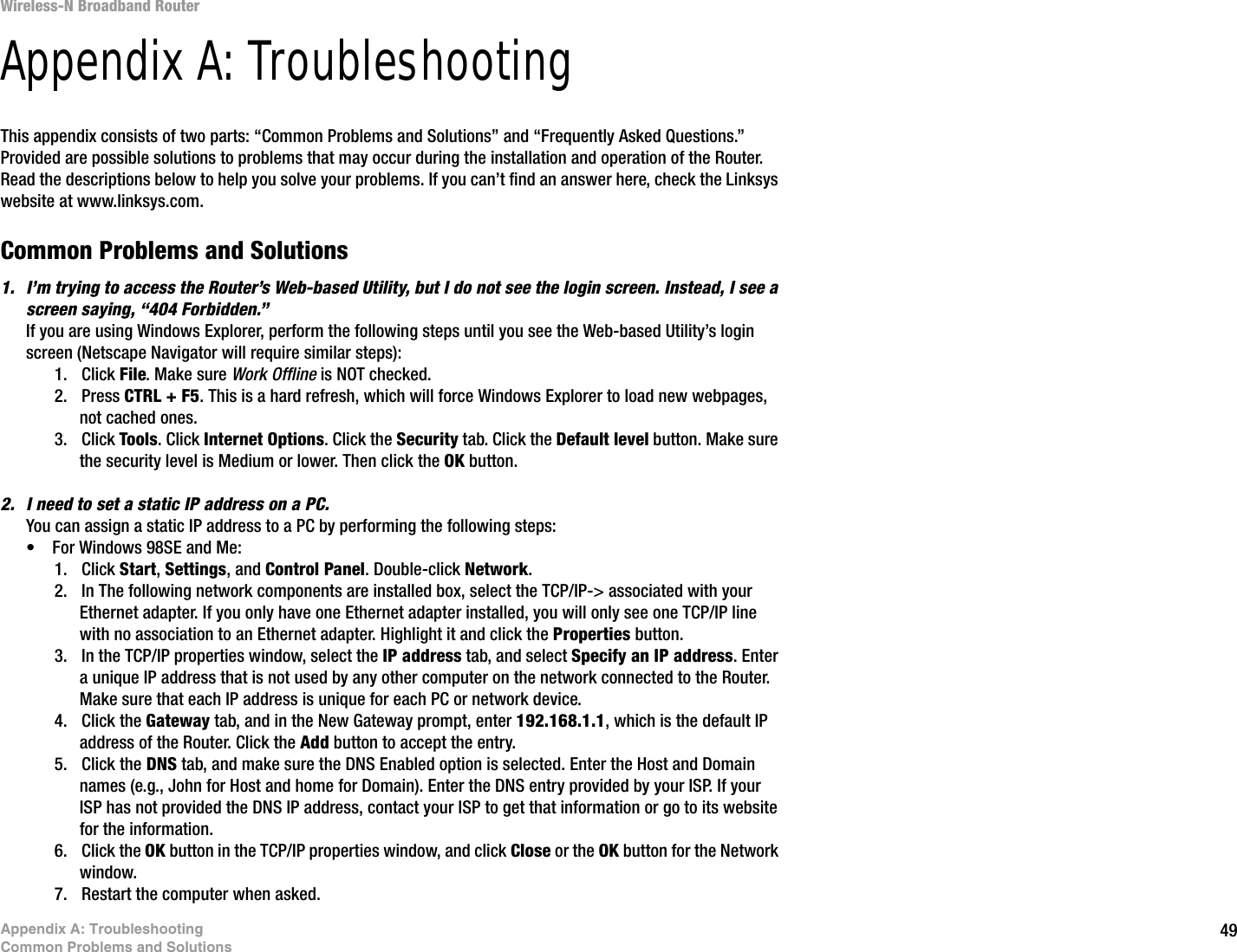 49Appendix A: TroubleshootingCommon Problems and SolutionsWireless-N Broadband RouterAppendix A: TroubleshootingThis appendix consists of two parts: “Common Problems and Solutions” and “Frequently Asked Questions.” Provided are possible solutions to problems that may occur during the installation and operation of the Router. Read the descriptions below to help you solve your problems. If you can’t find an answer here, check the Linksys website at www.linksys.com.Common Problems and Solutions1. I’m trying to access the Router’s Web-based Utility, but I do not see the login screen. Instead, I see a screen saying, “404 Forbidden.”If you are using Windows Explorer, perform the following steps until you see the Web-based Utility’s login screen (Netscape Navigator will require similar steps):1. Click File. Make sure Work Offline is NOT checked.2. Press CTRL + F5. This is a hard refresh, which will force Windows Explorer to load new webpages, not cached ones.3. Click Tools. Click Internet Options. Click the Security tab. Click the Default level button. Make sure the security level is Medium or lower. Then click the OK button.2. I need to set a static IP address on a PC.You can assign a static IP address to a PC by performing the following steps:• For Windows 98SE and Me:1. Click Start, Settings, and Control Panel. Double-click Network.2. In The following network components are installed box, select the TCP/IP-&gt; associated with your Ethernet adapter. If you only have one Ethernet adapter installed, you will only see one TCP/IP line with no association to an Ethernet adapter. Highlight it and click the Properties button.3. In the TCP/IP properties window, select the IP address tab, and select Specify an IP address. Enter a unique IP address that is not used by any other computer on the network connected to the Router. Make sure that each IP address is unique for each PC or network device.4. Click the Gateway tab, and in the New Gateway prompt, enter 192.168.1.1, which is the default IP address of the Router. Click the Add button to accept the entry.5. Click the DNS tab, and make sure the DNS Enabled option is selected. Enter the Host and Domain names (e.g., John for Host and home for Domain). Enter the DNS entry provided by your ISP. If your ISP has not provided the DNS IP address, contact your ISP to get that information or go to its website for the information.6. Click the OK button in the TCP/IP properties window, and click Close or the OK button for the Network window.7. Restart the computer when asked.