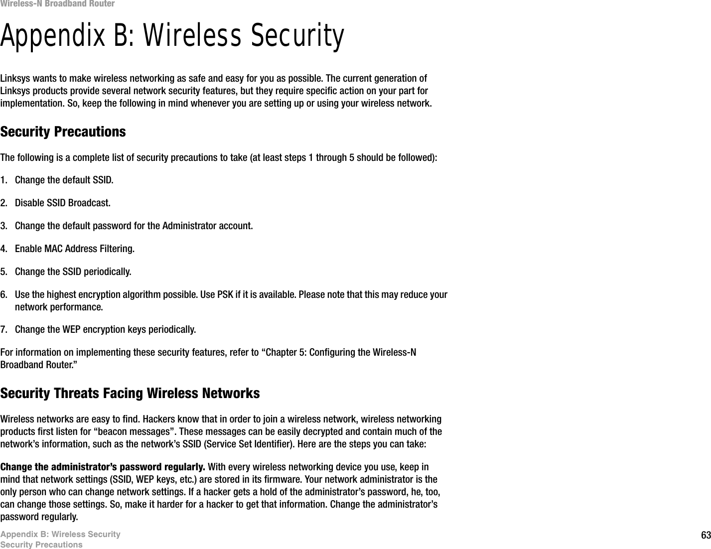 63Appendix B: Wireless SecuritySecurity PrecautionsWireless-N Broadband RouterAppendix B: Wireless SecurityLinksys wants to make wireless networking as safe and easy for you as possible. The current generation of Linksys products provide several network security features, but they require specific action on your part for implementation. So, keep the following in mind whenever you are setting up or using your wireless network.Security PrecautionsThe following is a complete list of security precautions to take (at least steps 1 through 5 should be followed):1. Change the default SSID. 2. Disable SSID Broadcast. 3. Change the default password for the Administrator account. 4. Enable MAC Address Filtering. 5. Change the SSID periodically. 6. Use the highest encryption algorithm possible. Use PSK if it is available. Please note that this may reduce your network performance. 7. Change the WEP encryption keys periodically. For information on implementing these security features, refer to “Chapter 5: Configuring the Wireless-N Broadband Router.”Security Threats Facing Wireless Networks Wireless networks are easy to find. Hackers know that in order to join a wireless network, wireless networking products first listen for “beacon messages”. These messages can be easily decrypted and contain much of the network’s information, such as the network’s SSID (Service Set Identifier). Here are the steps you can take:Change the administrator’s password regularly. With every wireless networking device you use, keep in mind that network settings (SSID, WEP keys, etc.) are stored in its firmware. Your network administrator is the only person who can change network settings. If a hacker gets a hold of the administrator’s password, he, too, can change those settings. So, make it harder for a hacker to get that information. Change the administrator’s password regularly.