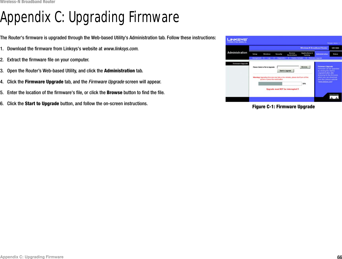 66Appendix C: Upgrading FirmwareWireless-N Broadband RouterAppendix C: Upgrading FirmwareThe Router&apos;s firmware is upgraded through the Web-based Utility&apos;s Administration tab. Follow these instructions:1. Download the firmware from Linksys&apos;s website at www.linksys.com.2. Extract the firmware file on your computer.3. Open the Router’s Web-based Utility, and click the Administration tab.4. Click the Firmware Upgrade tab, and the Firmware Upgrade screen will appear.5. Enter the location of the firmware&apos;s file, or click the Browse button to find the file.6. Click the Start to Upgrade button, and follow the on-screen instructions. Figure C-1: Firmware Upgrade