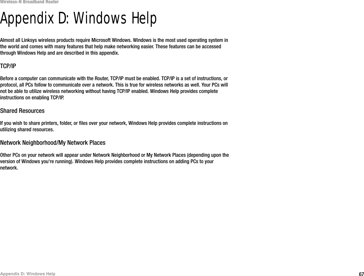 67Appendix D: Windows HelpWireless-N Broadband RouterAppendix D: Windows HelpAlmost all Linksys wireless products require Microsoft Windows. Windows is the most used operating system in the world and comes with many features that help make networking easier. These features can be accessed through Windows Help and are described in this appendix.TCP/IPBefore a computer can communicate with the Router, TCP/IP must be enabled. TCP/IP is a set of instructions, or protocol, all PCs follow to communicate over a network. This is true for wireless networks as well. Your PCs will not be able to utilize wireless networking without having TCP/IP enabled. Windows Help provides complete instructions on enabling TCP/IP.Shared ResourcesIf you wish to share printers, folder, or files over your network, Windows Help provides complete instructions on utilizing shared resources.Network Neighborhood/My Network PlacesOther PCs on your network will appear under Network Neighborhood or My Network Places (depending upon the version of Windows you&apos;re running). Windows Help provides complete instructions on adding PCs to your network.