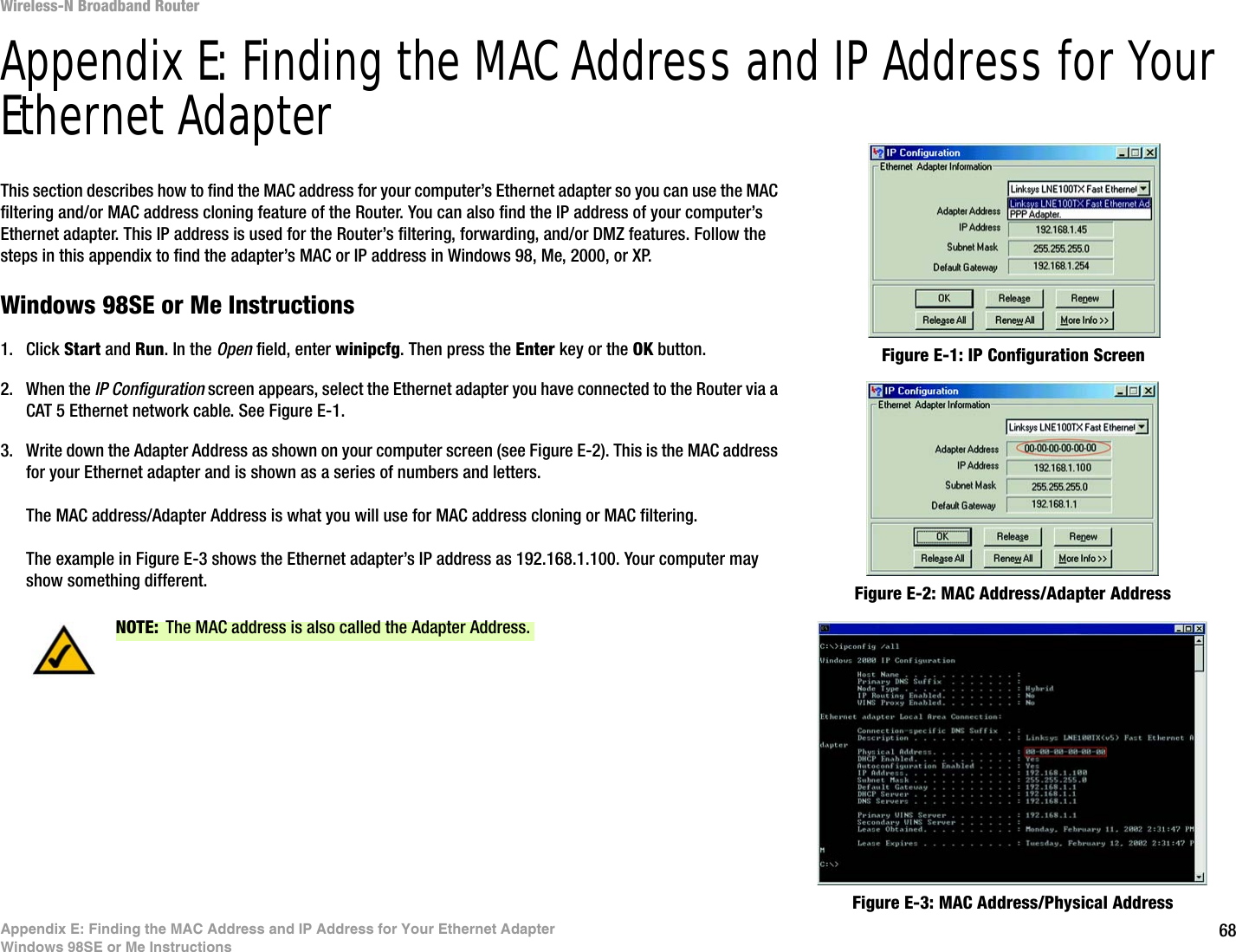 68Appendix E: Finding the MAC Address and IP Address for Your Ethernet AdapterWindows 98SE or Me InstructionsWireless-N Broadband RouterAppendix E: Finding the MAC Address and IP Address for Your Ethernet AdapterThis section describes how to find the MAC address for your computer’s Ethernet adapter so you can use the MAC filtering and/or MAC address cloning feature of the Router. You can also find the IP address of your computer’s Ethernet adapter. This IP address is used for the Router’s filtering, forwarding, and/or DMZ features. Follow the steps in this appendix to find the adapter’s MAC or IP address in Windows 98, Me, 2000, or XP.Windows 98SE or Me Instructions1. Click Start and Run. In the Open field, enter winipcfg. Then press the Enter key or the OK button. 2. When the IP Configuration screen appears, select the Ethernet adapter you have connected to the Router via a CAT 5 Ethernet network cable. See Figure E-1.3. Write down the Adapter Address as shown on your computer screen (see Figure E-2). This is the MAC address for your Ethernet adapter and is shown as a series of numbers and letters.The MAC address/Adapter Address is what you will use for MAC address cloning or MAC filtering.The example in Figure E-3 shows the Ethernet adapter’s IP address as 192.168.1.100. Your computer may show something different. Figure E-2: MAC Address/Adapter AddressFigure E-1: IP Configuration ScreenNOTE: The MAC address is also called the Adapter Address.Figure E-3: MAC Address/Physical Address