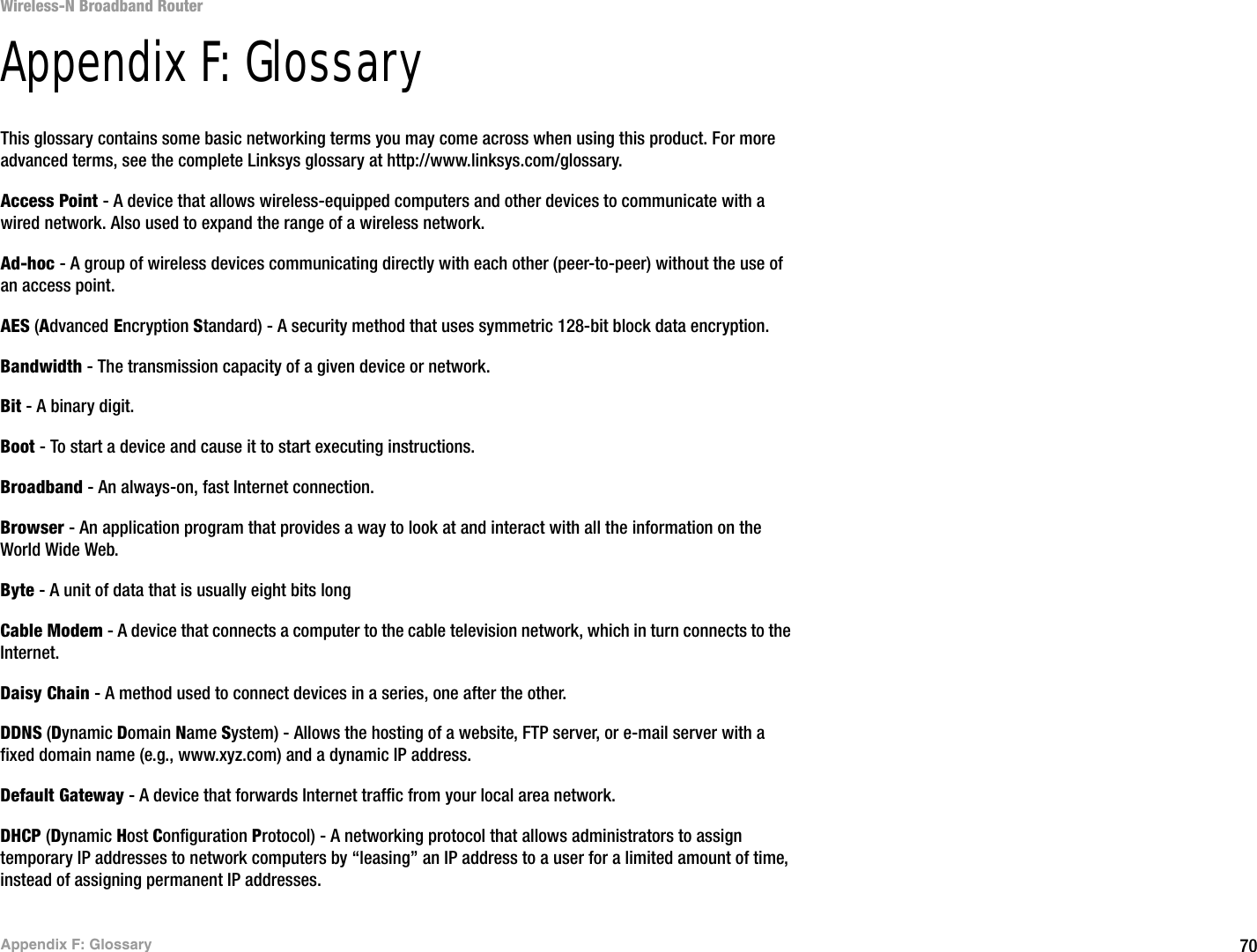 70Appendix F: GlossaryWireless-N Broadband RouterAppendix F: GlossaryThis glossary contains some basic networking terms you may come across when using this product. For more advanced terms, see the complete Linksys glossary at http://www.linksys.com/glossary.Access Point - A device that allows wireless-equipped computers and other devices to communicate with a wired network. Also used to expand the range of a wireless network.Ad-hoc - A group of wireless devices communicating directly with each other (peer-to-peer) without the use of an access point.AES (Advanced Encryption Standard) - A security method that uses symmetric 128-bit block data encryption.Bandwidth - The transmission capacity of a given device or network.Bit - A binary digit.Boot - To start a device and cause it to start executing instructions.Broadband - An always-on, fast Internet connection.Browser - An application program that provides a way to look at and interact with all the information on the World Wide Web. Byte - A unit of data that is usually eight bits longCable Modem - A device that connects a computer to the cable television network, which in turn connects to the Internet.Daisy Chain - A method used to connect devices in a series, one after the other.DDNS (Dynamic Domain Name System) - Allows the hosting of a website, FTP server, or e-mail server with a fixed domain name (e.g., www.xyz.com) and a dynamic IP address.Default Gateway - A device that forwards Internet traffic from your local area network.DHCP (Dynamic Host Configuration Protocol) - A networking protocol that allows administrators to assign temporary IP addresses to network computers by “leasing” an IP address to a user for a limited amount of time, instead of assigning permanent IP addresses.