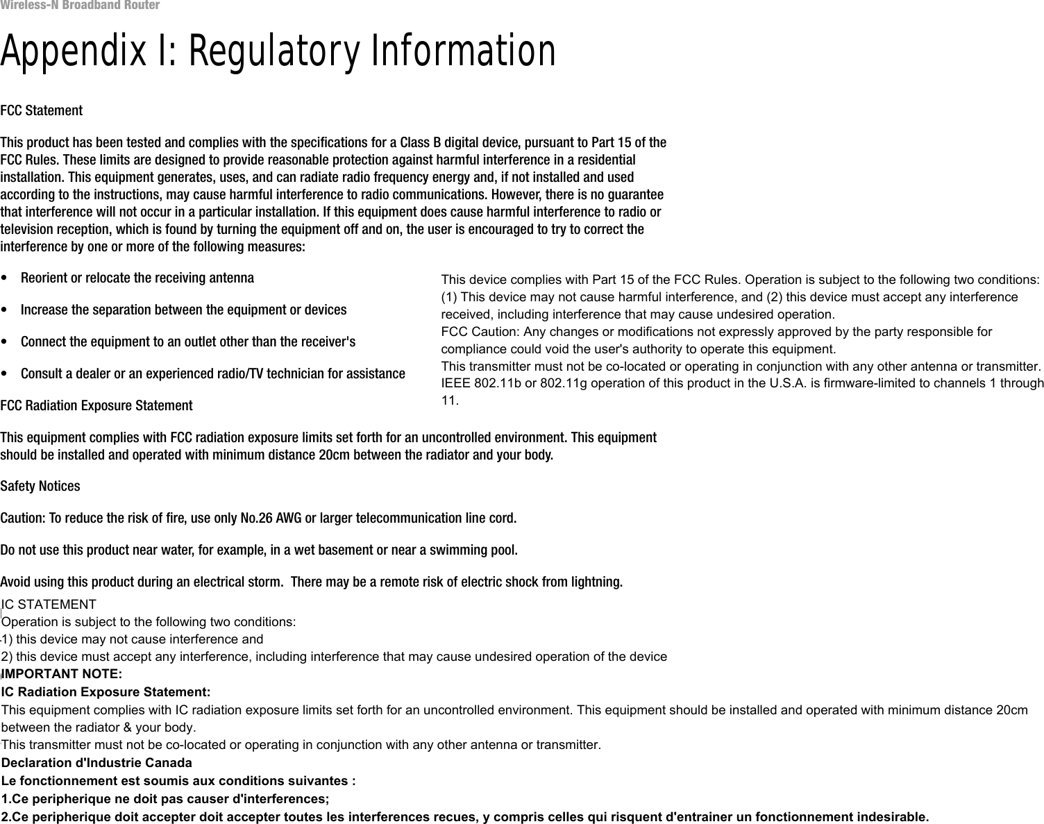 78Appendix I: Regulatory InformationWireless-N Broadband RouterAppendix I: Regulatory InformationFCC StatementThis product has been tested and complies with the specifications for a Class B digital device, pursuant to Part 15 of the FCC Rules. These limits are designed to provide reasonable protection against harmful interference in a residential installation. This equipment generates, uses, and can radiate radio frequency energy and, if not installed and used according to the instructions, may cause harmful interference to radio communications. However, there is no guarantee that interference will not occur in a particular installation. If this equipment does cause harmful interference to radio or television reception, which is found by turning the equipment off and on, the user is encouraged to try to correct the interference by one or more of the following measures:• Reorient or relocate the receiving antenna• Increase the separation between the equipment or devices• Connect the equipment to an outlet other than the receiver&apos;s• Consult a dealer or an experienced radio/TV technician for assistanceFCC Radiation Exposure StatementThis equipment complies with FCC radiation exposure limits set forth for an uncontrolled environment. This equipment should be installed and operated with minimum distance 20cm between the radiator and your body.Safety NoticesCaution: To reduce the risk of fire, use only No.26 AWG or larger telecommunication line cord.Do not use this product near water, for example, in a wet basement or near a swimming pool.Avoid using this product during an electrical storm.  There may be a remote risk of electric shock from lightning.Industry Canada (Canada)This device complies with Industry Canada ICES-003 and RSS210 rules.Cet appareil est conforme aux normes NMB003 et RSS210 d&apos;Industrie Canada.This device complies with Part 15 of the FCC Rules. Operation is subject to the following two conditions: (1) This device may not cause harmful interference, and (2) this device must accept any interference received, including interference that may cause undesired operation.FCC Caution: Any changes or modifications not expressly approved by the party responsible for compliance could void the user&apos;s authority to operate this equipment.This transmitter must not be co-located or operating in conjunction with any other antenna or transmitter.IEEE 802.11b or 802.11g operation of this product in the U.S.A. is firmware-limited to channels 1 through 11.IC STATEMENTOperation is subject to the following two conditions:1) this device may not cause interference and2) this device must accept any interference, including interference that may cause undesired operation of the deviceIMPORTANT NOTE:IC Radiation Exposure Statement:This equipment complies with IC radiation exposure limits set forth for an uncontrolled environment. This equipment should be installed and operated with minimum distance 20cm between the radiator &amp; your body.This transmitter must not be co-located or operating in conjunction with any other antenna or transmitter.Declaration d&apos;Industrie CanadaLe fonctionnement est soumis aux conditions suivantes : 1.Ce peripherique ne doit pas causer d&apos;interferences; 2.Ce peripherique doit accepter doit accepter toutes les interferences recues, y compris celles qui risquent d&apos;entrainer un fonctionnement indesirable.