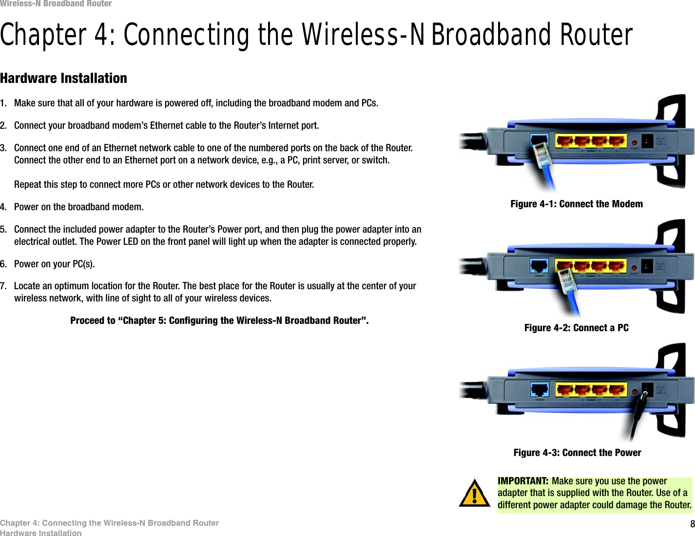 8Chapter 4: Connecting the Wireless-N Broadband RouterHardware InstallationWireless-N Broadband RouterChapter 4: Connecting the Wireless-N Broadband RouterHardware Installation1. Make sure that all of your hardware is powered off, including the broadband modem and PCs.2. Connect your broadband modem’s Ethernet cable to the Router’s Internet port.3. Connect one end of an Ethernet network cable to one of the numbered ports on the back of the Router. Connect the other end to an Ethernet port on a network device, e.g., a PC, print server, or switch.Repeat this step to connect more PCs or other network devices to the Router.4. Power on the broadband modem.5. Connect the included power adapter to the Router’s Power port, and then plug the power adapter into an electrical outlet. The Power LED on the front panel will light up when the adapter is connected properly.6. Power on your PC(s).7. Locate an optimum location for the Router. The best place for the Router is usually at the center of your wireless network, with line of sight to all of your wireless devices.Proceed to “Chapter 5: Configuring the Wireless-N Broadband Router”.Figure 4-1: Connect the ModemFigure 4-2: Connect a PCFigure 4-3: Connect the PowerIMPORTANT: Make sure you use the power adapter that is supplied with the Router. Use of a different power adapter could damage the Router.