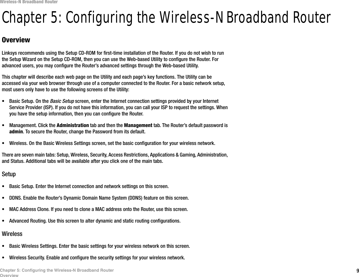 9Chapter 5: Configuring the Wireless-N Broadband RouterOverviewWireless-N Broadband RouterChapter 5: Configuring the Wireless-N Broadband RouterOverviewLinksys recommends using the Setup CD-ROM for first-time installation of the Router. If you do not wish to run the Setup Wizard on the Setup CD-ROM, then you can use the Web-based Utility to configure the Router. For advanced users, you may configure the Router’s advanced settings through the Web-based Utility.This chapter will describe each web page on the Utility and each page’s key functions. The Utility can be accessed via your web browser through use of a computer connected to the Router. For a basic network setup, most users only have to use the following screens of the Utility:• Basic Setup. On the Basic Setup screen, enter the Internet connection settings provided by your Internet Service Provider (ISP). If you do not have this information, you can call your ISP to request the settings. When you have the setup information, then you can configure the Router.• Management. Click the Administration tab and then the Management tab. The Router’s default password is admin. To secure the Router, change the Password from its default.• Wireless. On the Basic Wireless Settings screen, set the basic configuration for your wireless network.There are seven main tabs: Setup, Wireless, Security, Access Restrictions, Applications &amp; Gaming, Administration, and Status. Additional tabs will be available after you click one of the main tabs.Setup• Basic Setup. Enter the Internet connection and network settings on this screen.• DDNS. Enable the Router’s Dynamic Domain Name System (DDNS) feature on this screen.• MAC Address Clone. If you need to clone a MAC address onto the Router, use this screen.• Advanced Routing. Use this screen to alter dynamic and static routing configurations.Wireless• Basic Wireless Settings. Enter the basic settings for your wireless network on this screen.• Wireless Security. Enable and configure the security settings for your wireless network.