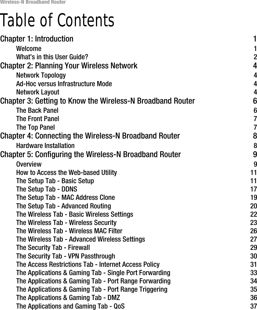 Wireless-N Broadband RouterTable of ContentsChapter 1: Introduction 1Welcome 1What’s in this User Guide? 2Chapter 2: Planning Your Wireless Network 4Network Topology 4Ad-Hoc versus Infrastructure Mode 4Network Layout 4Chapter 3: Getting to Know the Wireless-N Broadband Router 6The Back Panel 6The Front Panel 7The Top Panel 7Chapter 4: Connecting the Wireless-N Broadband Router 8Hardware Installation 8Chapter 5: Configuring the Wireless-N Broadband Router 9Overview 9How to Access the Web-based Utility 11The Setup Tab - Basic Setup 11The Setup Tab - DDNS 17The Setup Tab - MAC Address Clone 19The Setup Tab - Advanced Routing 20The Wireless Tab - Basic Wireless Settings 22The Wireless Tab - Wireless Security 23The Wireless Tab - Wireless MAC Filter 26The Wireless Tab - Advanced Wireless Settings 27The Security Tab - Firewall 29The Security Tab - VPN Passthrough 30The Access Restrictions Tab - Internet Access Policy 31The Applications &amp; Gaming Tab - Single Port Forwarding 33The Applications &amp; Gaming Tab - Port Range Forwarding 34The Applications &amp; Gaming Tab - Port Range Triggering 35The Applications &amp; Gaming Tab - DMZ 36The Applications and Gaming Tab - QoS 37