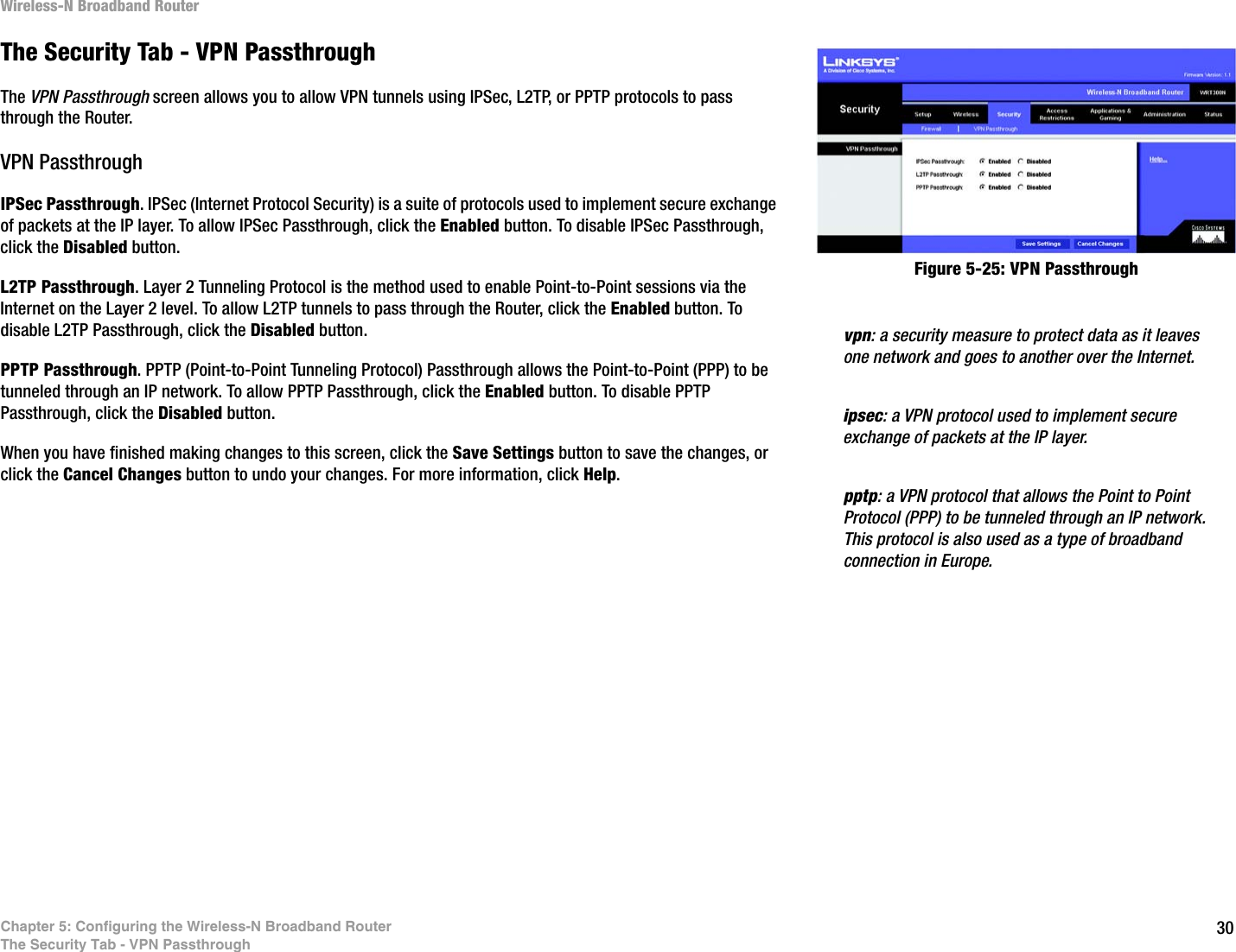 30Chapter 5: Configuring the Wireless-N Broadband RouterThe Security Tab - VPN PassthroughWireless-N Broadband RouterThe Security Tab - VPN PassthroughThe VPN Passthrough screen allows you to allow VPN tunnels using IPSec, L2TP, or PPTP protocols to pass through the Router.VPN PassthroughIPSec Passthrough. IPSec (Internet Protocol Security) is a suite of protocols used to implement secure exchange of packets at the IP layer. To allow IPSec Passthrough, click the Enabled button. To disable IPSec Passthrough, click the Disabled button.L2TP Passthrough. Layer 2 Tunneling Protocol is the method used to enable Point-to-Point sessions via the Internet on the Layer 2 level. To allow L2TP tunnels to pass through the Router, click the Enabled button. To disable L2TP Passthrough, click the Disabled button.PPTP Passthrough. PPTP (Point-to-Point Tunneling Protocol) Passthrough allows the Point-to-Point (PPP) to be tunneled through an IP network. To allow PPTP Passthrough, click the Enabled button. To disable PPTP Passthrough, click the Disabled button.When you have finished making changes to this screen, click the Save Settings button to save the changes, or click the Cancel Changes button to undo your changes. For more information, click Help.Figure 5-25: VPN Passthroughipsec: a VPN protocol used to implement secure exchange of packets at the IP layer.pptp: a VPN protocol that allows the Point to Point Protocol (PPP) to be tunneled through an IP network. This protocol is also used as a type of broadband connection in Europe.vpn: a security measure to protect data as it leaves one network and goes to another over the Internet.
