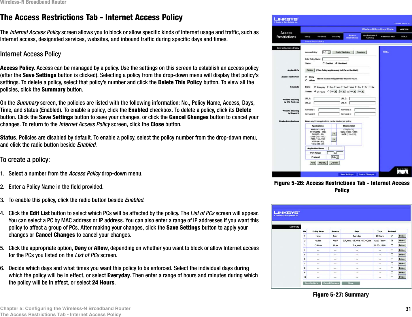 31Chapter 5: Configuring the Wireless-N Broadband RouterThe Access Restrictions Tab - Internet Access PolicyWireless-N Broadband RouterThe Access Restrictions Tab - Internet Access PolicyThe Internet Access Policy screen allows you to block or allow specific kinds of Internet usage and traffic, such as Internet access, designated services, websites, and inbound traffic during specific days and times.Internet Access PolicyAccess Policy. Access can be managed by a policy. Use the settings on this screen to establish an access policy (after the Save Settings button is clicked). Selecting a policy from the drop-down menu will display that policy’s settings. To delete a policy, select that policy’s number and click the Delete This Policy button. To view all the policies, click the Summary button. On the Summary screen, the policies are listed with the following information: No., Policy Name, Access, Days, Time, and status (Enabled). To enable a policy, click the Enabled checkbox. To delete a policy, click its Delete button. Click the Save Settings button to save your changes, or click the Cancel Changes button to cancel your changes. To return to the Internet Access Policy screen, click the Close button. Status. Policies are disabled by default. To enable a policy, select the policy number from the drop-down menu, and click the radio button beside Enabled.To create a policy:1. Select a number from the Access Policy drop-down menu.2. Enter a Policy Name in the field provided.3. To enable this policy, click the radio button beside Enabled.4. Click the Edit List button to select which PCs will be affected by the policy. The List of PCs screen will appear. You can select a PC by MAC address or IP address. You can also enter a range of IP addresses if you want this policy to affect a group of PCs. After making your changes, click the Save Settings button to apply your changes or Cancel Changes to cancel your changes.5. Click the appropriate option, Deny or Allow, depending on whether you want to block or allow Internet access for the PCs you listed on the List of PCs screen.6. Decide which days and what times you want this policy to be enforced. Select the individual days during which the policy will be in effect, or select Everyday. Then enter a range of hours and minutes during which the policy will be in effect, or select 24 Hours.Figure 5-26: Access Restrictions Tab - Internet Access PolicyFigure 5-27: Summary